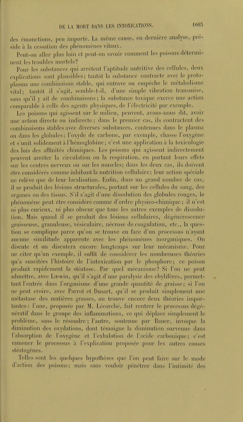 1005 (les éinonotions, peu iinporlo. La mcinc cause, en (leruière analyse, pré- side à la cessation des phénomènes vitaux. Peut-on aller plus loin et |)eul-on savoir couuncnt les poisons détermi- nent les troubles mortels? Pour les substances ipii arrêtent l'aptitude nutritive des cellules, deux explications sont plausibles; tantôt la substance contracte avec le proto- plasma une coud/maison stable, qui entrave ou empêche le uuUabolisme vital; tantôt il s'at^it, seiul)le-t-il, d'une simple vibration transmise, sans qu'il y ait de combinaisons ; la substance toxique exerce une action comparable à celle des agents ])hysiques, de l'électricité par exemple. Les poisons qui agissent sur le milieu, peuvent, avons-nous dit, avoir une action directe ou indirecte; dans le premier cas, ils contractent des combinaisons stables avec diverses substances, contenues dans le plasma ou dans les globules; l'oxyde de carbone, par exemple, chasse l'oxygène et s'unit solidement à l'hémoglobine; c'est une application à la toxicologie des lois des affinités chimiques. Les poisons qui agissent indirectement ])euvent arrêter la circulation ou la respiration, en portant leurs effets sur les centres nerveux ou sur les muscles; dans les deux cas, ils doivent être considérés comme inhibant la nutrition cellulaire: leur action spéciale ne relève que de leur localisation. Enfin, dans un grand nombre de cas, il se produit des lésions structurales, portant sur les cellules du sang, des organes ou des tissus. S'il s'agit d'une dissolution des globules rouges, le phénomène peut être considéré comme d'ordre physico-chimique ; il n'est ni plus curieux, ni plus obscur que tous les autres exemples de dissolu- tion. Mais quand il se produit des lésions cellulaires, dégénérescence graisseuse, granuleuse, vésiculaire, nécrose de coagulation, etc., la ques- tion se complique parce qu'on se trouve en face d'un processus n'ayant aucune similitude apparente avec les phénomènes inorganiques. On discute et on discutera encore longtemps sur leur mécanisme. Pour ne citer qu'un exemple, il suffit de considérer les nombreuses théories qu'a suscitées l'histoire de l'intoxication par le phosphore; ce poison produit rapidement la stéatose. Par quel mécanisme? Si l'on ne peut admettre, avec Lœwin, qu'il s'agit d'une ])aralysic des chylifères, permet- tant l'entrée dans l'organisme d'une grande quantité de graisse; si l'on ne peut croire, avec Parrot et Dusart, qu'il se produit simplement une métastase des matières grasses, on trouve encore deux théories inq)or- tantes : l'une, proposée par M. Lécorché, fait rentrer le processus dégé- nératif dans le groupe des inflammations, ce qui déplace siuq)lemcnt le problème, sans le résoudre ; l'autre, soutenue par Bauer, invoque la diminution des oxydations, dont témoigne la diminution survenue dans l'absorption de l'oxygène et l'exhalation de l'acide carbonique; c'est ramener le processus à l'explication proposée pour les autres causes stéatogènes. Telles sont les quelques hypothèses que l'on peut faire sur le mode d'action des |)oisons; mais sans vouloir pénétrei- dans Fintimité des