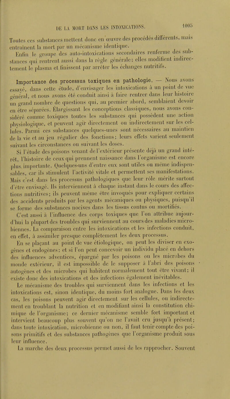 Toutes CCS subsliulces mcUcnt donc en œuvre des procédés dilï'érents, mais cnlraincnt la mort par un mécanisme idcnticpie. Enlin le troupe des auto-intoxications secondaires renferme des sub- stances fpii rentrent aussi dans la règle générale; elles modilient indirec- tenu'nt le plasma et Unissent par arrêter les écbunges nutritifs. Importance des processus toxiques en pathologie. — Nous avons essayé, dans cette étude, d'envisager les intoxications à un point de vue général, et nous avons été conduit ainsi à faire rentrer dans leur histoire un 'rand nombre de questions qui, au premier abord, semblaient devoir en être séparées. Élargissant les conceptions classiques, nous avons con- sidéré comme toxiques toutes les substances qui possèdent une action physiologique, et peuvent agir directement ou indirectement sur les cel- lules. Parmi ces substances quelques-unes sont nécessaires au maintien de la vie et au jeu régulier des fonctions; leurs effets varient seulement suivant les circonstances ou suivant les doses. Si l'étude des poisons venant de l'extérieur présente déjà un grand inté- rêt, l'histoire de ceux qui prennent naissance dans l'organisme est encore plus importante. Quelques-uns d'entre eux sont utiles ou même indispen- sables, car ils stimulent l'activité vitale et permettent ses manifestations. Mais c'est dans les processus pathologiques que leur rôle mérite surtout d'être envisagé. Ils interviennent à chaque instant dans le cours des affec- tions nutritives; ils peuvent même être invoqués pour expliquer certains des accidents produits par les agents mécaniques ou physiques, puisqu'il se forme des substances nocives dans les tissus contus ou mortifiés. C'est aussi à l'influence des corps toxiques que l'on attribue aujour- d'hui la plupart des troubles qui surviennent au cours des maladies micro- biennes. La comparaison entre les intoxications et les infections conduit, en effet, à assimiler presque complètement les deux processus. En se plaçant au point de vue étiologique, on peut les diviser en exo- gènes et endogènes ; et si l'on peut concevoir un individu placé en dehors des influences adventices, épargné par les poisons ou les microbes du monde extérieur, il est impossible de le supposer à l'abri des poisons autogènes et des microbes (|ui habitent normalement tout être vivant; il existe donc des intoxications et des infections également inévitables. Le mécanisme des troubles qui surviennent dans les infections et les intoxications est, sinon identique, du moins fort analogue. Dans les deux cas, les poisons peuvent agir directement sur les cellules, ou indirecte- ment en troublant la nutrition et en modifiant ainsi la constitution chi- mique de l'organisme; ce dernier mécanisme semble fort important et intervient beaucoup plus souvent qu'on ne l'avait cru jusqu'à présent; dans toute intoxication, microbienne ou non, il faut tenir compte des poi- sons primitifs et des substances pathogènes que l'organisme produit sous leur influence. La marche des deux processus permet aussi de les rapprocher. Souvent