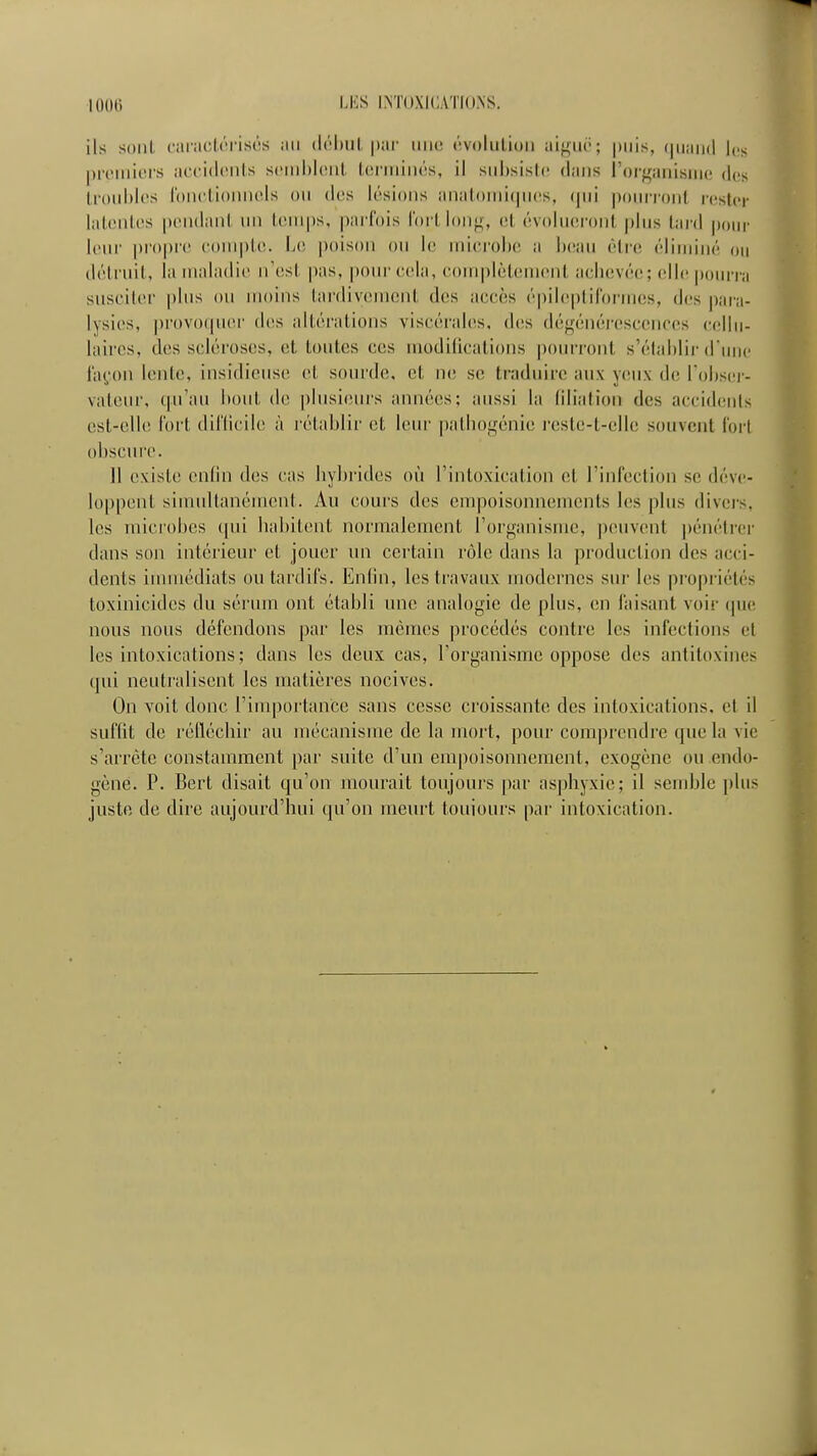 ils soiil caiicl.(!i-isôs .m (l(''l)uL pai' une évoliilioii aif^uë; puis, (|iiaii(l les prciiiicrs accidciils sciiihloiit IcniiiiKîs, il siihsisic dans l'orgaiiisiiic dos li'oidilcs lni)cti()iiii(ds ou des lésions anal()iMi(|ucs, (jiii pourront rester lateiilcs [X'ndant un temps, |)arfois l'ortlonii-, et évohuM'ont plus tard poiu' leur propre eonipte. IjO poison ou le inici'oijc a beau (Mie éliniiné ou détruit, la maladie n'est pas, pour cela, complètement achevée!; elli; |ioiu'rii susciter plus ou moins tardivement des accès é|)ileptilbrm(!s, d(!s j)ara- lysies, provo(pier dt!S altérations viscérahis, des dé^énéi-escenees (•(■liii- liiires, des scléi'oses, et toutes ces modifications jiourront s'élahlir (runc i'a(,'on lente, insidieuse et sourde, et ne se traduire aux yiu\ de l'ohsiM- valeur, qu'au hoid. de plusieurs années; aussi la (iliatioii des accidents est-elle fort dil'licile à i-étaljlir et leur patliogénie l'cste-t-elle souvent l'ort obscure. 11 existe enfin des cas hybrides où l'intoxication et l'inleclion se déve- loppent simultanément. Au cours des empoisonnements les plus divers, les microbes (pii habitent normalement l'organisme, j)envent |)énétrei- dans son intérieur et jouer un certain rôle dans la production des acci- dents innuédiats ou tardifs. Enfin, les travaux modernes siu' les propriétés toxinicides du sérum ont établi une analogie de plus, en faisant voii' (pie nous nous défendons par les mêmes procédés contre les infections cl les intoxications ; dans les deux cas, l'organisme oppose des antitoxines qui neutralisent les matières nocives. On voit donc l'importance sans cesse croissante des intoxications, et il suffit de réfléchir au mécanisme de la mort, pour comprendre que la vie s'arrête constamment par suite d'un empoisonnement, exogène ou endo- gène. P. Bert disait qu'on mourait toujours par asphyxie; il semble plus juste de dire aujourd'hui qu'on meurt toujours par intoxication.