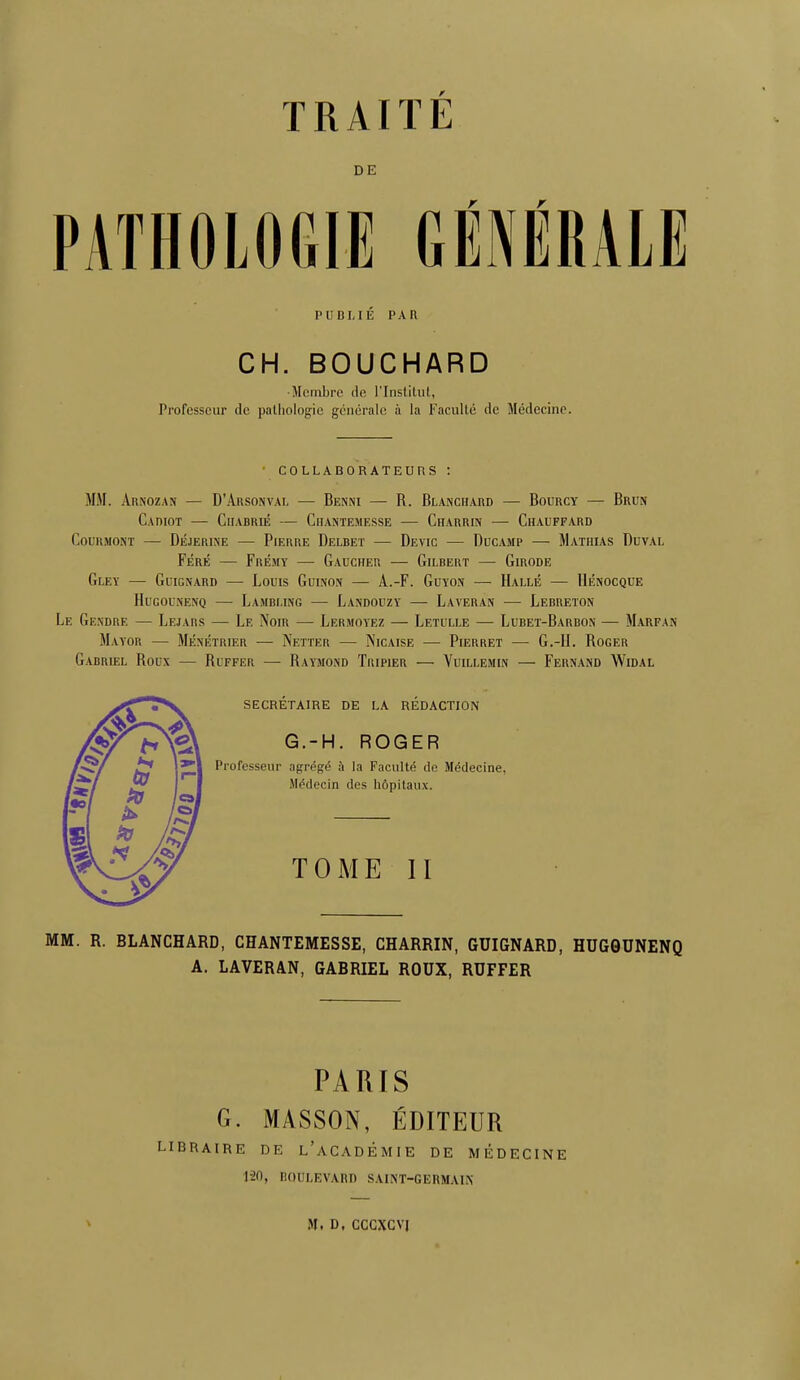 TRAITÉ DE PATHOLOGIE GÉNÉRALE PUBLIÉ PAR CH. BOUCHARD •Membre de L'Institut, Professeur de pathologie générale à la Faculté de Médecine. COLLABORATEURS : MM. Arnozan — D'Arsonyal — Benni — R. Blanchard — Bourcy — Brun Cadiot — Charrié — Chahtemesse — Charrin — Chauffard COURMONT — DÉJERINE — PlERRE DeLBET — DEVIC — DUCAMP MaTHIAS DUVAL Féré — Frémy — Gaucher — Gilbert — Girode GLEY — GuiGNARD — LoUIS GuiNON — A.-F. GUYON — HALLE — HÉNOCQUE Hugounenq — La.vbi.ing — Landouzy — Laveran — Lerreton Le Gendre — Lejams — Le Nom — Lermoyez — Letulle — Lubet-Barbon — Marfan Mayor — Ménétrier — Netter — ÎNicaise — Pierret — G.-II. Roger Gabriel Roux — Ruffer —■ Raymond Tripier — Yuillemin — Fernand Widal secrétaire de la rédaction G.-H. ROGER Professeur agrégé à la Faculté de Médecine, Médecin des hôpitaux. TOME II MM. R. BLANCHARD, CHANTEMESSE, CHARRIN, GUIGNARD, HUGGUNENQ A. LAVERAN, GABRIEL ROUX, RUFFER PARIS G. MASSON, ÉDITEUR braire de l'académie de médecine 1-20, boulevard saint-germain m. d, cccxcvj