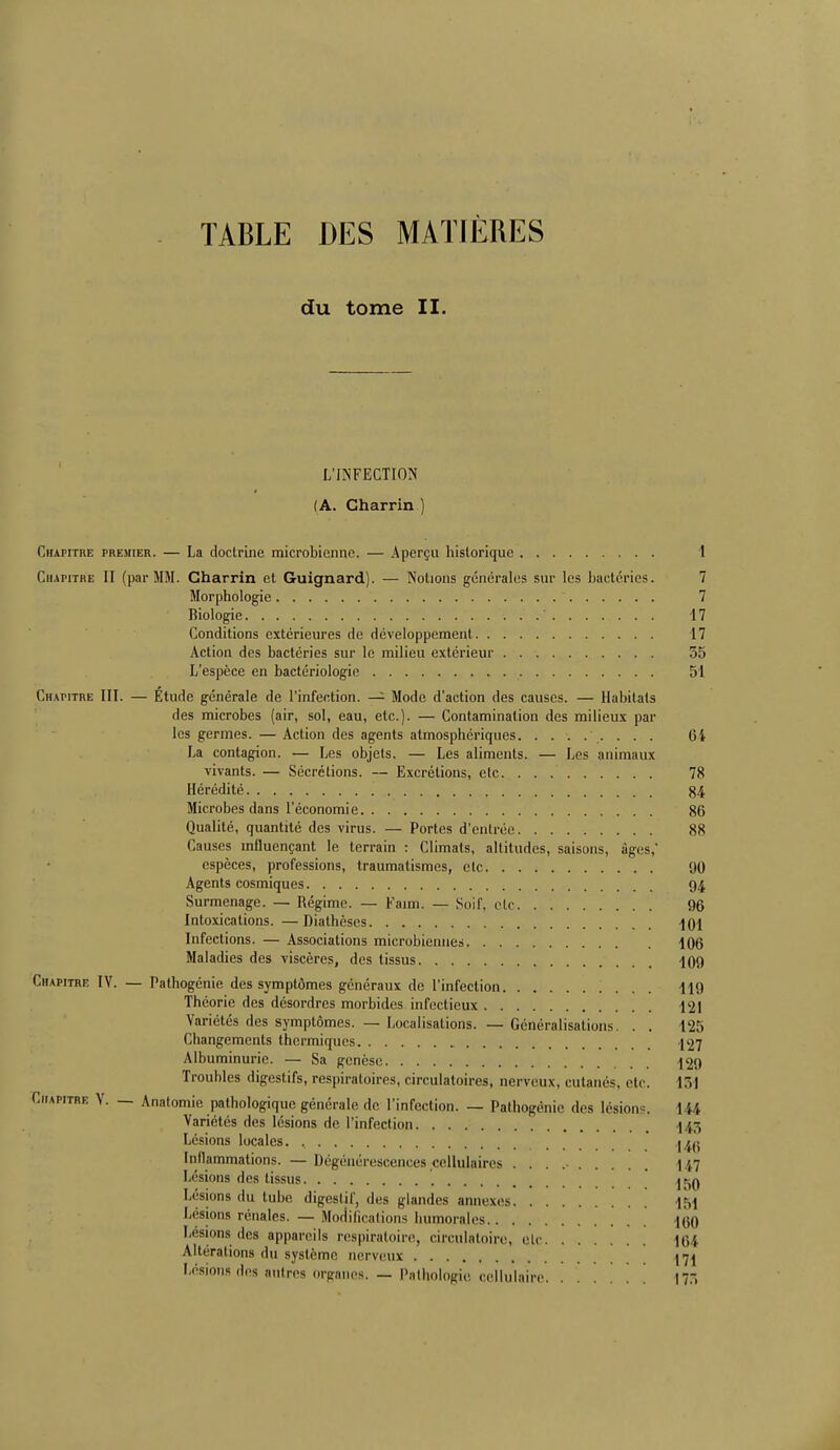 TABLE DES MATIÈRES du tome II. L'INFECTION (A. Gharrin ) Chapitre premier. — La doctrine microbienne. — Aperçu historique 1 Chapitre II (par MM. Gharrin et Guignard). — Notions générales sur les bactéries. 7 Morphologie 7 Biologie 17 Conditions extérieures de développement 17 Action des bactéries sur le milieu extérieur 55 L'espèce en bactériologie 51 Chapitre III. — Etude générale de l'infection. — Mode d'action des causes. — Habitats des microbes (air, sol, eau, etc.). — Contamination des milieux par les germes. — Action des agents atmosphériques. ........ 64 La contagion. — Les objets. — Les aliments. — Les animaux vivants. — Sécrétions. — Excrétions, etc 78 Hérédité 84 Microbes dans l'économie 86 Qualité, quantité des virus. — Portes d'entrée 88 Causes influençant le terrain : Climats, altitudes, saisons, âges,* espèces, professions, traumatismes, etc 90 Agents cosmiques 94 Surmenage. — Régime. — Faim. — Soif, etc 96 Intoxications. —Diathèses ^01 Infections. — Associations microbiennes 106 Maladies des viscères, des tissus 409 Chapitre IV. — Pathogénie des symptômes généraux de l'infection 119 Théorie des désordres morbides infectieux 12] Variétés des symptômes. — Localisations. — Généralisations. . . 125 Changements thermiques [97 Albuminurie. — Sa genèse 129 Troubles digestifs, respiratoires, circulatoires, nerveux, cutanés, etc. 131 Chapitre V. — Analomie pathologique générale de l'infection. — Pathogénie des lésion . I H Variétés des lésions de l'infection I ;:, Lésions locales. , t^a Inflammations. — Dégénérescences cellulaires . . . .• 147 Lésions des tissus j^q Lésions du tube digestif, des glandes annexes 1M Lésions rénales. — Modifications humorales [qq Lésions des appareils respiratoire, circulatoire, ele 164 Altérations du système nerveux 171 Lésions des antres organes. — Pathologie cellulaire ' . |7,