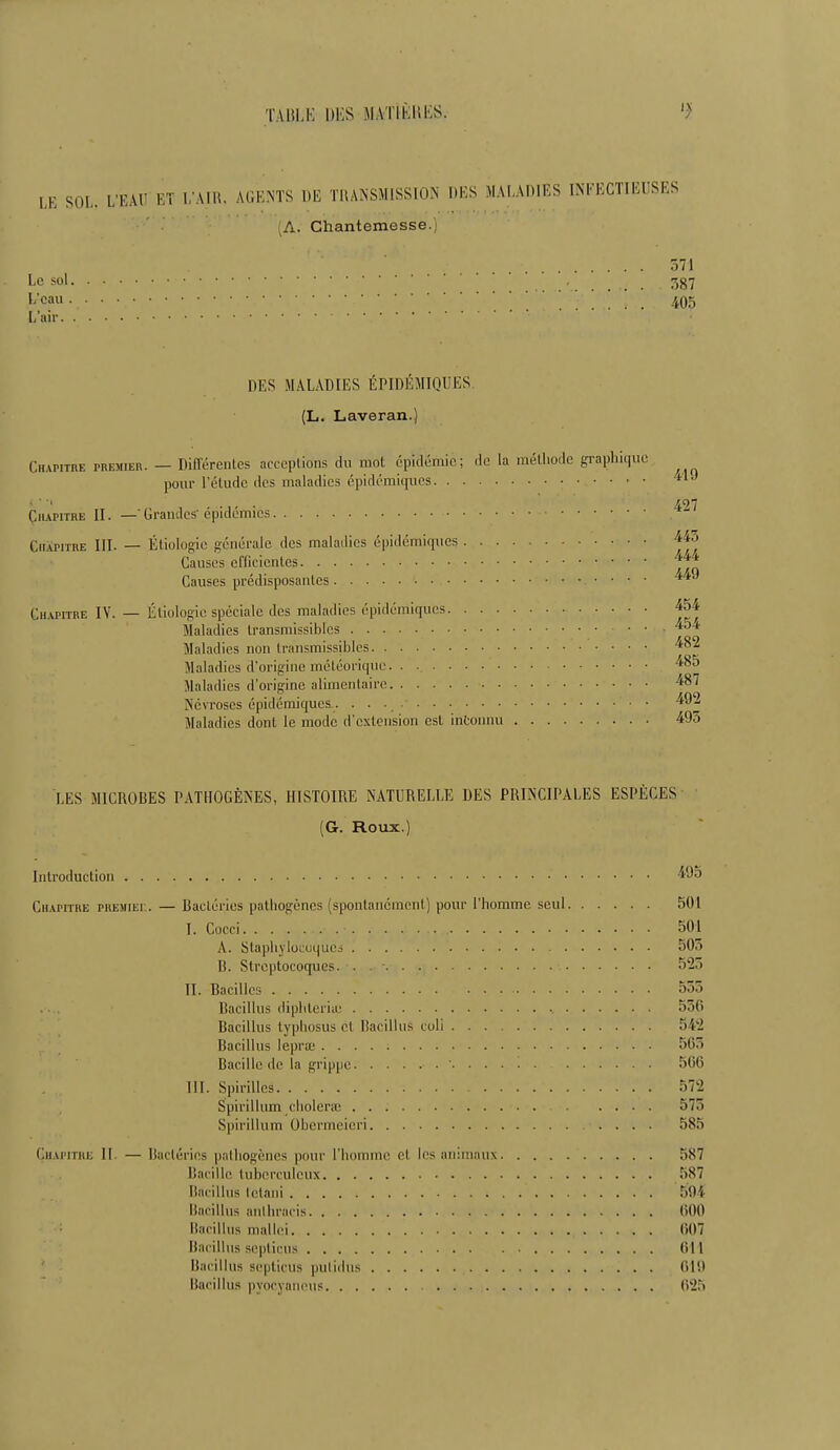 LE SOL. L'EAU ET L'AIR, AGENTS DE TRANSMISSION DES MALADIES INFECTIEUSES ,A. Chantemesse. r>71 Le sol 387 L'eau • -.' ... 405 L'air DES MALADIES ÉPIDÉMIQUES (L. Laveran.) Chapitre premier. — Différentes acceplions du mot épidémie; de la méthode graphiq pour l'étude des maladies épidémiques Chapitre II. —' Grandes'épidémies Chapitre III. — Étiologie générale des maladies épidémiques Causes efficientes Causes prédisposantes Chapitre IV. — Étiologie spéciale des maladies épidémiques Maladies transmissiblcs Maladies non Iransmissibles Maladies d'origine météorique Maladies d'origine alimentaire Névroses épidémiques-. . . • Maladies dont le mode d'extension est inconnu LES MICROBES PATHOGÈNES, HISTOIRE NATURELLE DES PRINCIPALES ESPÈCES (G. Roux.) Introduction * Chapitre premiee. — Bactéries pathogènes (spontanément) pour l'homme seul 501 I. Cucei 501 A. Staphylocoques 503 B. Streptocoques. . 525 II. Bacilles 555 Bacillus diphleriaj 556 Bacillus typhosus cl, Bacillus coli 542 Bacillus lepra; 565 Bacille de la grippe ' 566 III. Spirilles 572 Spirillum choiera; 575 Spirillum Obcrmeicri 585 Chapitre II. — Bactéries pathogènes pour l'homme cl les animaux >S7 Bacille tuberculeux 587 Bacillus Ictani * . 594 Bacillus anlliracis 600 Bacillus mallei 007 Bacillus septicus 611 Bacillus septicus pulidus 019 Bacillus pyocyaneus 025 419 427 445 444 449 454 454 482 485 487 492 495