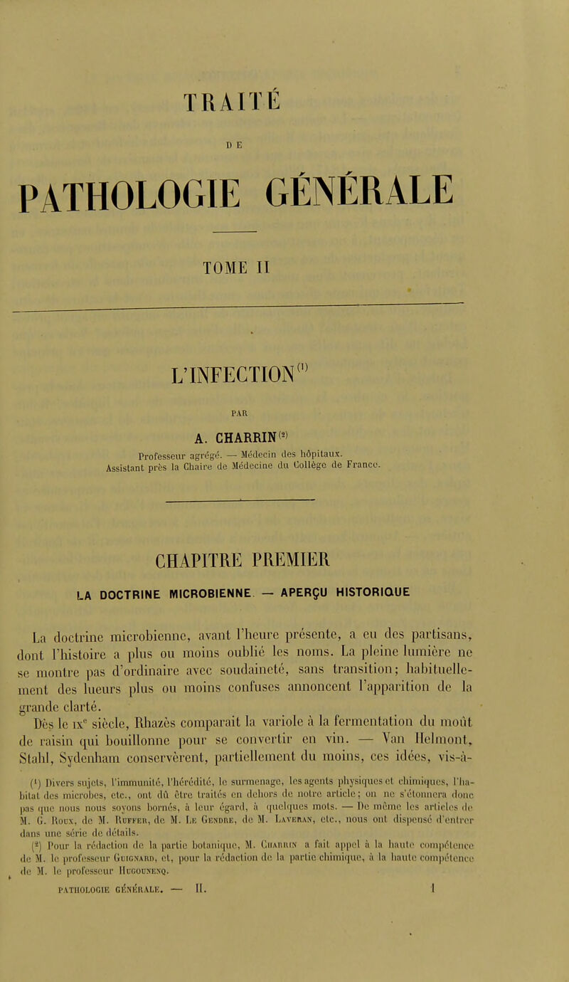 TRAITÉ D E PATHOLOGIE GÉNÉRALE TOME II L'INFECTION0 PAR A. CHARRINW Professeur agrégé. — Médecin des hôpitaux. Assistant près la Chaire de Médecine du Collège de France. CHAPITRE PREMIER LA DOCTRINE MICROBIENNE — APERÇU HISTORIQUE La doctrine microbienne, avant l'heure présente, a eu des partisans, dont l'histoire a plus ou moins oublié les noms. La pleine lumière ne se montre pas d'ordinaire avec soudaineté, sans transition; habituelle- ment des lueurs plus ou moins confuses annoncent l'apparition de la grande clarté. Dès le ixe siècle, Rhazès comparait la variole à la fermentation du moût de raisin qui bouillonne pour se convertir en vin. — Van Helmont, Stahl, Sydenham conservèrent, partiellement du moins, ces idées, vis-à- (') Divers sujets, L'immunité, l'hérédité, le surmenage, les agents physiques cl chimiques, l'ha- bitat des microbes, etc., ont dû être traités eu dehors de notre article; on ne s'étonnera donc pas que nous nous soyons bornés, à leur égard, à quelques mots. — De même les articles de M. G. Roux, de M. Huffer, de M. Le Gendre, de M. Lwkiun, etc., nous ont dispensé d'entrer dans une série de détails. (j) Pour la rédaction de la partie botanique, M. Charrin a fait appel à la haute compétence de M. b' professeur Geignard, et, pour la rédaction de la partie chimique, à la haute compétence de M. le professeur Hdgousekq.