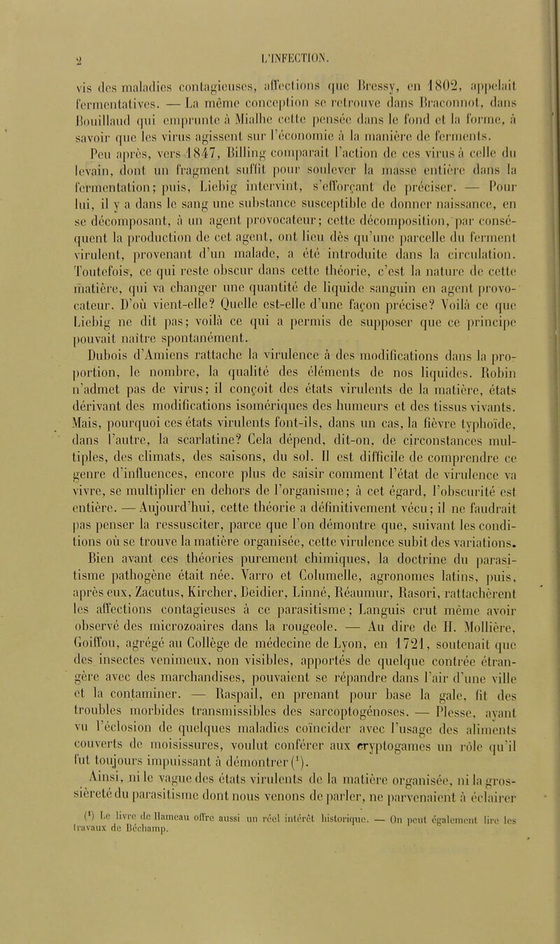 vis des maladies contagieuses, affections que Bressy, en ISII1J, appelai! fermentatives. — La même conception se retrouve dans Braconnot, dans Bouillaud qui emprunte à Mialhe celle pensée dans le fond et la forme, à savoir que les virus agissent sur l'économie à la manière de ferments. Peu après, vers 1Si7, Billing comparait l'action de ces virusà celle du levain, dont un fragment suffit pour soulever la niasse entière dans la fermentation; puis, Liebig intervint, s'efforçant de préciser. — Pour lui, il y a dans le sang une substance susceptible de donner naissance, en se décomposant, à un agent provocateur ; cette décomposition,par consé- quent la production de cet agent, ont lieu dès qu'une parcelle du fermenl virulent, provenant d'un malade, a été introduite dans la circulation. Toutefois, ce qui reste obscur dans cette théorie, c'est la nature de celte matière, qui va changer une quantité de liquide sanguin en agent provo- cateur. D'où vient-elle? Quelle est-elle d'une façon précise? Voilà ce que Liebig ne dit pas; voilà ce qui a permis de supposer que ce principe pouvait naître spontanément. Dubois d'Amiens rattache la virulence à des modifications dans la pin- portion, le nombre, la qualité des éléments de nos liquides. Robin n'admet pas de virus; il conçoit des états virulents de la matière, états dérivant des modifications isomériques des humeurs et des tissus vivants. Mais, pourquoi ces états virulents font-ils, dans un cas, la fièvre typhoïde, dans l'autre, la scarlatine? Cela dépend, dit-on, de circonstances mul- tiples, des climats, des saisons, du sol. Il est difficile de comprendre ce genre d'influences, encore plus de saisir comment l'état de virulence va vivre, se multiplier en dehors de l'organisme; à cet égard, l'obscurité est entière. —Aujourd'hui, cette théorie a définitivement vécu; il ne faudrait pas penser la ressusciter, parce que l'on démontre que, suivant les condi- tions où se trouve la matière organisée, cette virulence subit des variations. Bien avant ces théories purement chimiques, la doctrine du parasi- tisme pathogène était née. Varro et Columelle, agronomes latins, puis, après eux, Zacutus, Kircher, Deidier, Linné, Réaumur, Rasori, rattachèrent les affections contagieuses à ce parasitisme ; Languis crut même avoir observé des microzoaires dans la rougeole. — Au dire de 11. Mollière, Goiffou, agrégé au Collège de médecine de Lyon, en 1721, soutenait que des insectes venimeux, non visibles, apportés de quelque contrée étran- gère avec des marchandises, pouvaient se répandre dans Pair d'une ville et la contaminer. — Raspail, en prenant pour base la gale, fil des troubles morbides transmissibles des sarcoptogénoses. — Plesse, ayant vu l'éclosion de quelques maladies coïncider avec l'usage des aliments couverts de moisissures, voulut conférer aux cryptogames un rôle qu'il fut toujours impuissant à démontrer ('). Ainsi, ni le vague des états virulents de la matière organisée, ni la gros- sièreté du parasitisme dont nous venons déparier, ne parvenaient à éclairer (») Le livn- de Hameau offre aussi mi réel intérôï historique. — On peu! également lin' les travaux de Béchamp.