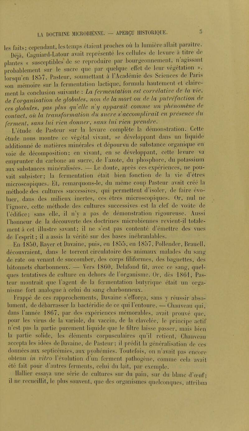 les faits; cependant, les temps étaient proches où la lumière allait paraître. Déjàj 'Cagniard-Latour avait représenté les cellules de levure à titre de niantes « susceptibles de se reproduire par bourgeonna ni. n'agissant probablement sur le sucre que par quelque effet de leur végétation ». lorsqu'en 1857, Pasteur, soumettant à l'Académie des Sciences de Paris son mémoire sur la fermentation lactique, formula hautement et claire- ment la conclusion suivante : La fermentation est corrélative de la vie, de l'organisation de globules, non de la mort ou de la put ré faction de ces globules, pas plus qu'elle ng apparaît comme un phénomène de contact, où la transformation du sucre s accomplirait en présence du ferment, sans lui rien donner, sans lui rien prendre. L'étude de Pasteur sur la levure complète la démonstration. Cette étude nous montre ce végétal vivant, se développant dans un liquide additionné de matières minérales et dépourvu de substance organique en voie de décomposition; en vivant, en se développant, cette levure va emprunter du carbone au sucre, de l'azote, du phosphore, du potassium aux substances minéralisées. — Le doute, après ces expériences, ne pou- vait subsister; la fermentation était bien fonction de la vie d'êtres microscopiques. Et, remarquons-le, du même coup Pasteur avait créé la méthode des cultures successives, qui permettent d'isoler, de faire évo- luer, dans des milieux inertes, ces êtres microscopiques. Or, nul ne l'ignore, cette méthode des cultures successives est la clef de voûte de l'édifice; sans elle, il n'y a pas de démonstration rigoureuse. Aussi l'honneur de la découverte des doctrines microbiennes revient-il totale- ment à cet illustre savant; il ne s'est pas contenté d'émettre des vues de l'esprit; il a assis la vérité sur des bases inébranlables. En 1850, Rayer et Davaine, puis, en 1855, en 1857, Pollender, Brauell, découvraient, dans le torrent circulatoire des animaux malades du sang de rate ou venant de succomber, des corps filiformes, des baguettes, des bâtonnets charbonneux. — Vers 1860, Delafond fit, avec ce sang, quel- ques tentatives de culture en dehors de l'organisme. Or, dès 1861, Pas- teur montrait que l'agent de la fermentation butyrique était un orga- nisme fort, analogue à celui du sang charbonneux. Frappé de ces rapprochements, Davaine s'efforça, sans y réussir abso- lument, de débarrasser la bactéridic de ce qui l'entoure. — CliaûveaU qui, dans l'année 1867, par des expériences mémorables, avait prouvé que, pour les virus de la variole, du vaccin, de la clavelée. le principe actif n'est pas la partie purement liquide que le filtre laisse passer, mais bien la partie solide, les éléments corpusculaires qu'il relient. CJiauvoau accepta les idées deDavaine, de Pasteur; il prédit la généralisation de ces données aux septicémies, aux pyohémies. Toutefois, on n'avait pas encore obtenu in vitro révolution d'un ferment pathogène, comme cela avait ele fait pour d'autres ferments, celui du lait, par exemple. Hallier essaya une série de cultures sur du pain, sur du blanc d'œuf; il ne recueillit, le plus souvent, (pie des organismes quelconques, attribua