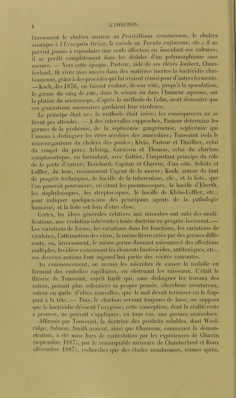 faussement le choléra nostras au Pénicillium çrustaceum, le choléra asiatique à VUrocystis Orizœ, la variole au Torula rufescens, etc.; il ne parvint jamais ;'i reproduire une seule affection en fnoculant ces cultures; il se perdit complètement dans les dédales d'un polymorphisme sans mesure. — Vers celte époque, Pasteur, aidé de ses élèves Joubert, Cliam- berlaild, lit vivre avec succès dans des matières inertes la bactéridie char- bonneuse, grâceà des procédés qui lui avaient réussi pour d'autres ferments. Kochà dès 1876, en faisant- évoluer, de son côté, jusqu'à la sporulation, le o-enne mi sann (1(> rate> dans l(' sérum ou dans l'humeur aqueuse, sur la platine du microscope, d'après la méthode de Cohn, avait démontré que ces générations successives gardaient leur virulence. Le principe était né; la méthode était créée; les conséquences ne se tirent pas attendre. —A des intervalles rapprochés, Pasteur détermina les germes de la pyohémie, de la septicémie gangreneuse, septicémie qui l'amena à distinguer les êtres aérobies des anaérobies ; Toussaint isola le microorganisme du choléra des poules; Ivlcin, Pasteur et Thuillier, celui du rouget du porc; Arloing, Corncvin et Thomas, celui du ebarbon symptomatique, en formulant, avec Galtier, l'important principe du rôle de la porte d'entrée ; 'Bouchard, Capitan et Charrin, d'un côté, Schûtz et Lôfflcr, du leur, reconnurent l'agent de la morve; Koch, auteur de tant de progrès techniques, le bacille de la tuberculose, etc., et la liste, que l'on pourrait poursuivre, en citant les pneumocoques, le bacille d'Eberth, les staphylocoques, les streptocoques, le bacille de Klcbs-Lôffler, etc.. pour indiquer quelques-uns des principaux agents de la pathologie humaine, et la liste est loin d'être close. Certes, les idées générales relatives aux microbes ont subi des modi- fications, une évolution inhérente à toute doctrine en progrès incessant. — Les variations de forme, les variations dans les fonctions, les variations de virulence, l'atténuation des virus, la même fièvre créée par des germes diffé- rents, ou, inversement, le même germe donnant naissance a des affections multiples, les idées concernant les éléments bactéricides, antitoxiques, etc.. ces diverses notions font aujourd'hui partie des vérités courantes. Au commencement, on accusa les microbes de causer la maladie en formant des embolies capillaires, en obstruant les vaisseaux. C'était la théorie de Toussaint, esprit hardi qui, sans dédaigner les travaux des autres, pensait plus volontiers sa propre pensée, chercheur aventureux, auteur en quête d'idées nouvelles, que le mal devait terrasser en le frap- pant à la tête. — Puis, le charbon servant toujours de base, on supposa que la bactéridie dévorait l'oxygène; cette conception, dont la réalité reste à prouver, ne pouvait s'appliquer, en tous cas. aux germes anaérobies. Affirmée par Toussaint, la doctrine des produits solubles. dont Wool- ridge, Salmon, Smith avaient, ainsi que Chauveau, commencé la démon- stration, a été mise bois de contestation par les expériences de Charrin (septembre 1887), par le remarquable mémoire de Chamberland et Houx (décembre 1887), recherches que des éludes nombreuses, venues après.