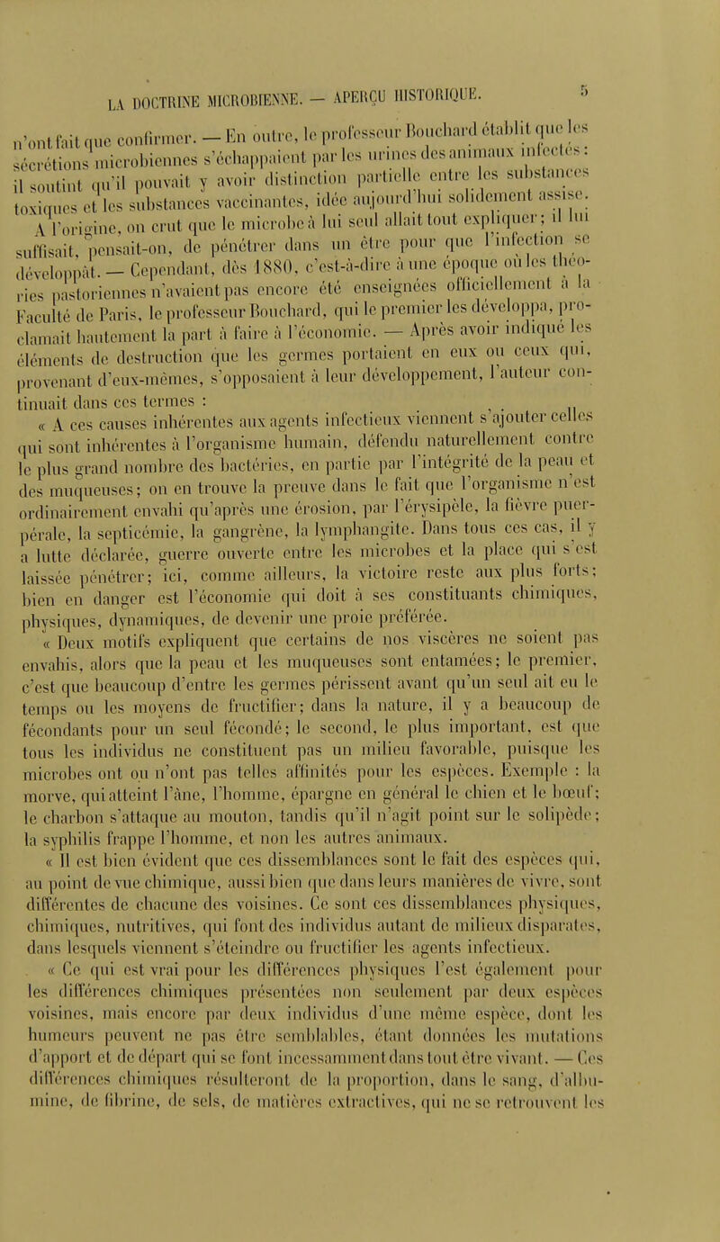 n'ontfaitque confirmer. - En outre, le professeur Bouchard établit que les àéc^ons .nicrobi«me3 s'échappaient par les urmes des animai infectes : S qu'il pouvait v avoir distinction partielle entre les substances oxiques et les substances vaccinantes, idée aujourd'hui solidement assise. U'oriffine on crut que le microbeà lui seul allait tout expliquer; il lui suffisait, pensait-on, de pénétrer dans un être pour que l'infection se développât. - Cependant, .lés 1880, c'est-à-dire à une époque ou les théo- ries pastoriennes n'avaient pas encore été enseignées officiellement a La Faculté de Paris, le professeur Bouchard, qui le premier les développa, pro- clamai1 hautement la pari à l'aire à l'économie. - Après avoir indiqué les éléments de destruction (pie les germes portaient en eux ou eeux qui, provenant d'eux-mêmes, s'opposaient à leur développement, Fauteur con- tinuait dans ces termes : « A ces causes inhérentes aux agents infectieux viennent s ajouter celles qui sont inhérentes à l'organisme humain, défendu naturellement contre le plus grand nomhrc des bactéries, en partie par l'intégrité de la peau et des muqueuses; on en trouve la preuve dans le fait que l'organisme n'est ordinairement envahi qu'après une érosion, par l'érysipèle, la lièvre puer- pérale, la septicémie, la gangrène, la lymphangite. Dans tous ces cas. il y a lutte déclarée, guerre ouverte entre les microbes et la place qui s est laissée pénétrer; ici, comme ailleurs, la victoire reste aux plus forts; bien en danger est l'économie qui doit à ses constituants chimiques, physiques, dynamiques, de devenir une proie préférée. « Deux motifs expliquent que certains de nos viscères ne soient pas envahis, alors que la peau et les muqueuses sont entamées; le premier, c'est que beaucoup d'entre les germes périssent avant qu'un seul ait eu le temps on les moyens de fructifier; dans la nature, il y a beaucoup de fécondants pour un seul fécondé; le second, le plus important, est que tous les individus ne constituent pas un milieu favorahlc, puisque les microbes ont ou n'ont pas telles affinités pour les espèces. Exemple : la morve, qui atteint l'àne, l'homme, épargne en général le chien et le bœuf; le charbon s'attaque au mouton, tandis qu'il n'agit point sur le solipède; la syphilis frappe l'homme, et non les autres animaux. « Il est bien évident que ces dissemhlances sont le fait des espèces qui, au point de vue chimique, aussi bien que dans leurs manières de vivre, sont différentes de chacune des voisines. Ce sont ces dissemhlances physiques, chimiques, nutritives, qui font des individus autant de milieux disparates, clans lesquels viennent s'éteindre on fructifier les agents infectieux. « Ce qui est vrai pour les différences physiques Test également pour les différences chimiques présentées non seulement par deux espèces voisines, mais encore par deux individus d'une même espèce, dont les humeurs peuvent ne pas être semblables, étant données les mutations (Tapport et de départ qui se font incessamment dans tout être vivant. — Ces différences chimiques résulteront de la proportion, dans le sang, d'albu- mine, de fibrine, de sels, de matières extraclives. qui ne se retrouvent les