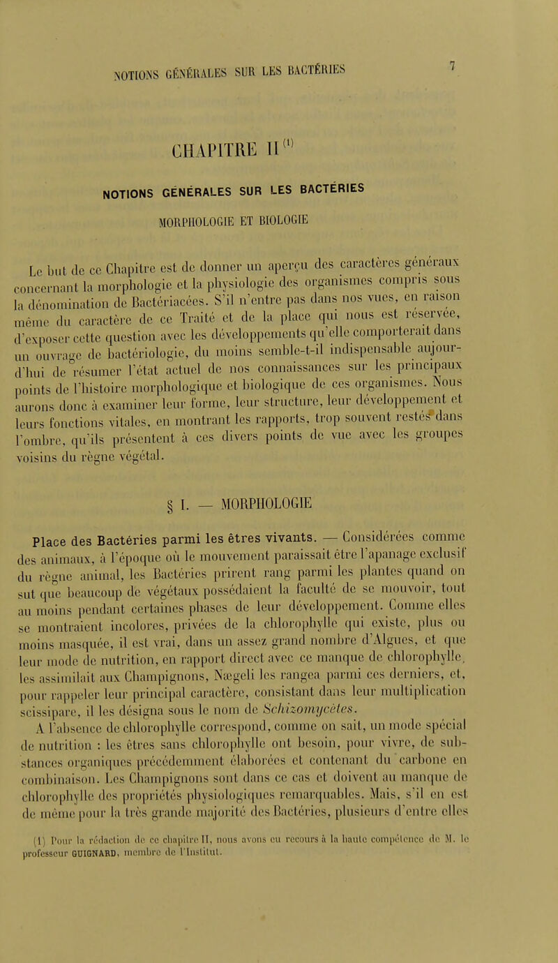 CHAPITRE II (i) NOTIONS GÉNÉRALES SUR LES BACTÉRIES MORPHOLOGIE ET BIOLOGIE le but de ce Chapitre est de donner un aperçu des caractères généraux concernant la morphologie et la physiologie des organismes compris sous la dénomination de Bactériacées. S'il n'entre pas dans nos vues, en raison même du caractère de ce Traité et de la place qui nous est réservée, d'exposer cette question avec les développements qu'elle comporterait dans un ouvrage de bactériologie, du moins semble-t-il indispensable aujour- d'hui de résumer l'état actuel de nos connaissances sur les principaux ,„,ints de l'histoire morphologique et biologique de ces organismes. Nous aurons donc à examiner leur l'orme, leur structure, leur développement et leurs fonctions vitales, en montrant les rapports, trop souvent restes dans l'ombre, qu'ils présentent à ces divers points de vue avec les groupes voisins du règne végétal. § I. — MORPHOLOGIE Place des Bactéries parmi les êtres vivants. — Considérées comme des animaux, à l'époque où le mouvement paraissait être l'apanage exclusif du règne animal, les Bactéries prirent rang parmi les piaules quand on sut que beaucoup de végétaux possédaient la faculté de se mouvoir, tout au moins pendant certaines phases de leur développement. Comme elles se montraient incolores, privées de la chlorophylle qui existe, plus ou moins masquée, il est vrai, dans un assez grand nombre d'Algues, et que leur mode de nutrition, en rapport direct avec ce manque de chlorophylle, les assimilait aux Champignons, Naîgcli les rangea parmi ces derniers, et, pour rappeler leur principal caractère, consistant dans leur multiplication scissipare, il les désigna sous le nom de Schizomycètes. A l'absence de chlorophylle correspond, comme on sait, un mode spécial de nutrition : les êtres sans chlorophylle ont besoin, pour vivre, de sub- stances organiques précédemment élaborées et eontenanl du carbone en combinaison. Les Champignons sont dans ce cas et doivent au manque de chlorophylle des propriétés physiologiques remarquables. Mais, s'il en est de même pour la liés grande majorité des Bactéries, plusieurs d'entre elles M] Pour la rédaction de ce chapitre II, nous avons ou recours à la liaulc compétence de M. le professeur guignard, membre il'1 l'Institut.