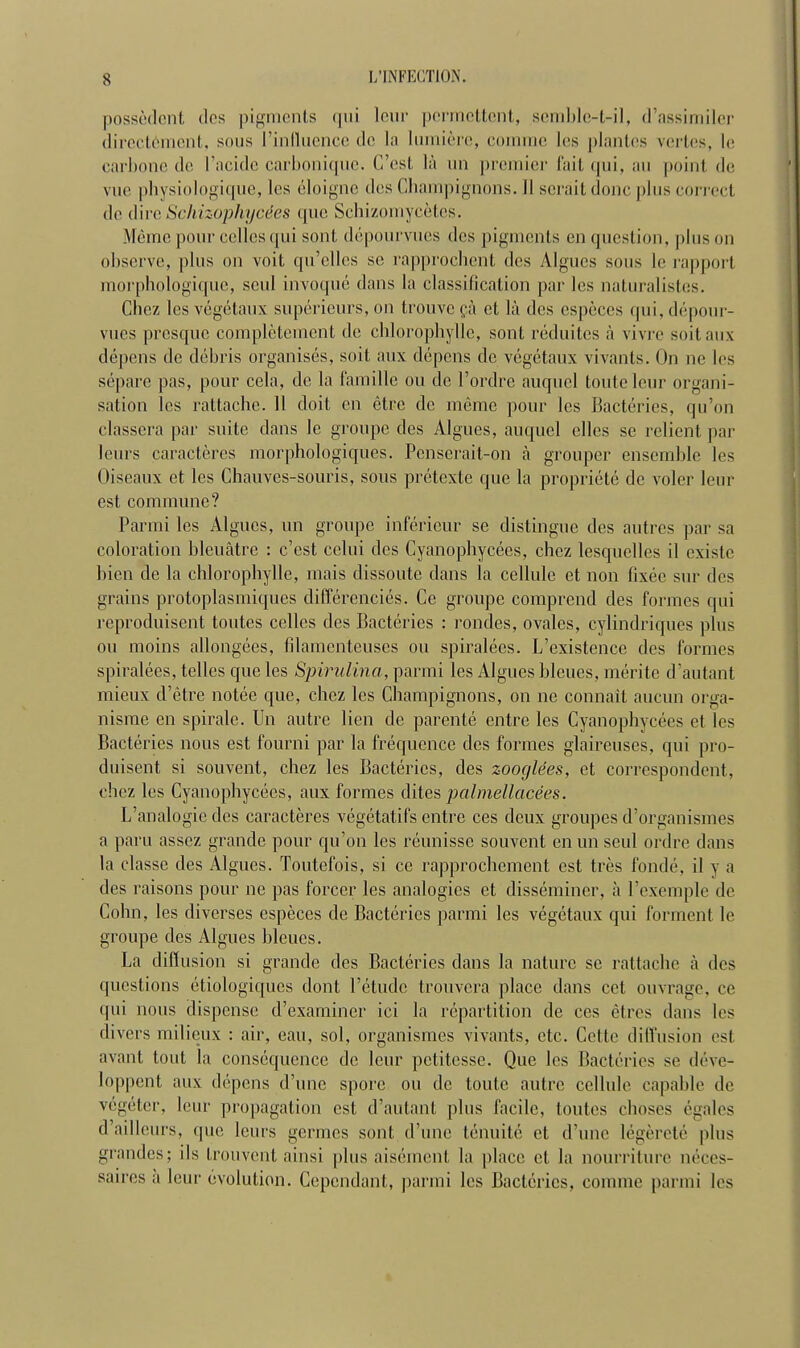 possèdent des pigments <|iii leur permettent, semble-t-il, d'assimiler directement, sous l'influence de la lumière, comme les plantes vertes, le carbone de l'acide carbonique. C'est là un premier fait qui, an point de vue physiologique, les éloigne des Champignons. Il serait donc pins correct de dire Schizophycées que Schizomycètes. Même pour celles qui sont dépourvues des pigments en question, pins mi observe, pins on voit qu'elles se rapprochent des Algues sous le rapport morphologique, seul invoqué dans la classification par les naturalistes. Chez les végétaux supérieurs, on trouve çà cl là des espèces qui, dépour- vues presque complètement de chlorophylle, sont réduites à vivre suit aux dépens de débris organisés, soit aux dépens de végétaux vivants. On ne les sépare pas, pour cela, de la famille ou de l'ordre auquel tonte leur organi- sation les rattache. 11 doit en être de même pour les Bactéries, qu'on classera par suite dans le groupe des Algues, auquel elles se relient par leurs caractères morphologiques. Penserait-on à grouper ensemble les Oiseaux et les Chauves-souris, sous prétexte que la propriété de voler leur est commune? Parmi les Algues, un groupe inférieur se distingue des autres par sa coloration bleuâtre : c'est celui des Cyanophycées, chez lesquelles il existe bien de la chlorophylle, mais dissoute dans la cellule et non fixée sur des grains protoplasmiques différenciés. Ce groupe comprend des formes qui reproduisent toutes celles des Bactéries : rondes, ovales, cylindriques plus ou moins allongées, filamenteuses ou spiralées. L'existence des formes spiralées, telles que les Spirulina, parmi les Algues bleues, mérite d'autant mieux d'être notée que, chez les Champignons, on ne connaît aucun orga- nisme en spirale. Un autre lien de parenté entre les Cyanophycées et les Bactéries nous est fourni par la fréquence des formes glaireuses, qui pro- duisent si souvent, chez les Bactéries, des zooglées, et correspondent, chez les Cyanophycées, aux formes dites palmellacées. L'analogie des caractères végétatifs entre ces deux groupes d'organismes a paru assez grande pour qu'on les réunisse souvent en un seul ordre dans la classe des Algues. Toutefois, si ce rapprochement est très fondé, il y a des raisons pour ne pas forcer les analogies et disséminer, à l'exemple de Cohn, les diverses espèces de Bactéries parmi les végétaux qui forment le groupe des Algues bleues. La diffusion si grande des Bactéries dans la nature se rattache à des questions étiologiques dont l'étude trouvera place dans cet ouvrage, ce qui nous dispense d'examiner ici la répartition de ces êtres dans les divers milieux : air, eau, sol, organismes vivants, etc. Cette diffusion est avant tout la conséquence de leur petitesse. Que les Bactéries se déve- loppent aux dépens d'une spore ou de toute autre cellule capable de végéter, leur propagation est d'autant pins facile, toutes choses égales d'ailleurs, que leurs germes sont (Finie ténuité et d'une légèreté plus grandes; ils trouvent ainsi plus aisément la place et la nourriture néces- saires a leur évolution. Cependant, parmi les Bactéries, comme parmi les