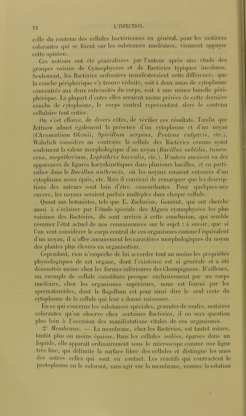 celle du contenu des cellules bactériennes en général, pour les matières colorantes qui se fixent sur les substances nucléaires, viennent appuyer celle opinion. Ces notions ont été généralisées par l'auteur après une élude des groupes voisins de Cyanophycées et de Bactéries typiques incolores. Seulement, les Bactéries ordinaires manifesteraient cette différence, que la couche périphérique s'y trouve réduite, soit à deux amas de cytoplasme concentrés aux deux extrémités du corps, soit à une mince lamelle péri- phérique. La plupart d'entre elles seraient même privées de cette dernière couche de cytoplasme, le corps central représentant alors le contenu cellulaire tout entier. On s'est efforcé, de divers côtés, de vérifier ces résultats. Tandis que Zettnow admet également la présence d'un cytoplasme et d'un noyau (Chromatium Okenii, Spirillum serpens, Proteus vulgaris, etc.), Walirlich considère au contraire la cellule des Bactéries comme ayant seulement la valeur morphologique d'un noyau (Bacillus subtilis, tumes- cens, megatherium, Leptothrix buccalis, etc.). D'autres auraient vu des apparences de figures karyokinétiques dans plusieurs bacilles, et en parti- culier dans le Bacillus anthracis, où les noyaux seraient entourés d'un cytoplasme assez épais, etc. Mais il convient de remarquer que les descrip- tions des auteurs sont loin d'être concordantes. Pour quelques-uns encore, les noyaux seraient parfois multiples dans chaque cellule. Quant aux botanistes, tels que E. Zacharias, Gomônt, qui ont cherché aussi à s'éclairer par l'étude spéciale des Algues cyanophycées les plus voisines des Bactéries, ils sont arrivés à cette conclusion, qui semble résumer l'état actuel de nos connaissances sur le sujet : à savoir, que si l'on veut considérer le corps central de ces organismes comme l'équivalent d'un noyau, il n'offre aucunement les caractères morphologiques du noyau des plantes plus élevées en organisation. Cependant, rien n'empêche de lui accorder tout au moins les propriétés physiologiques de cet organe, dont l'existence est si générale et a été démontrée même chez les formes inférieures des Champignons. D'ailleurs, un exemple de cellule constituée presque exclusivement par un corps nucléaire, chez les organismes supérieurs, nous est fourni par les spermatozoïdes, dont le flagellum est pour ainsi dire le seul reste du cytoplasme de la cellule qui leur a donné naissance. En ce qui concerne les substances spéciales, granules de soufre, matières colorantes qu'on observe chez certaines Bactéries, il en sera question plus loin à l'occasion des manifestations vitales de ces organismes. 2° Membrane. — La membrane, chez les Bactéries, est tantôt minée, tantôt plus ou moins épaisse. Dans les cellules isolées, éparses dans un liquide, elle apparaît ordinairement sous le microscope comme une ligne très line, qui délimite la surface libre des cellules et distingue les unes des autres celles qui sont en contact. Les réactifs qui contractent le protoplasme en le colorant, sans agir sur la membrane, comme la solution