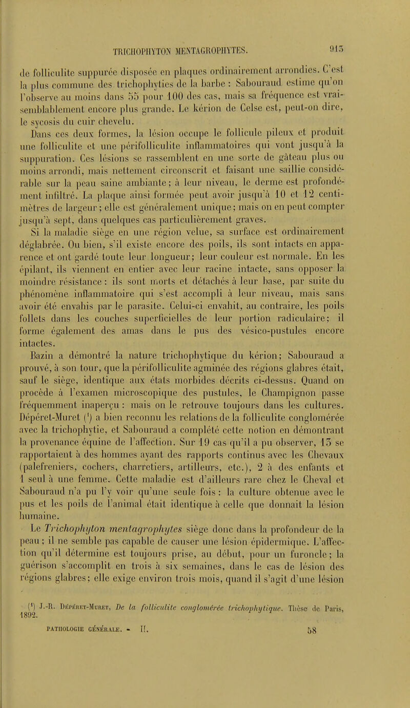 TRICHOPIIYTON MEKTAGROPHYTES. de folliculite suppurée disposée en plaques ordinairement arrondies. C'est la plus commune des fcrichophyties de la barbe : Sabouraud estime qu'on l'observe au moins dans 55 pour 100 des cas, mais sa fréquence est vrai- semblablement encore plus grande. Le kérion de Celse est, peut-on dire, lé sycosis du cuir chevelu. Dans ces deux formes, la lésion occupe le follicule pileux et produit une folliculite et une périfoUiculite inflammatoires qui vont jusqu'à la suppuration. Ces lésions se rassemblent en une sorte de gâteau plus ou moins arrondi, mais nettement circonscrit et faisant une saillie considé- rable sur la peau saine ambiante; à leur niveau, le derme est profondé- ment infiltré. La plaque ainsi formée peut avoir jusqu'à 10 et 12 centi- mètres de largeur ; elle est généralement unique; mais on en peut compter jusqu'à sept, dans quelques cas particulièrement graves. Si la maladie siège en une région velue, sa surface est ordinairement déglabrée. Ou bien, s'il existe encore des poils, ils sont intacts en appa- rence et ont gardé toute leur longueur; leur couleur est normale. En les épilant, ils viennent en entier avec leur racine intacte, sans opposer la moindre résistance : ils sont morts et détacbés à leur base, par suite du phénomène inflammatoire qui s'est accompli à leur niveau, mais sans avoir été envahis par le parasite. Celui-ci envahit, au contraire, les poils follets dans les couches superficielles de leur portion radiculaire; il forme également des amas dans le pus des vésico-pustules encore intactes. Bazin a démontré la nature trichophytique du kérion; Sabouraud a prouvé, à son tour, que la périfoUiculite agminée des régions glabres était, sauf le siège, identique aux étals morbides décrits ci-dessus. Quand on procède à l'examen microscopique des pustules, le Champignon passe fréquemment inaperçu : mais on le retrouve toujours dans les cultures. Dépéret-Muret (') a bien reconnu les relations de la folliculite conglomérée avec la trichophytie, et Sabouraud a complété cette notion en démontrant la provenance équine de l'affection. Sur 19 cas qu'il a pu observer, 13 se rapportaient à des hommes ayant des rapports continus avec les Chevaux (palefreniers, cochers, charretiers, artilleurs, etc.), 2 à des enfants et 1 seul à une femme. Cette maladie est d'ailleurs rare chez le Cheval et. Sabouraud n'a pu l'y voir qu'une seule fois : la culture obtenue avec le pus et les poils de l'animal était identique à celle que donnait la lésion humaine. Le Trichophtjlon menlagrophyles siège donc dans la profondeur de la peau; il ne semble pas capable de causer une lésion épidermique. L'affec- tion qu'il détermine est toujours prise, au début, pour un furoncle; la guérison s'accomplit en trois à six semaines, dans le cas de lésion des régions glabres; elle exige environ trois mois, quand il s'agit d'une lésion 189^ ' R Déphhet-Muiiet, De la folliculite conglomérée trichophytique. Tliùsc de Paris, PATHOLOGIE GÉNÉRALE. - I!. ,-,S