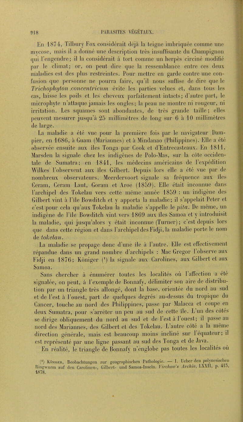 En 1874, Tilbury Fox considérait déjà la teigne imbriquée comme une mycose, mais il a donné une description très insuffisante du Cbampignon qui l'engendre; il la considérait à torl comme un herpès circiné modifié par le climat; or, on peut dire que la ressemblance entre ces deux maladies est des plus restreintes. Pour mettre en garde contre une con- fusion que personne ne pourra faire, qu'il nous suffise de dire que le Trichophyton jconcentricum évite les parties veines et, dans tous les cas, laisse les poils et les cheveux parfaitement intacts; d'autre part, le micro phyte a'attaque jamais les ongles; la peau ne montre ni rougeur, ni irritation. Les squames sont abondantes, de très grande taille; elles peuvent mesurer jusqu'à 25 millimètres de long sur 6 à 10 millimètres de large. La maladie a été vue pour la première fois par le navigateur Dam- pier, en 1686, à Guam (Mariannes) et à Mindanao (Philippines). Elle a été observée ensuite aux îles Tonga par Cook et d'Entrccasteaux. En 1811, Marsden la signale chez les indigènes de Polo-Mas, sur la côte occiden- tale de Sumatra; en 1841, les médecins américains de l'expédition Wilkcs l'observent aux îles Gilbert. Depuis lors elle a été vue par de nombreux observateurs. Mcerdervoort signale sa fréquence aux îles Geram, Ceram Laut, Goram et Aroe (1859). Elle était inconnue dans l'archipel des Tokelau vers cette môme année 1859 : un indigène des Gilbert vint à l'île Bowditch et y apporta la maladie; il s'appelait Peter et c'est pour cela qu'aux Tokelau la maladie s'appelle le pila. De môme, un indigène de l'île Bowditch vint vers 1869 aux îles Samoa et y introduisit, la maladie, qui jusqu'alors y était inconnue (Turner) ; c'est depuis lors que dans cette région et dans l'archipel des Fidji, la maladie porte le nom de tokelau. La maladie se propage donc d'une île à l'autre. Elle est effectivement, répandue dans un grand nombre d'archipels : Mac Gregor l'observe aux Fidji en 1876; Kôniger (') la signale aux Carolines, aux Gilbert et aux Samoa. Sans chercher à énumérer toutes les localités où l'affection a été signalée, on peut, à l'exemple de Bonnafy, délimiter son aire de distribu- tion par un triangle très allongé, dont la base, orientée du nord au sud et de l'est à l'ouest, part de quelques degrés au-dessus du tropique du Cancer, touche au nord des Philippines, passe par Malacca et coupe en deux Sumatra, pour s'arrêter un peu au sud de cette île. L'un des côtés se dirige obliquement du nord au sud et de l'est à l'ouest; il passe au nord des Mariannes, des Gilbert et des Tokelau. L'autre côté a la même direction générale, mais est beaucoup moins incliné sur l'équateur; il est représenté par une ligne passant au sud des Tonga et de Java. En réalité, le triangle de Bonnafy n'englobe pas toutes les localités où (') Kôniger, Bcobachlungcn zur geographischen Pathologie. — I. Ucber den polyncsischeu Ringwurm auf don Carolincn-, Gilbert- und Samoa-Inseln. Vin-hoirs Archiv, 1AXII, p. 415, 1878.