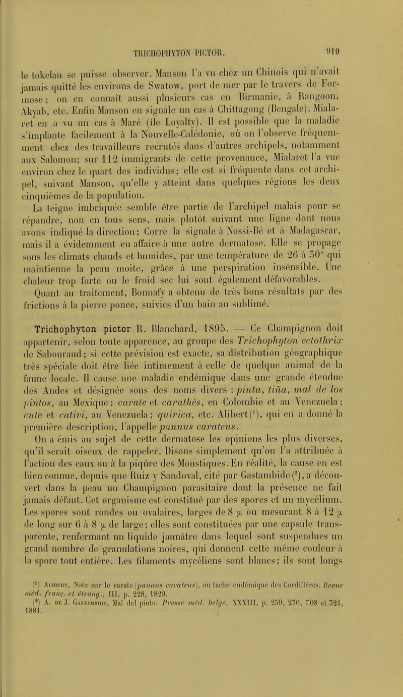 le tolcelau se puisse observer. Manson l'a vu chez uu Chinois qui n'avaii jamais quitté les environs de Swatow, port de mer par le travers de For- close ; on en connaît aussi plusieurs cas en Birmanie, à Rangoon, Akval), etc. Enfin Manson en signale un cas à Chittagong (Bengale). Miala- ret en a vu un cas à Mare (île Loyalty). Il est possible que la maladie s'implante facilement à la Nouvelle-Calédonie, où on l'observe fréquem- ment chez des travailleurs recrutés dans d'autres archipels, notamment aux Salomon; sur 112 immigrants de cette provenance, Mialaret l'a vue environ chez, le quart des individus; elle est si fréquente dans cet archi- pel, suivant Manson, qu'elle y atteint clans quelques régions les deux cinquièmes de la population. La teigne imbriquée semble être partie de l'archipel malais pour se répandre, non en tous sens, mais plutôt suivant une ligne dont nous avons indiqué la direction; Corre la signale à Nossi-Bé et à Madagascar, mais il a évidemment eu affaire à une autre dermatose. Elle se propage sous les climats chauds et humides, par une température de 26 à 50° qui maintienne la peau moite, grâce à une perspiration insensible. Une chaleur trop forte ou le froid sec lui sont également défavorables. Quant au traitement, Bonnafy a obtenu de très bons résultats par des frictions à la pierre ponce, suivies d'un bain au sublimé. Trichophyton pictor R. Blanchard, 1895. — Ce Champignon doit appartenir, selon toute apparence, au groupe des Trichophyton ectothrix de Sabouraud ; si cette prévision est exacte, sa distribution géographique très spéciale doit être liée intimement à celle de quelque animal de la faune locale. 11 cause une maladie endémique dans une grande étendue • les Andes et désignée sous des noms divers : pinta, tiiia, mal de los pintos, au Mexique ; carate et carathès, en Colombie et au Venezuela ; aile et cativi, au Venezuela; quiriea, etc. Alibert('), qui en a donné la première description, l'appelle pannus carateus. On a émis au sujet de cette dermatose les opinions les plus diverses, qu'il serait oiseux de rappeler. Disons simplement qu'on l'a attribuée à l'action des eaux ou à la piqûre des Moustiques. En réalité, la cause en est bien connue, depuis que Ruiz y Sandoval, cité par Gastambide(s), a décou- vert dans la peau un Champignon parasitaire dont la présence ne fait jamais défaut. Cet organisme est constitué par des spores et un mycélium. Les spores sont rondes ou ovalaires, larges de 8 \j. ou mesurant 8 à 12 \j. de long sur 6 à 8 \>. de large; elles sont constituées par une capsule trans- parente, renfermant un liquide jaunâtre dans lequel sont suspendues un grand nombre de granulations noires, <pii donnent celte même couleur à la spore tout entière. Les filaments mycéliens sont blancs; ils sont longs ' i ÂuoEHT, Note sur le carate [pannus carateus), ou tache endémique des Cordillères. Bévue mcd. franc, cl êtrang., III, p. 228, IX'i'.l. (4) A. deJ. Gastahbide, Mal del pinto. Presse mfi.d. belge, XXXIII, p. 259, '270, T08 cl 524, [881.