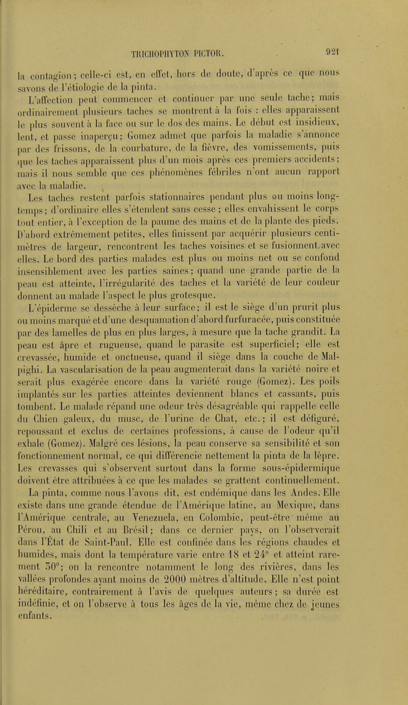 la contagion; celle-ci est, en effet, hors de doute, d'après ce que nous savons de L'étiolôgie de la pinta. L'affection peut commencer et continuel- par une seule tache; mais ordinairement plusieurs taches se montrent à la fois : elles apparaissent le plus souvent à la l'ace ou sur le dos des mains. Le début est insidieux. Lent, et passe inaperçu.; Gomez admet que parfois la maladie s'annonce par des frissons, de la courbature, de la fièvre, des vomissements, puis que les taches apparaissent plus d'un mois après ces premiers accidents; mais il nous semble que ces phénomènes fébriles n'ont aucun rapport avec la maladie. Les taches restent parfois stationnaires pendant plus eu moins long- temps; d'ordinaire elles s'étendent sans cesse ; elles envahissent le corps tout entier, à l'exception de la paume des mains et de la plante des pieds. D'abord extrêmement petites, elles finissent par acquérir plusieurs centi- mètres de largeur, rencontrent les taches voisines et se fusionnent avec elles. Le bord des parties malades est plus ou moins net ou se confond insensiblement avec les parties saines; quand une grande partie de la peau est atteinte, l'irrégularité des taches et la variété de leur couleur donnent au malade l'aspect le plus grotesque. L'épiderme se dessèche à leur surface; il est le siège d'un prurit plus ou moins marqué et d'une desquamation d'abord furfuracée, puis constituée par des lamelles de plus en plus larges, à mesure que la tache grandit. La peau est âpre et rugueuse, quand le parasite est superficiel; elle est crevassée, humide et onctueuse, quand il siège dans la couche de Mal- pighi. La vascularisation de la peau augmenterait dans la variété noire et serait plus exagérée encore dans la variété rouge (Gomez). Les poils implantés sur les parties atteintes deviennent blancs et cassants, puis tombent. Le malade répand une odeur très désagréable qui rappelle celle du Chien galeux, du musc, de l'urine de Chat, etc. ; il est défiguré, repoussant et exclus de certaines professions, à cause de l'odeur qu'il exhale (Gomez). Malgré ces lésions, la peau conserve sa sensibilité et son fonctionnement normal, ce qui différencie nettement la pinta de la lèpre. Les crevasses qui s'observent surtout dans la forme sous-épidermique doivent être attribuées à ce que les malades se grattent continuellement. La pinta, comme nous l'avons dit, est endémique dans les Andes. Elle existe dans une grande étendue de l'Amérique latine, au Mexique, dans l'Amérique centrale, au Venezuela, en Colombie, peut-être même au Pérou, au Chili et au Brésil; dans ce dernier pays, on l'observerait dans l'Etat de Saint-Paul. Elle est confinée dans les régions chaudes et humides, mais dont la température varie entre 18 et 24° et atteint rare- ment 50°; on la rencontre notamment le long des rivières, dans les vallées profondes ayant moins de 2000 mètres d'altitude. Elle n'est point héréditaire, contrairement à l'avis de quelques auteurs ; sa durée est indéfinie, et on l'observe à tous les âges de la vie, même chez de jeunes enfants.