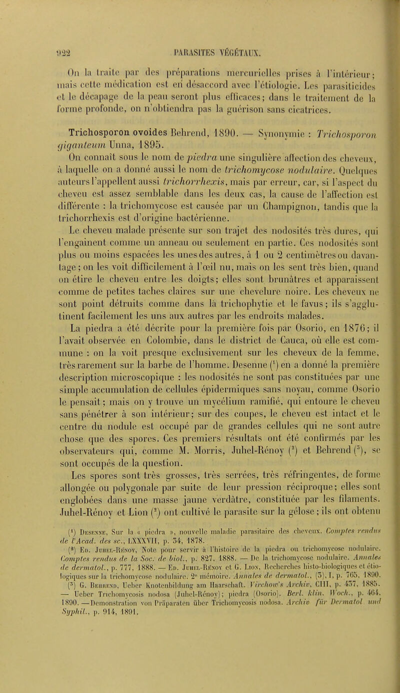 On la traite par des préparations mercurielles prises à l'intérieur; mais celle médication est en désaccord avec l'étiologie. Les parasiticides et le décapage de la peau seront plus efficaces; dans le traitement de la forme profonde, on n'obtiendra pas la guérison sans cicatrices. Trichosporon ovoides Behrend, 1890. — Synonymie : Trichosporon giganteum Unna, 1895. On connaît sous le nom de piedra une singulière affection des cheveux, à laquelle on a donné aussi le nom de trichomycose nodulaire. Quelques auteurs l'appellent aussi Irichorrhexis, mais par erreur, car, si l'aspect du cheveu est assez semblable dans les deux cas, la cause de l'affection esl différente : la trichomycose est causée par un Champignon, tandis que la Irichorrhexis est d'origine bactérienne. Le cheveu malade présente sur son trajet des nodosités très dures, qui rengainent comme un anneau ou seulement en partie. Ces nodosités sont plus ou moins espacées les unes des autres, à 1 ou 2 centimètres ou davan- tage ; on les voit difficilement à l'œil nu, mais on les sent très bien, quand on étire le cheveu entre les doigts; elles sont brunâtres et apparaissenl comme de petites taches claires sur une chevelure noire. Les cheveux ne sont point détruits comme dans là trichophytic et le favus ; ils s'agglu- tinent facilement les uns aux autres par les endroits malades. La piedra a été décrite pour la première fois par Osorio, en 1876; il l'avait observée en Colombie, dans le district de Cauca, où elle est com- mune : on la voit presque exclusivement sur les cheveux de la femme, très rarement sur la barbe de l'homme. Desenne (') en a donné la première description microscopique : les nodosités ne sont pas constituées par une simple accumulation de cellules épidermiques sans noyau, comme Osorio le pensait; mais on y trouve un mycélium ramifié, qui entoure le cheveu sans pénétrer à son intérieur; sur des coupes, le cheveu est intact et le centre du nodule est occupé par de grandes cellules qui ne sont autre chose que des spores. Ces premiers résultats ont été confirmés par les observateurs qui, comme M. Morris, Juhel-Rénoy (2) et Behrend (3), se sont occupés de la question. Les spores sont très grosses, très serrées, très réfringentes, de forme allongée ou polygonale par suite de leur pression réciproque; elles sont englobées dans une masse jaune verdàtre, constituée par les filaments. Juhel-Rénoy et Lion (2) ont cultivé le parasite sur la gélose ; ils ont obtenu (1) Desenne, Sur la « piedra », nouvelle maladie parasitaire des cheveux. Comptes rendus de l'Acad. des se, LXXXVII, p. 34, 1878. (2) En. Juiiki.-Rénoy, Noie pour servir à l'histoire de la piedra ou trichomycose nodulaire. Comptes rendus de la Soc. de biol., p. 827. 1888. — De la lricliomyn.se nodulaire. Annale* de dermàtol., p. 777, 1888. — En. Juhel-Rénoy cl G. Lion, Recherches liisto-biologiquesel bio- logiques sur la trichomycose nodulaire.'2° mémoire. Annules de dermalol., (5), I, p. 7(15. 1890. (3) G. Behbend, Ueber Knotenbildung am ïïaarschaft. Virchow's Arehir. GUI, p. 457, 1885. — Ueber Trichomycosis nodosa (Juhel-Rénoy); piedra (Osorio). Berl. Min. Woch.. p. 464, 1890. — Démonstration von l'riiparaten ûber Trichomycosis nodosa. Are/iio fur Dermalol und SyphiL, p. 914, 1891,