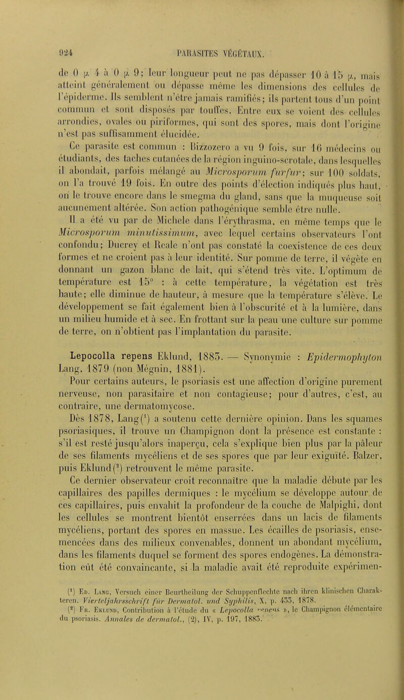 <!«' 0 [j. \ à 0 \i. !); leur longueur peut ne pas dépasser 10 à L'5 nuis atteiril généralement ou dépasse même les dimensions «les cellules de l'épiderme. Ils semblent n'être jamais ramifiés; ils partenl Ions d'un poini commun et sont disposés par touffes. Entre eus se roienl des cellules arrondies, ovales ou pirifôrmes, sont îles spores, mais dont l'origine n'est pas suffisamment élucidée. Ge parasite est commun : Bizzozero a vu 9 Pois, sur Ki médecins ou étudiants, des taches cutanées de la région inguino-scrotale, dans lesquëlles il abondait, parfois mélangé nu Microsporum fur fur; sur KHI soldats, on Ta trouvé 11) J'ois. En outre des points d'élection indiqués pins hautj on le trouve encore dans le smegma du gland, sans que la muqueuse suit aucunement altérée. Son action pathogénique semble être nulle. 11 a été vu par de Michèle, dans l'érythrasma, en même temps (pie le Microsporum minutissimum, avec lequel certains observateurs l'ont confondu; Diïcrey et Rcale n'ont pas constaté la coexistence de ces deux formes et ne croient pas à leur identité. Sur pomme de terre, il végète en donnant un gazon blanc de lait, qui s'étend très vite. L'optimum de température est 15° : à cette température, la végétation est très haute; elle diminue de hauteur, à mesure que la température s'élève. Le développement se fait également bien à l'obscurité et à la lumière, dans un milieu humide et à sec. En frottant sur la peau une culture sur pomme de terre, on n'obtient pas l'implantation du parasite. Lepocolla repens Eklund, 1885. — Synonymie : Epidermophylon Lang, 1879 (non Mégnin, 1881). Pour certains auteurs, le psoriasis est une affection d'origine purement nerveuse, non parasitaire et non contagieuse; pour d'autres, c'est, au contraire, une dermatomycose. Dès 1878, Lang(') a soutenu cette dernière opinion. Dans les squames psoriasiques, il trouve un Champignon dont la présence est constante : s'il est resté jusqu'alors inaperçu, cela s'explique bien plus par la pâleur de ses filaments mycéliens et de ses spores que par leur exiguïté. Balzer. puis Eklund (2) retrouvent le même parasite. Ce dernier observateur croit reconnaître que la maladie débute par les capillaires des papilles dermiques : le mycélium se développe autour de ces capillaires, puis envahit la profondeur de la couche de Malpighi. dont les cellules se montrent bientôt enserrées dans un lacis de filaments mycéliens, portant des spores en massue. Les écailles de psoriasis, ense- mencées dans des milieux convenables, donnent un abondant mycélium, dans les filaments duquel se forment des spores endogènes. La démonstra- tion eût été convaincante, si la maladie avait été reproduite expérimen- (') Ed. Lang, Versuch èincr Beurtheilung der Schuppenflechto nach ihren klinischen Chacak- teren. Vierteljahrsschrift fin- Deimqtol. und Syphilis, X. p. '<<. 1S7S. (8) Fn. Eklund, Contribution ;ï l'étude dû « Lepocolla '•wenx », le Champignon élémentaire du psoriasis. Annales d<- dermatol., (l2), IV. p. 197, Issr».