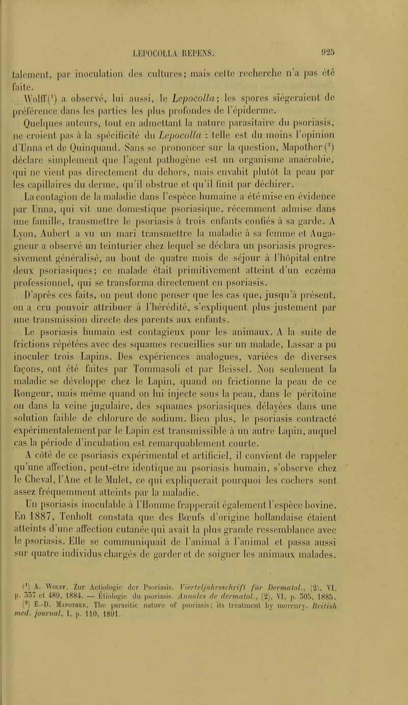 LKI'OCOLLA REPENS. 923 talenient, par inoculation des cultures; mais celle recherche n'a pas été faite. VVolff(l) a observé, lui aussi, Le Lepoeolla; les spores siégeraient de préférence dans les parties les plus profondes de l'épiderme.. Quelques auteurs, tout en admettant la nature parasitaire du psoriasis, ne croient pas à la spécificité du Lepoeolla : telle est du moins L'opinion d'Unna et de Quinquaud. Sans se prononcer sur La question, Mapother (*) déclare simplement que l'agent pathogène est un organisme anaérobie, qui ne vient pas directement du dehors, mais envahit plutôt la peau par le.s capillaires du derme, qu'il obstrue et qu'il finit par déchirer. La contagion de la maladie dans l'espèce humaine a été mise en évidence par Unna, qui vit une domestique psoriasique, récemment admise dans une famille, transmettre le psoriasis à trois enfants confiés à sa garde. À Lyon, Aubert a vu un mari transmettre la maladie à sa femme et Auga- gneur a observé un teinturier chez lequel se déclara un psoriasis progres- sivement généralisé, au bout de quatre mois de séjour à l'hôpital entre deux psoriasiques; ce malade était primitivement atteint d'un eczéma professionnel, qui se transforma directement en psoriasis. D'après ces faits, on peut donc penser que les cas que, jusqu'à présent, on a cru pouvoir attribuer à l'hérédité, s'expliquent plus justement par une transmission directe des parents aux enfants. Le psoriasis humain est contagieux pour les animaux. A la suite de frictions répétées avec des squames recueillies sur un malade, Lassar a pu inoculer trois Lapins. Des expériences analogues, variées de diverses façons, ont été faites par Tommasoli et par Beissel. Non seulement la maladie se développe chez le Lapin, quand on frictionne la peau de ce Rongeur, mais même quand on lui injecte sous la peau, dans le péritoine ou dans la veine jugulaire, des squames psoriasiques délayées dans une solution faible de chlorure de sodium. Bien plus, le psoriasis contracté expérimentalement par le Lapin est transmissible à un autre Lapin, auquel cas la période d'incubation est remarquablement courte. A côté de ce psoriasis expérimental et artificiel, il convient de rappeler qu'une affection, peut-être identique au psoriasis humain, s'observe chez le Cheval, l'Ane et le Mulet, ce qui expliquerait pourquoi les cochers sont assez fréquemment atteints par la maladie. Un psoriasis inoculable à l'Homme frapperait également l'espèce bovine. En 1887, Tenbolt constata que des Bœufs d'origine hollandaise étaient atteints d'une affection cutanée qui avait la plus grande ressemblance avec le psoriasis. Elle se communiquait de l'animal à l'animal et passa aussi sur quatre individus chargés de garder et de soigner les animaux malades. (') A. Wolff, Zur Aetiologie der Psoriasis. Vierteljahrsschrift fur DermaloL, (2Ï, VI. p. 337 ri 489, ISS t. — Étiologie du psoriasis. Annales de dennatol., (2), VI. p. 305, 1885, (2) Ë.-D. Mapotheb, Tlic parasitic nakiro of psoriasis; ils Lreatment by mercury. British mcd. journal, I, p. 110, 1891.