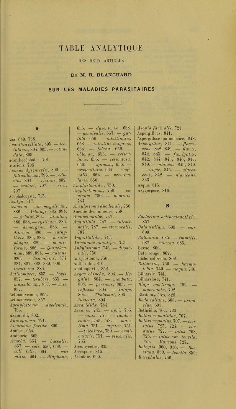 TABLE ANALYTIQUE DES DEUX ARTICLES De M. R. BLANCHARD SUR LES MALADIES PARASITAIRES A AaS, 649, 758. Acanthia ciliata, 805. — lec- tularia, 804, 805. — rotun- data, 805. Acanlhocéphales, 791. Acariens. 796. Acarns dysenterise, 800. — follïculorum, 796.— redn- vius, 802. — ricinm, 802. — scabiei, 797. — siro, 797. Acéphalocyslc, 715. Achlya, 817. Ar li on on akromegalicum, 856. — Arloingi, 885, 894. — Arloini, 894. — alaklon, 886, S&B. — cysticum, 886. — demergeiu, 886. — dikroon, 886. — euthy- thrix, 886, 888. — fcerafo- phagus, 889. — monili- forme, 886. — Quinckca- num, 889,894. —radians, 886. — Schônleini, 874. 884, 887, 888, 889, 906. — tarsiferon, 886. Actinomyces, 855. — bovis, 857. — Gruberi, 855. — musculorum, 857. — «mis, 857. Actinomycorne, 863. Actinomycose, 857. Agchylostoma duodenale, 756. Akamushi, 802. .l/i/.v spinosa, 721. Aleurolrius farinm, 800. Amibes, 654. Amiburie, 665. Amœba, 654. — buccalis, 657. — cofr, 656, 658. — co/t /e/i's, 664. — co/i »U<l'«, 664. — diaphana, 650. — dysenterise, 658. — gengivalis, 657. — <7z«/- iitZa, 656. — intestinalis, 058. — intestini vulgaris, 664. — lobosa, 656. — oblonga, 656. — reticu- laris, 656. — reticulosa, 656. — spinosa, 656. — urogenitalis, 664. — waçï- nalis, 664. — vermicu- laris, 656. Amphistomidse, 750. Amphistomum, 750. — co- nicum, 730. — hominis, 744. Ancylostoma duodenale, 756. Anémie des mineurs, 758. Angioslonridse, Anguillula, 747. — intesti- nalis, 787. — stercoralis, 787. Anguillulidse, 747. Anisolabis annulipes, 721. Ankylostoma, 745. —duode- nale, 756. Ankyloslome, 756. Anlhcridic, 816. Aphthophyte, 852. Avgas chinche, 804. — il/e- gnini, 804. — moubata, 804. — persicus, 805. — reflexus, 804. — talaje, 804. — Tholosani, 805. — turicata, 804. Ascaridid.T, 744. /Iscan's, 745. — «y»'/, 755. — canis, 751. — lumbri- coides, 745, 748. — mari- tima, 751. — mystax, 751. — trichiura, 759. —vermi- cularis, 751. — viscérallis, 753. Ascomycètes, 825 Ascosporc, 815. Askoïdie, 699. Asopia farinalis, 721. Aspergillées, 841. Aspcrgillosc pulmonaire, 848. Aspergillus, 841. — flaves- cens, 842, 849. — /Z«mv, 842, 845. — fumigatus. 842, 844, 845, 846, 847. 849. — glaucus, 845, 849. — niger, 845. — nigres- cens, 842. — nigricam, 845. Asque, 815. Azygospore. 816. B BacterSum actinocladothrix, 857. Balantidium, 699. — co//. 699. Balbiania, 685. — immitis, 687. — mucosa, 685. Berne, 806. Bète rouge, 802. Bicho Colorado, 802. Bilharxia, 750. — hacma- tobia, 740. — magna, 740. Bilharzie, 741. Bilharziose, 741. fi/fl/w mortisaga, 792. — mucronala, 792. Blaslomycètes, 826. Borfo s ait ans, 688. — urina- rius, 691. Bothridie', 707, 725. Bothriocephalidae, 707. Bothriçcephalm, 707. — cm- fafus, 725. 72i. — cor- dahw, 727. — /«/«s, 708, 725. — lafttô, var. tenella, 725. — Mansoni, 727.. Bolrylis, 900, 916. — Tto.v- sm«a, 850. — tene/te, 850. Bucephalus, 756.