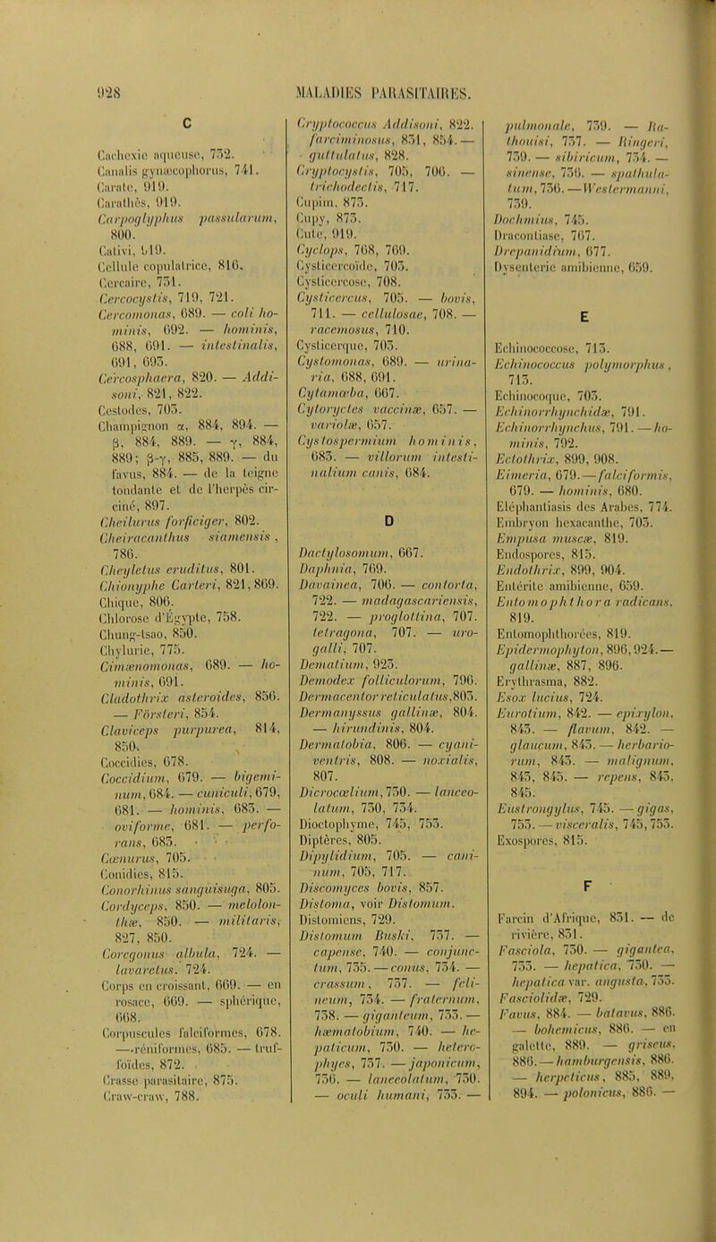 C Cachexie aqueuse, 752. Canalis gynœcophorus, 7 i l. Garate, 919. Carathès, 919. Carpoglyphus passularum, 800. Gativi, 1/19. Cellule copulatrice, 816. Cercaire, 731. Cercocystis, 710, 721. Cercomonas, 689. — coli ho- minis, 692. — hominis, (iSS, 691. — intestinalis, 691, 695. Ce'rcosphaera, 820. — Addi- soni, 824, «22. Cestodes, 705. Champignon a, 884, 894. — p, 884, 889. — y, 884, 889; p-Y, 885, 889. — du Favus, 884. — de la teigne tondante el de l'herpès cir- culé; 897. Cheilurus forficiffer, 802. Cheiracanthus siamènsis , 786. Cheyletus eruditus, 801. Chionyphe Carteri, 821,809. Chique, 806. Chlorose d'Égypte, 758. Chung-tsac-, 850. Chylurie, 775. Gimënomonas, 089. — ho- minis, 691. Gladothrix astéroïdes, 856. — Fôrsteri, 854'. Claviceps purpur'ea, 81 i, 850. Coccidies, 678. Coccidium, 679. — bigemi- num, 684. — euniculi, 679, (581. — hominis, 683. — ovi forme, 681. — y«'//b- rans, 683. Cœnurus, 705. Conidies-, 815. Conorhinus sàngùis-uga, 805. Cordyceps-, 850. — melolon- thse, 850. — militaris-, 827, 850. Coregonus albula, 724. — lavarclus. 72 i. Corps en croissant, 069. — en rosace, 669'. — sphériqùc, 668: Corpuscules la Ici Formes, 678. —.réhiformes, 085. —trul- foïdes, 872. Crasse parasitaire, 875. Craw-craw, 78X. Cryptococçus Addisoni, 822. farcitninosus, 851, X54.— guftuïatus, *2X. Cryptocystis, 71)5, 7116. — tnehodeotis, 717. Cupim. X75. Cupy, 873. Cuir, 919. Cyclops, 71)8, 769. Cysticercoïde, 7(15. Cysticçrcose, 708. Cysticercus, 705. — bouts, 711. — cellulo'sae, 708. — racemosus, 710. Cysticerque, 703. Cystomonas, 089. — urina- ria, 088, 691. Cytamœba, 007. Cytoryctes vaccinée, 657. — variolse, 057. Cj/s / osperm in m h o m i n i s , 685. — viilorum intesti- nàlium canis, 084. D Bactylosomum, 667. Daphnia', 769. Davainea, 706. — cou tort a, 722. — madagascariensis, 722. — proglotlina, 707. tetragona, 707. — ;n-o- </«//?', 707. Dematium, 925. Demodex folliculorum, 790. Dèrmacentor rclicnlafusffiô. Dermanyssus gallinœ, 804. — hirundinis, 804. Dermatobia, 800. — cyahi- ventris, 808. — noxialis, 807. Dicrocœlium,17>0. — lanceo- latwn, 730, 734. Dioctophyme, 745, 755. Diptères, 805. DipyHdium, 705. — cam- hwwî, 705, 717. Discomyccs bovis, 857. Vistoma, voir Distomum. Distomiens, 729. Distomum Buski, 757. — râpeuse, 740. — conjune- tuni, 735.—conùs, 754. — erassiun, 757. — /W/- neurh, 754. — fralerïïùm, 738. — gigahteum, 735. — hsematobium, 740. — /ie- paticum, 750. — hetére- plnjes, 757. —japonieiim, 730. — laneeoiatum, '730. — «cuit humani, 735. — pulmonale, 739. — /(«- t/iouisi, 737. — Ringeri, 759. — sibiricum, 734. — sinejiee, 736. — spalhula^ tum, 750. — Weslermanni, 739. Dur II m ins. 745. Draconliase, 7f>7. Drepanidium, (577. Dysenterie amibienne, 059. E Echinococcose, 713. Echinococcm polymorphus. 713. Echinocoque, 703. Echinorrhynchidse, 791. Echinorrhynchus, 791. —//o- minis, 792. Eclothrix, 899, 908. Eimeria, 070. — falciform ii. 079. — hominis. 080. Eléphantiasis des Arabes, 774. Embryon hcxacanlhc, 705. Empusa musese, 819. Endospores, 815. Endbthfix, 800, 904. Entérite amibienne, 659. Enlomoph thora radicans, 819. Entomophthorées, 819. Epidrrmophijton, 896,924.— gallinx, 887, 896. Er'ythrasma, 882. L'.s'o.c lucius, 724. Eurotium, 842. — epîxylon, 843. — flavum, 842. — glaucum, 845. — herbario- rum, 845. — malignum, 845, 845. — repeiis, 843, 845. Eicstrongylus, 745. —gigas, 755. — visceralis, 745,755. Exospores, 815. F ■ Farcin d'Afrique, 851. — de rivière, 851. Fasciola, 730. — gigantea, 753. — hepatica, '730. — hepalica var. angusta, 733. Fasciolidœ, 720. Favus, 884. — bafavtts, 886. — bohémiens, 886. — on galette, 889. — grisais. 886. — hambtirgrnsis, 886. — hcrpeticiis, 885, 889, 894. — polonicits, 886. —
