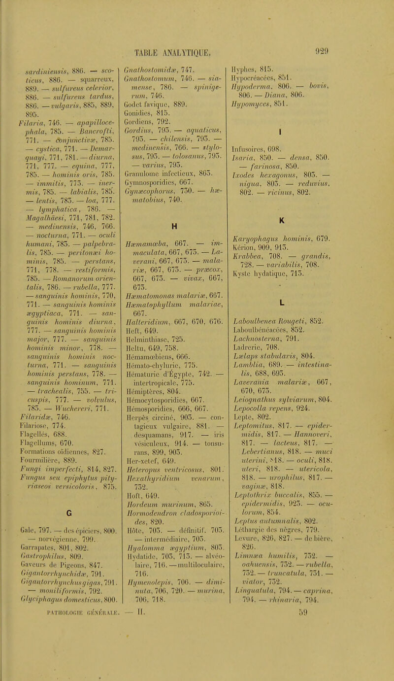 sardiniensis, 880. — sco- lieus, 880. — squarreux, 880. — sul/ureits celerior, 880. — sul/'ureus larcins, 880. — vulgaris, 885, 889, 895. Filai•/«, 740. — apapillocc- phala, 785. — Bancrofti, 771. — ëbnjimctivm, 785. — cystica; 771. — Demar- (juayi, 771, 781.—diurna, 771, 777. — equina, 777, 785. — hominis pris, 785. — immilis, 775. — iner- mis, 785. — labialis, 785. — fenfts, 783. — loa, 777. — lymphatica, 78G. — Magalhàesi, 771, 781, 782. — medinensis, 740, 700. — nocturna, 771. — ocuK humani, 785. — palpebra- lis, 785. — periton&i lio- niinis, 785. — perstans, 771, 778. — restiformù, 785. — Homanoium orien- talis, 780. —rubella, 777. — sanguinis hominis, 770, 771. — sanguinis hominis œgypliaca, 771. — sf»i- guinis hominis diurna, 777. — sanguinis lioniinis major, 777. — sanguinis hominis minor., 778. — sanguinis hominis noc- turna, 771. — sanguinis hominis perstans, 778. — sanguinis hominum, 771. — trachealis, 755. — fro- cuspis, 777. — volvulus, 785. — Wuchereri, 771. Filaridss, 740. Filariose, 774. Flagellés, 088. Flagellums, 070. Formations oïdiennes, 827. Fourmilière, 889. Futti/i imperfecti, 814, 827. Fungus scu epiphytus pity- riaseos versicoloris. 875. G Gale, 797. — des épiciers, sou. — norvégienne, 799. Garrapates, 801, 802. Gastrophilus, 809. Gaveurs de Pigeons, 847. Gigantorrhynckidse, 791. Gigantorrhynchusgigas, 791. — moniliformis, 792. Glydphagus tiennes/iras. 800. PATHOLOGIE GENÉR ILE. Gnathostomidse, 717. Gnathostomum, 746. — sia- mense, 780. — spinige- rum, 740. Godet favique, 889. Gonidies, 815. Gordiens, 792. Gordius, 795. — aquaticus, 793. — chilensis, 793. — medinensis, 700. — ïft/io- sws, 795. — tolosanus, 795. — varius, 795. Granulome infectieux, 803. Gymnosporidies, 007. Gynmcophorus, 730. — ftas- matobius, 740. H Hivinamœba, 667. — maculala, 667, 675. — La- verani, 667, 675. — »<aZ«- 7'?'œ, 667, 675. — prsecox, 607, 073. — tràn.z, 667, 673. Hxmatomonas malarise, 667. Emmatephyllum malariae, 007. Hàlteridium, 007, 670, 676. Heft, 649. Helminthiase, 725. Heltu, 649, 758. Hémamœbicns, 660. Hômalo-chylurie, 775. Hématurie d'Égypte, 742. — intcrlropicalc, 775. Hémiptères, 804. Hémocylosporidies, 007. Hémosporidies, 006, G07. Herpès circiné, 905. — con- tagieux vulgaire, 881. — desquamans, 917. — iris vésiculeux, 914. — tonsu- rans, 899, 905. Her-xelef, 049. Eeteropus ventricosus, 801. Hexathyridium venarum. 732. Hoft, 049. Hordeum murinum, 805. Hormodendron cladosporioi- des, 820. Ilôle, 703. — définitif. 705. — intermédiaire, 705. Hyalomma eegyptium, 805 llydatide, 705, 715. — alvéo- laire, 710. —multiloculaire, 710. Hymenolepis, 700. — dimi- nuta, 700. 720. — murina, 700, 718. — II. Hyphes, 815. Flypocréacées, 851, Hypoderma. 806. — bovis, 806. — Diana, 800. Hypomyces, 85!. I Inftisoires, 098. Isaria, 850. — densa, 850. — farinosa, 850. Laides hexagonus, 803. — nigua, 805. — reduvius. 802. — ricinus, 802. K Karyophaqus hominis, 079. Kcrion, 909, 915. Krabbea, 708. — grandis, 728. — variabilis, 708. Kyste liydatiquc, 715. L Laboulbenea. Rougeli, 852. Laboulbénéacées, 852. Lachnosterna, 791. Ladrerie, 708. Lselaps slabularis, 804. Lamblia, 089. — inteslina- lis, 088, 095. Jjaverania malarise, 067, 670, 675. Ljeiognathus sylviarum, 804. Lepocolïa repens, 924. Lepte, 802. Leptomitus, 817. — epider- midis, 817. — Hannoveri, 817. — lacleus, 817. — Lebertianus, 818. — mwci ulerini, M 8. — oculi, 818. «ferf, 818. — utericola, SIS. — urophilus, 817. — vaginse, 818. Leptothrix buccalis, 855. — epidermidis, 925. — ocu- lorum, 854. Leptus autumndlis, 802. Léthargie des nègres. 779. Levure, 826, 827. — de bière, 820. Limmva hiimilis, 752. — oahuensis, 752. — rubella. 752.— Iruncatula, 731. — vialor, 732. Linguafula, 794. — caprina. 791. — rhiuaria, 794. 59