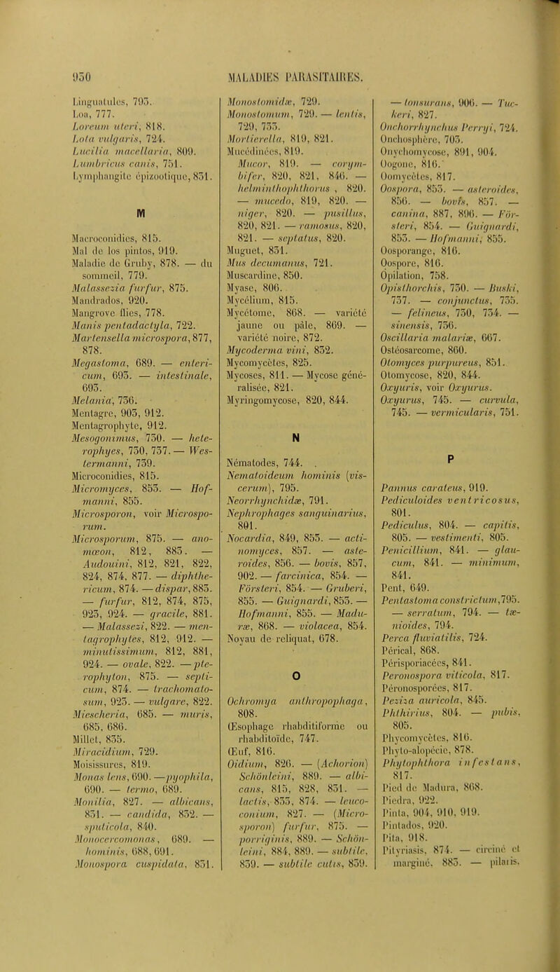 Lingualules, 71)7). Loa, 777. Loreum uteri, SIS. I.aia vnlgaris, 724. Lucilia macellaria, 809. Lumbricus amis, 751. I,\ mphangite épizootiquc, sr>l. M Macroconidics, 815. Mal ilf los pintos, '.Mit. Maladie de Gruby, 878. — du sommeil, 770. Malassezia furfur, 875. Mandrados, 920. Mangrove llics, 778. Manis pentaddetyla, 722. Martensella microspora, 877, 878. Megastoma, 089. — enleri- c'um, 095. — intestinale, (595. Melania', 736; Mcntagrc, 905, 912. Mentugrophyte, 912. Mesogonimus, 750. — /tete- rophyes, 750, 757. — JFes- termdnni, 759. Microconidics, 815. Micromyces, 855. — //o/- manni, 855. Microsporon, voir Microspo- rum. Microsporum, 875. — «>io- wtœoH, 812, 885. — Audouini, 812, 821, 822, 824, 874, 877. — diphthe- ricum, 874. —dispar, 885. — /■«?■/•«»•, 812, 874, 875, 925, 924. — grracîïe, 881. — Malassezi, 822. — men- lagrophytés, 812, 912. — minutissimum, 812, 881, 924. _ ovale, 822. —pie- rophyton, 875. — sry*//- cwwi, 874. — trachomato- sum, 925. — vulgare, 822. Miescheria, 085. — mûris, 085. 080. Millet, 835. Miracidium, 729. Moisissures, 819. Maints lens, 090. —pyophila, 090. — iemo, 689. Monilia, S27. — albicans, 831. — candida, 832. — sputicola, 840. Monocercomonas, OS',). — hominis, 688,691. Monospora cuspidata, 831. Monostomidœ, 72!). Monostomuin, 72'.). — lenlia, 729, 733. Morlierella, 819, 821. Mucédinées, 819. Munir, sut. — corym- bifer, 820, 821, Sic..' — helminlhophthorus , 820. — mweedo, 810, S20. — niqer, 820. — /iitsilliis, 820, S21. — ramosus, 820, 821. — septatus, S20. Muguet, 851. Mus decumanus, 721. Muscardine, 850. Myase, 800. Mycélium, 815. Mycétome, 808. — variété jaune ou pâle, 809. — variété noire, 872. Mycodernta uini, 852. Mycomycèlcs, 825. Mycoses, 811. — Mycose géné- ralisée, 821. Myringomycose, 820, 844. N Nématodcs, 744. . Nematoideum hominis [vis- cerum), 795. Neorrliyne/iidœ, 791. Nephrophagés sanguinarius, 801. Nocardia, 849, 855. — actà- nomyces, 857. — asfe- roides, 850. — bovis, 857, 902. — farcùiica, 854. — Fôrsteri, 854. — Gruberi, 855. — Guignardi, 855. — Hofînànni, 855. — fttadu- rrn, 808. — violacea, 854. Noyau de reliquat, 078. O Ochromya anlhropophaga, 808. Œsophage rhabditiforme ou rhabditoïde, 747. Œuf, 810. Oidium, 826. ■— (Aclwriou) Schôntèini, 889. — aiW- ca«s, 815, 828, 851. — facit's, 833, 874. — ieuco- conium, S27. — (Micra- sporon) furfur, 875. — porriginis, 889. — Schôn- tèini, 884, 889. — subtile, 839. — subtile cutis, 859. — tonsurans, 900. — 7'ue- Avn', 827. Onchorrhynchus Perryi, 'rl'i. Onchosphôre, 7(ir,. Onychomycose, 891, 904. Oogone, 816. Oomycôlcs, SI7. Oospora, 853. — astéroïdes, 850. — fovft, 857. — canina, 887, 896. — y-or- */m\ 854. — Guignardi, 855. —Bofmanni; 855. Oosporange, 816. Oi>s|iti]r, 816. Ôpilation, 758. Opisthorchis, 750. — Buski, 757. — conjunctus, 735. — felineus, 750, 754. — sinensis, 7T,(i. Oscillaria malarite, 667. Osléosarcomc, 800. Otomyces purpureus, 851. Olomycosc, 820, 844. Oxyuris, voir Oxyurus. Oxyunis, 745. — curvula. 745. —vermicularis, 751. P Pointus caraleus, 919. Pediculoides vent ricosus, 801. Pediculus, 804. — capitis, 805. — vestimenti, 805. Pénicillium, 841. — <//au- cwwt, 841. — minimum, 841. l'en!, 049. Pentastoma constriclum,195. — serratum, 794. — nioides, 794. Perça fluviatilis, 721. Pérical, 808. Pcrisporiacécs, 841. Peronospora viticola, S17. Péronosporées, 817. Peziza auricola, 815. Phihirixts, 804. — pubis, 805. Phycomycètes, 816. lMiylo-alopécie, 878. Phytophthora i n fes t a n s. 817. Pied de Madura, SOS. Piedra, 022. Pinta, 904, 010. 010. Pinlados, 020. I'ila. 018. Pityriasis, 874. — circulé cl niarginé. 883. — pilai is.