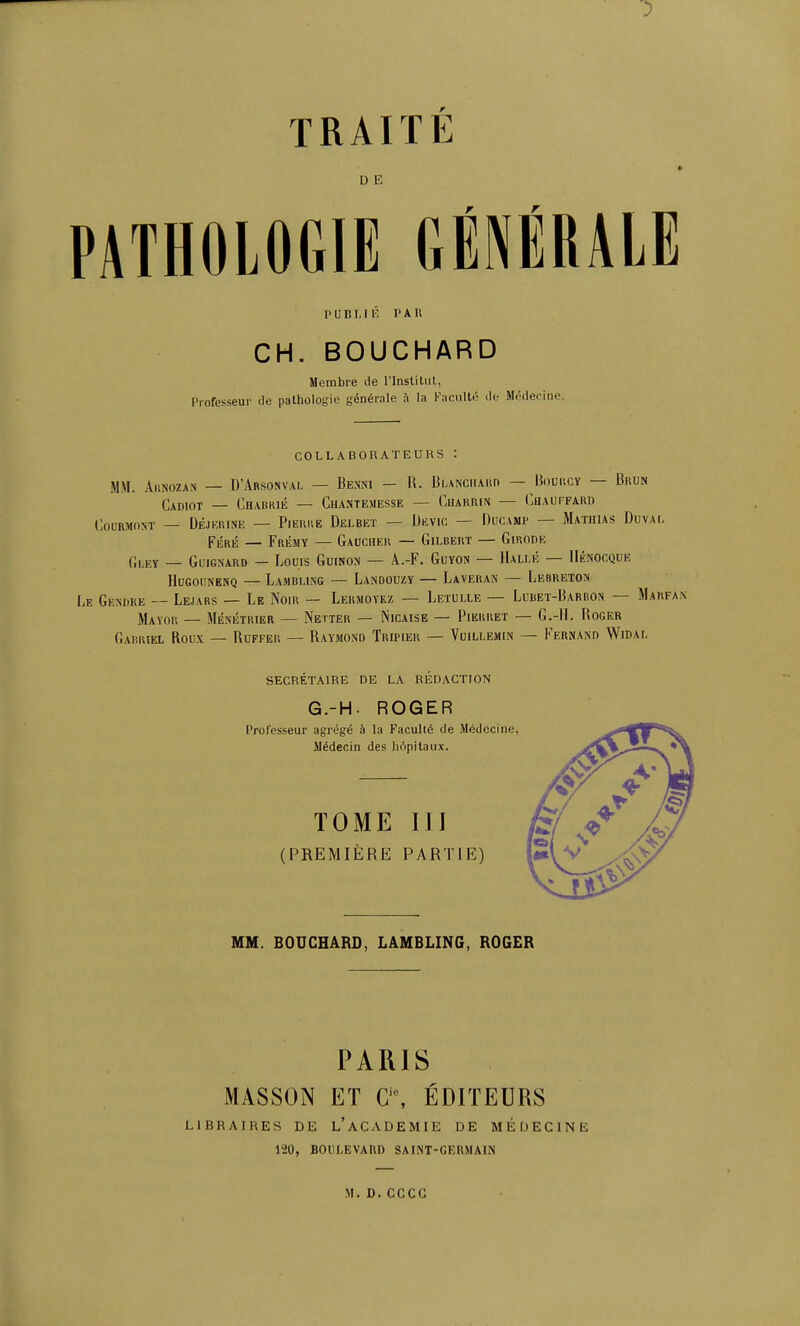 TRAITE D E PATHOLOGIE GÉNÉRALE I' u B1.1 r, l'A 11 CH. BOUCHARD Membre de l'instilul, Professeur de pathologie générale à la Kacullé de Méderino. COLLABORATEURS : MM. AitNozAN — D'Arsonval — Benni — R. Blanchard — Bolmscy — Brun Cadiot — Chabrié — Chantemesse — CuARRiN — Chauffard COURMONT — DÉJKRINE — PlEUUE DeLBEÏ — DkVIC — DuCAMP — MaTHIAS DuvAI, Féré — Frémy — Gaucher — Gilbert — Giuode Gleï _ Gl'ignaro — Louis Guinon — A.-F. Guyon — IIallé — IIénocque HuGouNENQ — Lambi.ing — Landouzy — Laveran — Lebreton E Gendre — Lejars — Le Noir Lermoyez — Letulle — Lubet-Barbon — Marfa jIayor — Ménétrier — Netter — Nicaise — Pikrret — G.-ll. Roger Gabriel Roux — Ruffer — Raymond Tripier — Vuillemln — Kernand Widal secrétaire de la rédaction G.-H. ROGER Professeur agrégé à la Faculté de Médecine, Médecin des hôpitaux. TOME ÏII (PREMIÈRE PARTIE) MM. BOUCHARD, LAMBLING, ROGER PARIS MASSON ET a\ ÉDITEURS LIBRAIRES DE l'aCADEMIE DE MÉDECINE 120, boulevard saint-germain M.D.CCCC