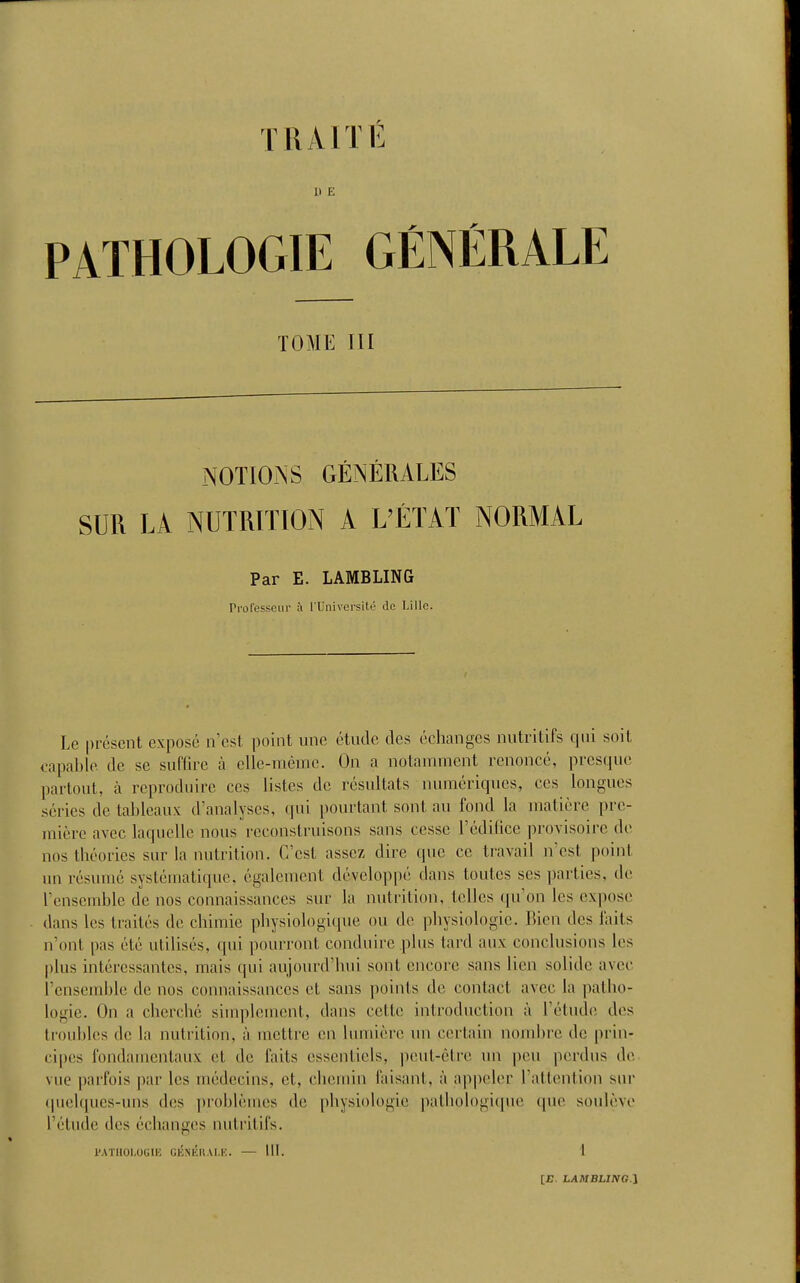 It E PATHOLOGIE GÉNÉRALE TOME III NOTIO-NS GÉNÉRALES SUR LA NUTRITION A L'ÉTAT NORMAL Par E. LAMBLING Professeur à rUniversité de Lille. Le présent exposé n'est point une étude des échanges nutritifs qui soit capable de se suffire à elle-même. On a notanunent renoncé, prcs(iuc partout, à reproduire ces listes de résultats numériques, ces longues séries de tableaux d'analyses, qui pourtant sont au fond la matière pre- mière avec laquelle nous reconstruisons sans cesse Tédilice provisoire de nos théories sur la nutrition. C'est assez dire que ce travail n'est point un résumé systématique, également développé dans toutes ses i)arties, de l'ensemble de nos connaissances sur la nutrition, telles qu'on les expose dans les traités de chimie physiologique ou de physiologie. Bien des faits n'ont pas été utilisés, qui pourront conduire plus tard aux conclusions les plus intéressantes, mais qui aujourd'hui sont encore sans lien solide avec l'ensemble de nos connaissances et sans points de contact avec la patho- logie. On a cherché simplement, dans cette introduction à l'étude des troubles de la nutrition, à mettre en lumière un certain nombre de prin- cipes fondamentaux cl de faits essentiels, peut-être un peu perdus de vue parfois par les médecins, et, chemin faisant, à ap|)eler l'attention sur (|uelques-uns des ])roblèines de physiologie pathologique (\uo soulève l'étude des échanges nutritifs. PATHOLOGIE GliNÉUAl.K. — III. 1