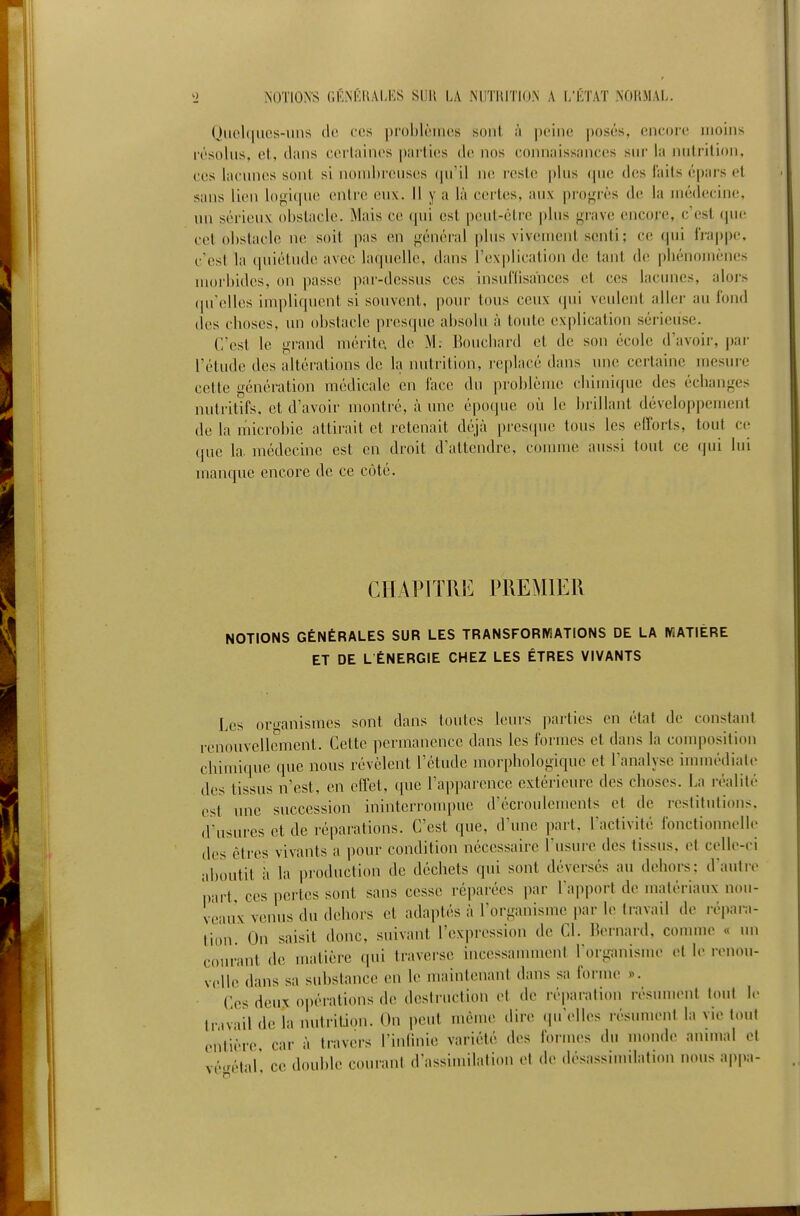 Qiiehiucs-ims do tes |)rol)lèiiies sont i\ peine ])osés, cncoie moins résolus, et, dans cerlaines parties de nos connaissances sur la nulrilion, CCS lacunes sont si nombreuses (pi'il ne reste pins que des laits épars et sans lien lof!,itpie entre eux. 11 y a là certes, aux pro<,'rès de la médecine, un sérieux obstacle. Mais ce tpii est peut-être plus gr-ive encore, c'est que cet obstacle m\ soit pas en «général plus vivement senti ; ce qui lra|)pe, c'est la qniétud(! avec laquelle, dans l'explication de tant d(! phénomènes luorbitlcs, on passe par-dessus ces insuflisaiices et ces lacunes, alors (prelles impliquent si souvent, pour tous ceux qui veulent aller au fond des choses, un obstacle presque absolu à toute explication sérieuse. C'est le grand mérite, de M; Bouchard et de son école d'avoir, par l'étude des altérations de h nutrition, i-eplacé dans une certaine mesure cette génération médicale en lace du problème chimique des échanges nutritifs, et d'avoir montré, à mie époque où le brillant développement de la microbie attirait et retenait déjà ]ires(pie tons les efforts, tout ce que la. médecine est en droit tl'attendrc, connue aussi tout ce qui lui manque encore de ce côté. CHAPITRE PREMIER NOTIONS GÉNÉRALES SUR LES TRANSFORMATIONS DE LA WATIÉRE ET DE L ÉNERGIE CHEZ LES ÊTRES VIVANTS Les ortranismes sont dans toutes leurs ])arties en état de constant renouvellement. Cette permanence dans les formes et dans la composition chimique que nous révèlent l'étude morphologique et l'analyse iuunédiate des tissus n'est, en clïet, que rap])arence extérieure des choses. La réalité est une succession ininterronq)uc d'écroulements et de restitutions, d'usures et de réparations. C'est que, d'une part, l'activité fonctionnelle des êtres vivants a pour condition nécessaire Tusui-e des tissus, et ci^lle-ci aboutit h la production de déchets qui sont déversés au dehors: d'autir part, ces pertes sont sans cesse réparées par l'apport de matériaux nou- veaux venus du dehors et atlaptés à l'organisme par le travail de répara- tion. On saisit donc, suivant l'expression de Cl. Bernard, connue « un courant de matière qui traverse incessannneni TorganisuH- et le hmiou- velle dans sa substance en le maintenant dans sa foruu' ». Ces deux opérations de destruction et de réparation rt'sument tout le travail de la imtrition. On peut même dire (prelles résument la vie tout entière car à travers l'inlinie variété des formes du monde animal et vé.rélar ce double courant d'assimilation et de désassimilation nous appa-