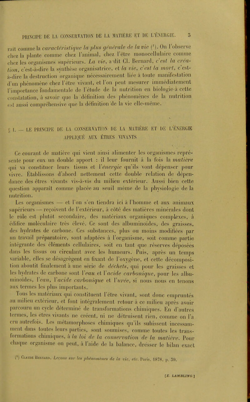 liiit comme la caractéristique la plus (jènérale de lavie {'). On l'obsci-vc clioz la plante comme chez ranimai, chez rèlre monocellulaire coinnjc chez les or^'anismes snpérieiu's. La vie, a xlit Cl. Bernard, cesl la créa- tion, c'est-iWlire la synthèse organisatrice, et la vie, c'est la mort, c'est- ;i-tlire la destruction organique nécessairement liée à toute manifestation d un phénomène chez l'être vivant, et l'on peut mesurer immédiatement l'importance fondamentale de l'étude de la nutrition en biologie à cette constatation, à savoir que la définition des ])liénomènes de la nutrition i st aussi compréhensive que la définition de la vie elle-même. ^ 1. — LE PRINCIPE DE LA CONSERVATION DE LA MATll^RE ET DE L'ÉNERGIE APPLIQUÉ AUX ÊTRES VIVANTS Ce courant de matière qui vient ainsi alimenter les organismes repré- sente pour eux un double apport : il leur fournit cà la fois la matière qui va constituer leurs tissus et Y énergie qu'ils vont dépenser pour vivre. Établissons d'abord nettement cette double relation de dépen- dance des êtres vivants vis-à-vis du milieu extérieur. Aussi bien cette question apparaît comme placée au seuil même de la physiologie de la nutrition. Les organismes — et l'on s'en tiendra ici à l'homme et aux animaux supérieurs — reçoivent de l'extérieur, à côte des matières minérales dont le rôle est plutôt secondaire, des matériaux organiques complexes, à édifice moléculaire très élevé. Ce sont des albuminoïdes, des graisses, des hydrates de carbone. Ces substances, plus ou moins modifiées par im travail préparatoire, sont adaptées h l'organisme, soit comme partie intégrante des éléments cellulaires, soit en tant que réserves déposées dans les tissus ou circulant avec les humeurs. Puis, après un temps variable, elles se désagrègent en fixant de l'oxygène, et cette décom])osi- tion aboutit finalement à une série de déchets, qui pour les graisses et les hydrates de carbone sont Veau et Vacide carbonique, pour les albu- minoïdes. Veau, Vacide carbonique et Vurée, si nous nous en tenons aux termes les plus importants. Tous les matériaux qui constituent l'être vivant, sont donc enqu'untés au milieu extérieur, et font intégralement retour à ce milieu après avoir parcouru un cycle déterminé de transformations chimiques. En d'autres termes, les êtres vivants ne créent, ni ne déti uisent rien, connue on l'a cru autrefois. Les métamorphoses chimiques qu'ils subissent incessam- ment dans toutes leurs parties, sont soumises, comme toutes les trans- formations chimiques, à la loi de la conservation de la matière. Pour chaciue oi-gnnisme on peut, à l'aide de la balance, dresser le bilan exact i') Ci-AUDE HiiujjAitn, Icçom sur les phénomènes de la vie, elc. Paris. 1878, p. 50. [r. LAMBLING l