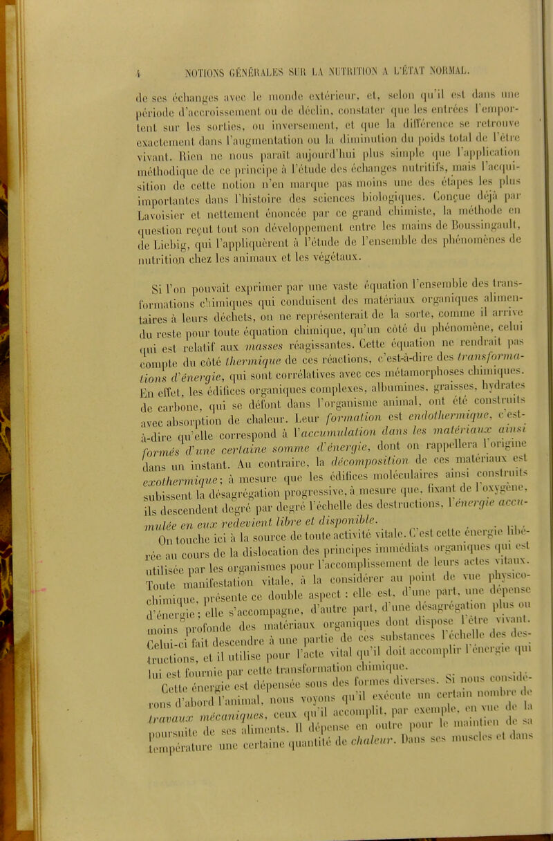 de ses échanges avec le monde extérieui', el, selon qu'il est dans une période d'accroissement, ou déclin, constater f[U(! les entrées rempor- tent sur les soi'ties, ou inversement, el (pie la dilTérence se retrouve exactement dans raugmentalion ou la diminution du poids total de l'êtie vivant. Rien ne nous paraît aujourd'hui plus simple (pie l'ajjplication méthodique de ce principe à l'étude des échanj^^es nutritifs, mais rac(pii- sition de cette notion n'eu marque pas moins une des étapes les plus inq)ortantes dans l'histoire des sciences hiologiques. Conçue déjà pai- Lavoisier et nettement énoncée par ce grand chimiste, la méthode en question reçut tout son développement entre les mains de Boussingault, de Liehig, qui l'appliquèrent à l'étude de l'ensemhle des phénomènes de nutrition chez les animaux et les végétaux. Si l'on pouvait exprimer par une vaste équation l'enserahle des trans- formations c'iimiques qui conduisent des matériaux organiques ahmen- taires à leurs déchets, on ne représenterait de la sorte, comme il arrive du reste pour tonte équation chimique, qu'un c(jté du phénomène, celui „ui e^t relatif aux masses réagissantes. Cette équation ne rendrait pas compte du côté thermique de ces réactions, c'est-à-dire des transforma- tions cVénergie, qui sont corrélatives avec ces métamorphoses chimiques. En effet les édifices organiques complexes, alhumines, graisses, hydrates de carbone, qui se défont dans l'organisme animal, ont été construits avec absorption de chaleur. Leur formation est emhthermique, c est- •\ dire qu'elle correspond à Vaccumulation dans les matériaux ainsi )ormés cVune certaine somme d'énergie, dont on rappellera l'origin.^ dans un instant. Au contraire, la décomposition de ces matériaux est exothermique; à mesure que les édifices moléculaires ainsi construits subissent la désagrégation progressive, à mesure que fixant de 1 oxygène, ils descendent degré par degré l'échelle des destructions, 1 énergie accu- mulée en eux redevient libre et disponible. On touche ici à la source de toute activité vitale. C'est cette énergie libé- rée au cours de la dislocation des principes immédiats organiques qui est utilisée par les organismes pour raccouqdissement de leurs actes vitaux. Toute manifestation vitale, à la considérer au point de vue physico- ch mq^e, iivésente ce double aspect : elle est, d'une part, une dépense ?^r!d elle s'accompagne, d'autre part, d'une ésagregation phis m. moin^pr fonde des matériaux organiques dont dispose c -e vivant. Cpl d c fait descendre à une partie de ces substances 1 echel e des de>- î!:!:;i:;!:^t U ulilise pour ri,cte vital qu'il doit accomplir 1 énergie qui lui e^l fournie par celte transformation chimique. ~rrsrv^^;!r;:;r'^ IZpXlIc une cclnino „ua„ti(c ,1c cl,alnn: D»ns ses ,nu.ol,. c. d,n.