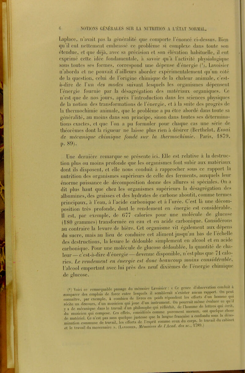 f r. NOTIONS fiKNÉRALES SIJH LA ?<inTUTION A l/KTAT NOItMAL. Lapliioe, iriivîiil p.'is lii i^V-iiéniliU^ (nu' coiiiporlc rruoiicé ci-(Jt'ssus, Bien il (uil iH'tItMiiciil cinhrassi'' ce pi-oblèiiuî si coniplcixc! dans toutiî son étendue, et que déjà, avec sa précision et son élévation lialiiluelie, il cul expi-iuié cette idée l'ondanuMitale, à savoii- qu'à l'activité pliysiolof^iquc sous toutes ses formes, coi'i'es|)ond une dépense d'énergi(! ('), Lavoisicr n'ahorda et ne pouvait d'ailleurs ahoi'dei' ex|H'rini('nlaleinent (|u'un colé de la question, celui de l'orif^ine chimique d(! la clialeui- animale, c'esl- à-dirc de Vun des ntode.s suivant lesquels les oi-ganisnies dépensent l'énergie l'ournic par la désagrégation des matériaux organiques. Ce n'est que de nos jours, après l'introduction dans les sciences ])liysiqu('s de la notion des transl'or'mations de l'énergie, et à la suite des progrès de la thcrinochiuiie animale, que le problème a pu être abordé dans toute sa généralité, au moins dans son principe, sinon dans toutes ses détermina- tions exactes, et que l'on a pu formider pour chaque cas une série de théorèmes dont la rigueur ne laisse plus rien à désirer (Bertbelot, Essai de mécanique chimique fondé sur- la ihermochimie. Paris, 187!), p. 89). Une dernière remarque se présente ici. Elle est relative à la destruc- tion plus ou moins profonde que les organismes font subir aux matéi-iaux dont ils disposent, et elle nous conduit à rapprocher sous ce rapport la nutrition des organismes supérieiu-s de celle des ferments, auxquels leur énorme puissance de décomposition donne des allures si spéciales. On a dit plus haut que chez les organismes supérieurs la désagrégation des albumines, des graisses et des hydrates de carbone aboutit, comme termes principaux, à l'eau, à l'acide carbonique et à l'urée. C'est là une décom- position très profonde, dont le rendement en énergie est considérable. Il est, par exemple, de 677 calories pour une molécule de glucose (180 grammes) transformée en eau et en acide carbonique. Considérons au contraire la levure de bière. Cet organisme vit également aux dépens du sucre, mais au lieu de conduire cet aliment jusqu'au bas de récbelle des destructions, la levure le dédouble simplement en alcool et en acide carbonique. Pour une molécule de glucose dédoublée, la quantité de clia- leur —c'est-à-dire d'énergie —devenue disponible, n'est plus que 71 calo- ries. Le rendement en énergie est donc beaucoup moins considérahlc. l'alcool emportant avec lui près des neuf dixièmes de rénergie cbiiuiipie de glucose. (') Yoit-i co remarquable passafjc du mémoirn Lavoisicr : « f.o genre .l'observalion coiiduil à comparer des emplois do force entre lesquels il semblerait n'exister aucun rap,H,rt. O., peut eomlaîlre, par exemple, à combien de livres en poids répondent les ellorts dun bomn,equ. récite un discours, d'un musicien qui joue d'un instrument. 0.. pourrait n.e.ne évaluer ce qu .1 va de mécanique dans le travail d'un pbilosoi.be qui réilécbit. de 1 bomme de lettres qui écrit, du musicien qui compose. Ces eiïets. considérés comme purement moraux ont quelque clu-se de matériel. Ce n'est pas sans q.ielque .justesse que la langue française a confondu ^^ « ' minalion commune de travail, les ellorts de l'esprit comme ceux .lu corps e travail du cab.n, I el le travail du mercenaire ». (l,Avoisn;ii, M(U,ioiirs de l Acnd. dm se. l/^<.•.l