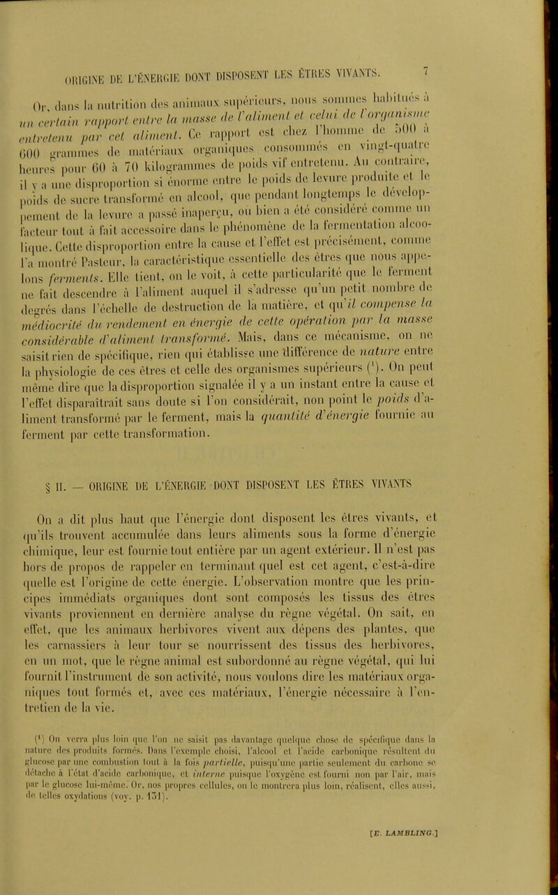 Or dans la nutrition des animaux s..|>«^H.'urs, nous sommes hal.ilués à uncèrlain rapport entre la masse <k' l^alunenlel celai. <le l oyntsme entretenu par cel aliment. Ce rapport est chez 1 liomn.c do oO( a (iOO oramnies de matériaux organiques consonmies en vm-t-qualre heures pour 60 à 70 kilogrammes de poids vif entretenu. Au co.itraire, il y a une disproportion si énorme (Mitre le poids de levure ,)roduitc le poids de sucre transformé en alcool, que pendant longtemps le dévelop- pement de la levure a passé inaperçu, ou bien a été considéré comme un tacteur tout à lait accessoire dans le phénomène de la fermentation alcoo- lique. Cette disiiroportion entre la cause et TelTet est précisément, comme Fa montré Pasteur, la caractéristique essentielle des êtres que nous appe- lons ferments. Elle tient, on le voit, à cette particularité que le lerment ne fait descendre à Taliment auquel il s'adresse qu'un petit nombre do decrrés dans l'échelle de destruction de la matière, et qu'il compense la médiocrité du rendement en énergie de cette opération par la mas.'.e considérable d'aliment transformé. Mais, dans ce mécanisme, on ne saisit rien de spécifique, rien qui établisse une différence de nature entre la physiologie de ces êtres et celle des organismes supérieurs ('). On peut même dire que la disproportion signalée il y a un instant entre la cause et l'effet disparaîtrait sans doute si l'on considérait, non point le poids d'a- liment transformé ])ar le ferment, mais la cjuantité d'énergie fournie au ferment par cette transformation. § II. — ORIGINE DE L'ÉNERGIE DONT DISPOSENT LES ÊTRES VIVANTS On a dit plus haut que l'énergie dont disposent les êtres vivants, et qu'ils trouvent accumulée dans leurs aliments sous la forme d'énergie chimique, leur est fournie tout entière par un agent extérieur. 11 n'est pas hors de propos de rappeler en terminant quel est cet agent, c'est-à-dire quelle est l'origine de cette énergie. L'observation montre que les prin- cipes immédiats organiques dont sont composés les tissus des êtres vivants proviennent en dernière analyse du règne végétal. On sait, en effet, que les animaux herbivores vivent aux dépens des plantes, que les carnassiers à leur tour se nourrissent des tissus des herbivores, en un mot, que le règne animal est subordonné au règne végétal, qui lui fournit l'instrument de son activité, nous voulons dire les matériaux orga- nirpies tout formés et, avec ces matériaux, l'énergie nécessaire à l'on- tretien de la vie. (') On verra plus loin que l'on ne saisil pas davanlagc quelque eliose de spécifique dans la nature des produils formés. Dans l'exemple choisi, l'alcool el l'acide carbonique résultent iln rIucosc par une coinhuslion tout à la fois parlirlle, puisqu'une partie seulen\ent, du carbone se détache à l'élat d'acide carboiii((uc, cl iiilcnir. puisque l'oxypènc est. fourni non ])ar l'air, niais par le glucose lui-même. Or, nos propres cellules, ou le montrera plus lom, réalisent, elles aussi, de telles oxydations (voy. p. 131).