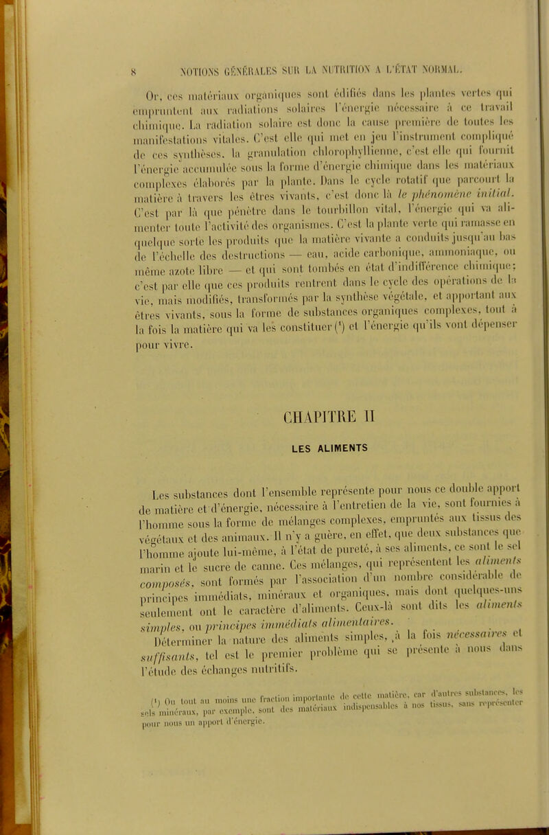 Or, ces matériaux or^ian'uiuos soul édifiés dans les plantes v(!rtes qui empruntent auv radiations s(daires l'énergie nécessaire à ce travail chimi(|U(;. La radiation solaire est donc la cause |»r(!uiière de toutes les manifestations vitales. C'est clic qui met en jeu l'instrument compliqué de ces synthèses, la fii-anulation cliloropliyllieiuie, c'est elle qui fournit l'éneroie accuuudéc sous la forme d'énerf>ie chimique dans les matéiiaux couq)lexcs élahorés par la [)lantc. Dans le cycle rotatif que pai-comt la matière à travers les êtres vivants, c'est donc là le phénomène inilinl. C'est par là que pénètre clans le tourlnllon vital, l'énergie (pii va ali- menter toute l'activité des organismes. C'est la plante verte quii amassc en quelque sorte les produits que la matière vivante a conduits jusqu'au has de r.éclielle des destructions — eau, acide carhonique, ammoniaque, ou même azote lihre — et qui sont tomhés en état d'indilVércnce chimi(pie; c'est par elle que ces produits rentrent dans le cycle des opérations de la vie, mais modifiés, transformés par la synthèse végétale, et apportant aux êtres vivants, sous la forme de suhstances organiques com])lcxes, tout a la fois la matière qui va les constituer (') et l'énergie qu'ils vont dépenser pour vivre. CHAPITRE II LES ALIMENTS Les suhstances dont l'ensemhle représente pour nous ce douhie apport de matière et d'énergie, nécessaire à rentretien de la vie, sont fournies a l'homme sous la forme de mélanges complexes, empruntés aux tissus des vé<TétauK et des animaux. Il n'y a guère, en effet, que deux suhstances que l'homme ajoute lui-même, à l'état de pureté, à ses aliments, ce sont le sel marin et le sucre de canne. Ces mélanges, qui représentent \.. alimenls composés, sont formés par Tassociation d'un nomhre considerahle de principes immédiats, minéraux et organiques, mais dont quelques-uns Lile.ucnt ont le caractère d'aliments. Ceux-là sont dits les ahmenis simvles, ou principes immédiats alimentaires. Déterminer la nature des aliments simples, ^a la fois nécessaires el suffisants, tel est le premier ,)rohlème qui se présente a nous dans l'étude des échanges nutritifs. pour nous ini apport d i-ncrgie.