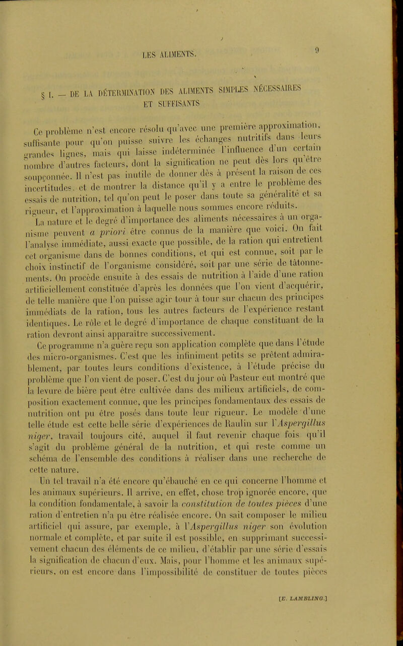 J 9 § I. _ DE LA DÉTERMINATION DES ALIMENTS SIMPIJ'.S NÉCESSAIRES ^ * ET SUFFISANTS Ce problème n'est encore résolu (pravcc une première approximation, suffisante pour qu'on puisse suivre les échanges nutritifs dans leurs orandes lignes, mais qui laisse indéterminée Tinlluence d un certain nombre d'autres iacleurs, dont la signification ne ])cut des lors qu être soupçonnée. 11 n'est pas inulile de donner dès à présont la raison de ces incertitudes, et de montrer la distance qu'il y a entre le problème des essais de nutrition, tel qu'on peut le poser dans toute sa généralité et sa ri<nieur, et l'approximation à laquelle nous sommes encore r<>,duits. La nature et le degré d'importance des aliments nécessaires à un orga- nisme peuvent a priori être connus de la manière que voici. On fait l'analvse immédiate, aussi exacte que possible, de la ration qui entretient cet or'oanisme dans de bonnes conditions, et qui est connue, soit par le choix ^instinctif de l'organisme considéré, soit par une série de tâtonne- ments. On procède ensuite à des essais de nutrition à l'aide d'une ration artificiellement constituée d'après les données que l'on vient d'acquérir, de telle manière que l'on puisse agir tour à tour sur chacun des principes immédiats de la ration, tous les autres facteurs de l'expérience restant identiques. Le rôle et le degré d'importance de chaque constituant de la ration devront ainsi apparaître successivement. Ce programme n'a guère reçu son application complète que dans l'étude des micro-organismes. C'est que les infiniment petits se prêtent admira- blement, par toutes leurs conditions d'existence, à l'étude précise du problème que l'on vient de poser. C'est du jour oii Pasteur eut montré que la levure de bière peut être cultivée dans des milieux artificiels, de com- position exactement connue, que les principes fondamentaux des essais de nutrition ont pu êlre posés dans toute leur rigueur. Le modèle d'une telle étude est cette belle série d'expériences de Raulin sur YAspergillus niger, travail toujours cité, auquel il faut revenir chaque fois qu'il s'agit du problème général de la nutrition, et qui reste connue un schéma de l'ensemble des conditions à réaliser dans une recherche de cette nature. Un tel travail n'a été encore qu'ébauché en ce qui concerne l'homme et les animaux supérieurs. Il arrive, en effet, chose trop ignorée encore, que la condition fondamentale, à savoir la constitution de toutes pièces d'une ration d'entretien n'a pu être réalisée encore. On sait composer le milieu artificiel qui assure, par exemple, à VAs'perçjillus niger son évolution normale et complète, et par suite il est possible, en supprimant successi- vement chacun des éléments de ce milieu, d'établir par une série d'essais la signification de chacun d'eux. Mais, pour l'homme et les animaux supé- rieurs, on est encore dans l'impossibilité de constituer de toutes pièces