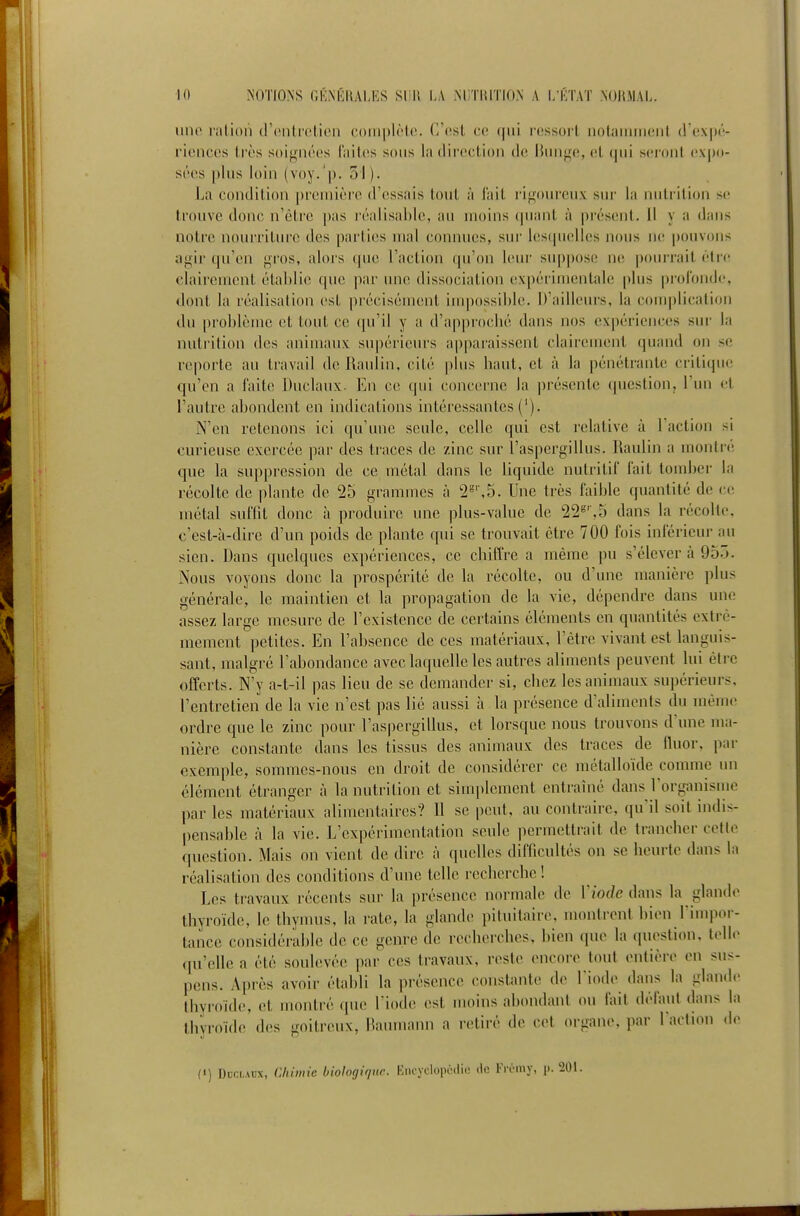 lino l'iilioii (rcntrclien coiiipIMc. C'est ce (jui r(;ssorl, noiaiiiiiiciit d'exi»'- l'iencos Irès soignées l'iiiles sons la tlireclion de lUnige, (il, qui s(!i'oi)l expo- sées plus loin (voy.'p. 51). La condition première d'essais tout à l'ait ri^^oureux sur la nutrition se trouve donc n'être |)as réalisable, au moins (piant à présent, il y a dans notre nourriture des parties mal connues, sur lesquelles nous ne pouvons ayir qu'en gros, alors que l'action qu'on leur suppose ne pourrait être clairement établie que par une dissociation expérimentale plus profonde, dont la réalisation est précisément impossible. D'ailleurs, la cou)plicalion du problème et tout ce qu'il y a d'approcbé dans nos expériences sur la nutrition des animaux supérieurs apparaissent clairement quand on se reporte au travail de Raulin, cité plus baut, et à la pénétrante critique qu'en a faite Duclaux- En C(! qui concerne la présente question, l'un et l'autre abondent en indications intéressantes {'). N'en retenons ici qu'une seule, celle qui est relative à l'action si curieuse exercée par des tiaces de zinc sur l'aspergillus. Raulin a montré que la suppression de ce métal dans le liquide nutritif fait tomber la récolte de plante de 25 grammes à 2=',5. Une très faible quantité de cci métal suffit donc à produire une plus-value de 22'''',5 dans la récolte, c'est-à-dire d'un poids de plante qui se trouvait être 700 fois inférieur au sien. Dans quelques expériences, ce chiffre a même pu s'élever cà 95.). Nous voyons donc la prospérité de la récolte, ou d'une manière plus générale, le maintien et la propagation de la vie, dépendre dans une assez large mesure de l'existence de certains éléments en quantités extrê- mement petites. En l'absence de ces matériaux, l'être vivant est languis- sant, malgré l'abondance avec laquelle les autres aliments peuvent lui être offerts. N'y a-t-il pas lieu de se demander si, chez les animaux supérieurs, l'entretien de la vie n'est pas lié aussi h. la présence d'aliments du même ordre que le zinc pour l'aspergillus, et lorsque nous trouvons d'une ma- nière constante dans les tissus des animaux des traces de fluor, par exemple, sommes-nous en droit de considérer ce métalloïde comme un élément étranger à la nutrition et simplement entraîné dans l'organisme par les matériaux alimentaires? Il se peut, au contraire, qu'il soit indis- |)ensable à la vie. L'expérimentation seule permettrait de trancher cette question. Mais on vient de dire à quelles difficultés on se heurte dans la réalisation des conditions d'une telle recherche ! Les travaux récents sur la présence normale de Viode dans la glande thyroïde, le thymus, la rate, la glande pituitaire, montrent bien l'impor- tance considérable de ce genre de recherches, bien que la question, telle qu'elle a été soulevée par ces travaux, reste encore tout entière en sus- pens. Apres avoir établi la présence constante de l'iode dans la glan.le thyroïde, et monti'é que l'iode est moins abondant ou fait défaut dans la thyroïde des goitreux, Haumann a retiré de cet <n-gane, par l'action de («) Duclaux, Chimie biologique. Kncyclopédie de Frciny, |i. 201.