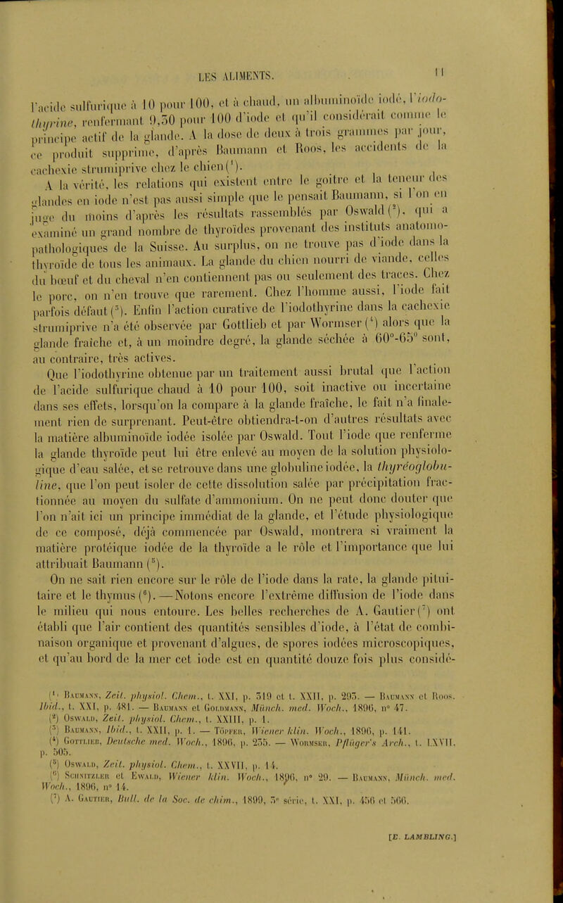 raoiclc sulfuriquc à 10 pour 100, ol à cliaud, un nll.n.uinoidc io<l.', Viodo- tlnirine, .■onlVnv.ant !),oO pour 100 d'iode cl .p.'il coasidéiail o.an.o lo, p,4cipe actif de la iandc. A la dose de deux à trois gra.nincs par jour, co produit supprin.e, d'après Baumann et Roos, les accidents de la cachexie struuiiprive chez le chien{'). A la vérité, les relations qui existent entre le -oitre et la teneur des ..landes en iode ivest pas aussi simple que le pensait Baumann, si 1 on .'n hioc du inoins d'après les résultats rasseinhlés par Oswald(), c|ui a 'examiné un grand nomhre de thyroïdes provenant des instituts anatomo- pathologiqucs de la Suisse. Au surplus, on ne trouve pas diode dans la thyroïde de tous les animaux. La glande du chien nourri de viande, celles dJ bœuf et du cheval n'en contiennent pas ou seulement des traces. Che/ le porc, on n'en trouve que rarement. Chez l'homme aussi, l'iode fait parfois défaut ('). Enfin l'action curative de l'iodothyrine dans la cachexie slrumiprive n'a été observée par Gottlieb et par Wormser (^) alors que la glande fraîche et, à un moindre degré, la glande séchée à GO^-GS sont, au contraire, très actives. Que l'iodothyrine obtenue par un traitement aussi brutal que l'action de l'acide sulfurique chaud à 10 pour 100, soit inactive ou incertaine dans ses effets, lorsqu'on la compare à la glande fraîche, le fait n'a finale- ment rien de surprenant. Peut-être obtiendra-t-on d'autres résultats avec la matière albuminoïde iodée isolée par Oswald. Tout l'iode que renferme la glande thyroïde peut lui être enlevé au moyen de la solution physiolo- gique d'eau salée, et se i^etrouve dans une globuline iodée, la thijréoglobu- line, que l'on peut isoler de cette dissolution salée par précipitation frac- tionnée au moyen du sulfate d'ammonium. On ne peut donc douter que l'on n'ait ici un principe immédiat de la glande, et l'étude physiologique de ce composé, déjà commencée par Oswald, montrera si vraiment la matière protéique iodée de la thyroïde a le rôle et l'importance que lui attribuait Baumann (^). On ne sait rien encore sur le rôle de l'iode dans la rate, la glande pitui- taire et le thymus (^).—Notons encore l'extrême dllfusion de l'iode dans le milieu qui nous entoure. Les belles rcchei'ches de A. Gautier() ont établi que l'air contient des quantités sensibles d'iode, à l'état de combi- naison organique et provenant d'algues, de spores iodées microscopiques, et qu'au bord de la mer cet iode est en quantité douze fois plus considé- Bacmaxx, Zcil. physiol. Clipin., l. XXI, p. 519 cl l. XXII, p. 20Ô. — Baumann ol Roos. Jbi'd., t. XXI, p. 481. — Baumann el Goi.iimann, Miiiich. med. Wocli., 180(5, ii il. (*) OswALU, Zeil. pliy-siol. Clicm., l. XXIII, p. 1. (5) Bauma.nn, Ibhl., l. XXII, p. 1. — Toi.|.Kii, Wiener klin. HW/., 18!)(), p. 141. (*) Gottlieb, Deulschc med. Woch., 18i)(i, p. '255. — Wonnisun, Pflïigcrs Arch., l. I.XVII. p. 505. («) Oswau), Zeil. pliysiol. CItem., l. XXVII, p. 14. C) SciiNiTzi-Kii (il EwAi.i), Wiener Idin. Woeh., 1890, ii» '29. — Baumann, Mùnch. med. Wnc/i., 1890, II 14. ^ C) A. GAUTrEn, Hull. de la Soc. de cliim., 1899, T,- soric. 1. XXl, p. 4.^0 ol .Wfl.