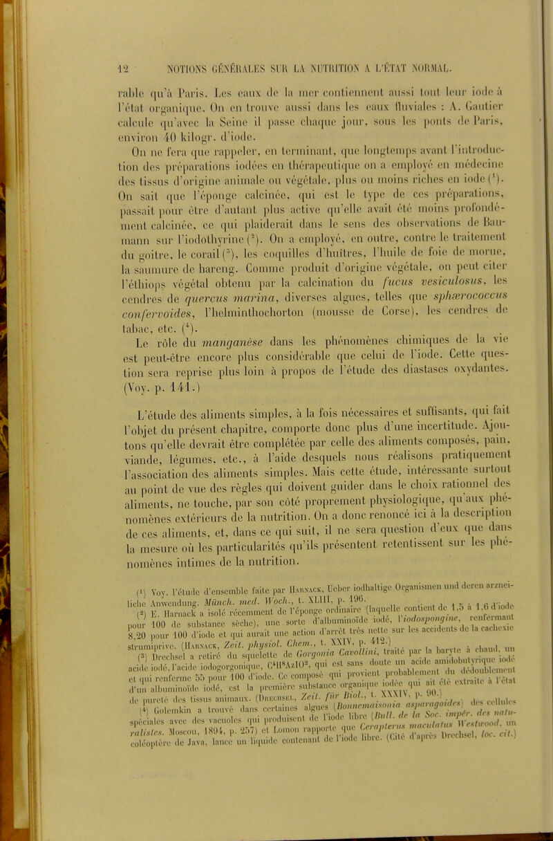 ral)lo qu'il Pai'is. Los eaux de la iiior conlionnont aussi tout leur iotlt! à l'i'tal oi-j^aniquo. Ou on trouvo aussi clans les eaux lluvialcs : A. Gautior calculo ([u'avoc la Seine il passe chaque jour, sous les pouls de Paris, (Uiviron 40 kilogr. d'iode. On ne Fera que rappeler, en terminant, que loufrteiiqis avant l'inlioduc- tion dos prépai-ations iodées en tliéra])euti(pie on a (unployé eu médecine des tissus d'oi'igine animale ou végétale, plus ou moins riches en iode('). On sait que l'éponge calcinée, qui est le type de ces préparations, passait pour être d'autant plus active qu'elle avait été moins prolondé- ment calcinée, ce qui plaiderait dans le sens des ohservations de Hau- mann sur l'iodothyrine ('). Ou a employé, en outi-e, contre le traitement du i-oitre, le corail ('), les coquilles d'huitres, l'huile de foie de morue, la saunuu-e de hareng. Gouune produit d'origine végétale, on peut citer l'étliiops végétal ohtenu par la calcination du fucus vesiculosus, les cendres de quercus marina, diverses algues, telles que sphœrococcus confervoides, l'helminthochorton (mousse de Corse), les cendres de tabac, etc. (*)• Le rôle du manganèse dans les phénomènes chimiques de la vie est peut-être encore plus considérable que celui de l'iode. Cette ques- tion sera reprise plus loin à propos de l'étude des diastases oxydantes. (Voy. p. 141.) L'étude des aliments simples, à la fois nécessaires et suffisants, qui fait l'objet du présent chapitre, comporte donc plus d'une incertitude. Ajou- tons qu'elle devrait être complétée par celle des aliments composés, pain, viande, légumes, etc., à l'aide desquels nous réalisons pratiquement l'association des aliments simples. Mais cette étude, intéressante surtout au point de vue des règles qui doivent guider dans le choix rationnel des aliments, ne touche, par son côté proprement physiologique, qu aux phé- nomènes extérieurs de la nutrition. On a donc renoncé ici à la description de ces aliments, et, dans ce qui suit, il ne sera question d eux que dans la mesure où les particularités qu'ils présentent retentissent sur les phé- nomènes intimes de la nutrition. (1) Voy. rdliulc crcnsemblc faite par llAnxxcK, Ueber io;lhalligc Orgauismen u.ul deren a. /nei- licho Anvvcndung. Mûnch. metl. Woch., l. Xl.lII, p. li)C. _ r-) E llarnack a isolé récemment de Téponge onlina.rc (laquelle cont.cnt de l.o a 1.0 d .od. no n- 100 de substance sèche), une sorte d'albnminoïde iodé, V.odospongmr renfermant 5 20 ilonr 100 ll'ode et qui an.'ait une action d'arrêt très nette sur les acc.denls de la eachex.e ^Tïi:LirSéï.;s^^ V . , . f • • rMISAvToa nui est sans doute un .icide anndobntynque iode acide .odé rac.de .odog.n.g^.,u.N CT^^W p,,,ableu.en. du dédoublen.en. et OUI renienne 5;) pour lUt) diode. U tomposu j f ,>vi,«,iip réint d-ul. allnnninoïde iodé, est la première snbsla.u-e organup.e .ode qu ad te cxt.-a.le de mu-etè d.^s tissus animaux. {D.uxmski., Zr,l. fur Diol., I. XXXH. p- -'^i ,, , ' (i) Golemkin a Uonvé dans certaines lignes d^s q^i ;:;=u'rri:. .Le ..^ i,-^-