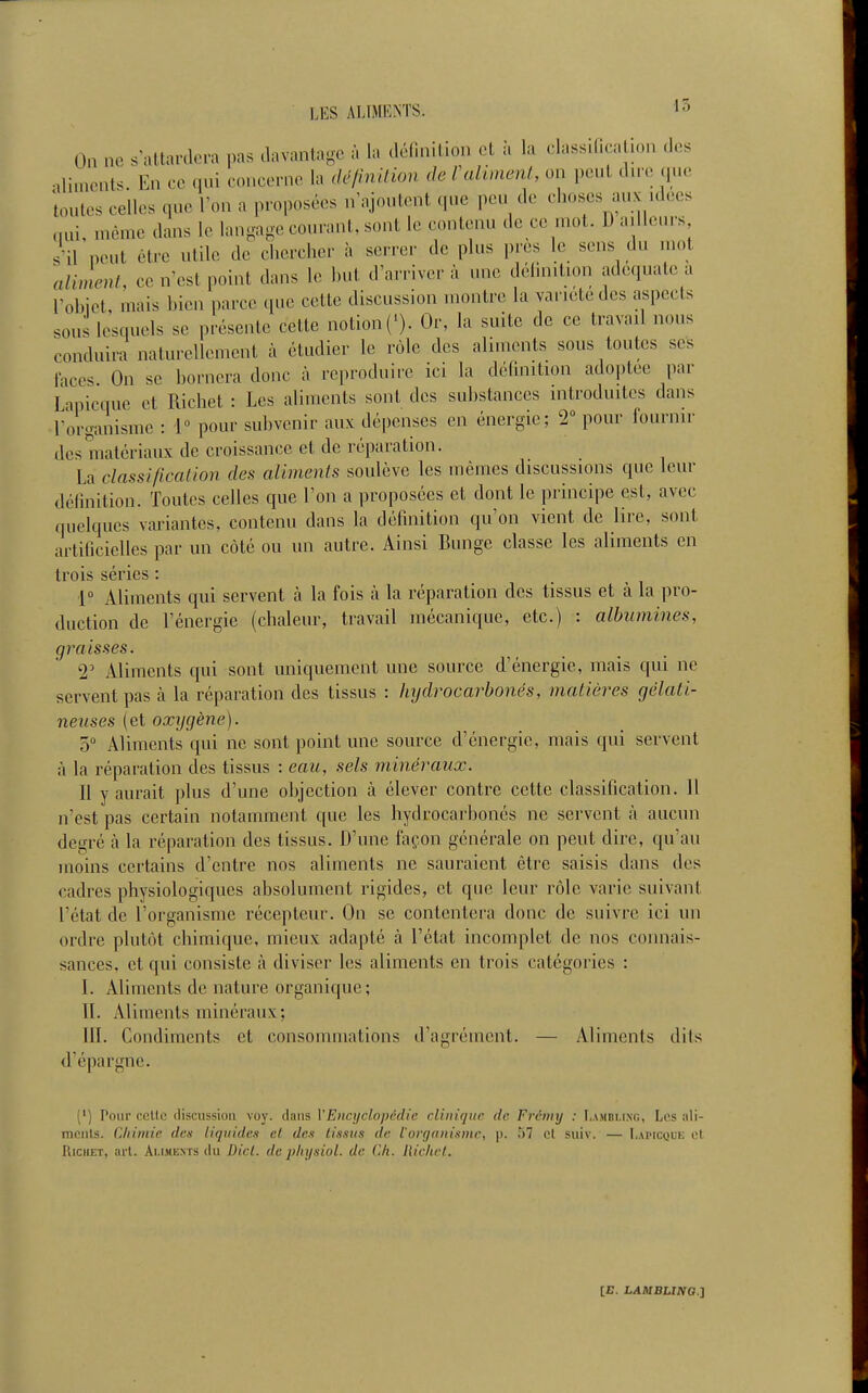 On ne s'attardera i^as davantage à la déllnition et î. la classification des ,liments. En ce qui concerne la dé/inilion de Caliment, on peut dn-e que toutes celles que l'on a proposées n'ajoutent que peu de choses aux idées nui, uième dans le langage courant, sont le contenu de ce mot. D a.lle.n-s s'il peut être utile de chercher à serrer de plus près le sens du mot aliment, ce n'(^st point dans le but d'arriver à une délinition adéquate a robiel mais bien i)arce que cette discussion montre la varu'tedcs aspects sous lesquels se présente cette notion (*). Or, la suite de ce travail nous conduira naturellement à étudier le rôle des aliments sous toutes ses laces. On se bornera donc à reproduire ici la définition adoptée par Lanicque et Richet : Les aliments sont des substances introduites dans l'organisme : 1» pour subvenir aux dépenses en énergie; 2 pour fournir des matériaux de croissance et de réparation. La classification des aliments soulève les mêmes discussions que leur définition. Toutes celles que l'on a proposées et dont le principe est, avec quelques variantes, contenu dans la définition qu'on vient de lire, sont artificielles par un côté ou un autre. Ainsi Bunge classe les aliments en trois séries : 1 Aliments qui servent à la fois à la réparation des tissus et à la pro- duction de l'énergie (chaleur, travail mécanique, etc.) : albumines, graisses. T Aliments qui sont uniquement une source d'énergie, mais qui ne servent pas à la réparation des tissus : hydrocarhonés, matières gélati- neuses (et oxygène). ô Aliments qui ne sont point une source d'énergie, mais qui servent à la réparation des tissus : eau, sels minéraux. 11 y aurait plus d'une objection à élever contre cette classification. 11 n'est pas certain notamment que les hydrocarbonés ne servent à aucun degré à la réparation des tissus. D'une façon générale on peut dire, qu'au moins certains d'entre nos aliments ne sauraient être saisis dans des cadres physiologiques absolument rigides, et que leur rôle varie suivant l'état de l'organisme récepteur. On se contentera donc de suivre ici un ordre plutôt chimique, mieux adapté à l'état incomplet de nos connais- sances, et qui consiste à diviser les aliments en trois catégories : I. Aliments de nature organique; II. Aliments minéraux; III. Condiments et consommations d'agrément. — Aliments dits d'épargne. (') Pour celle discussion voy. dans l'Encyclopédie clinique de Frémy : Lambling, Les ali- mnnls. Cliimie den liquides et des tissus de l'organisme, p. 57 cl suiv. — Lapicque cl RiciiET, ai'l. Aliments du Dicl. de jilnjsiol. de Ch. liichcl.