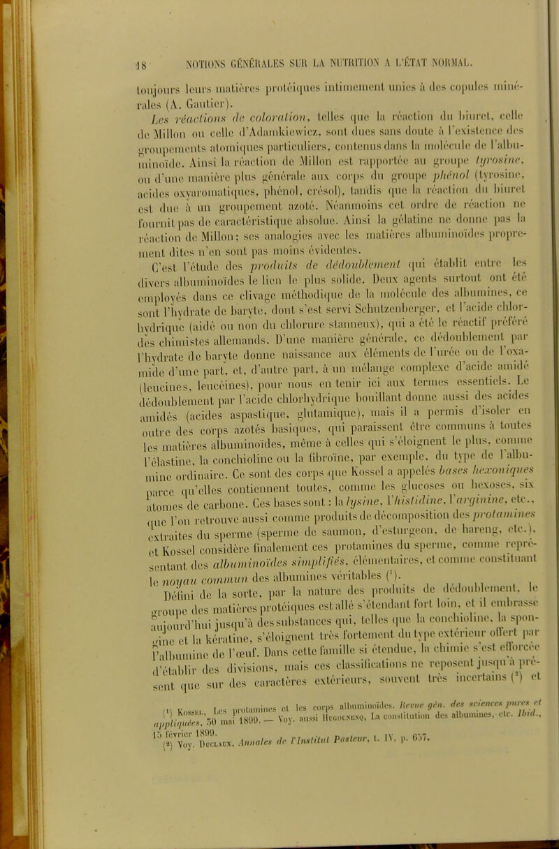 toujours Ir.ui's uiatières proUîiques intiuiemcnl unies à des copules luiné- ralos (A. Gautier). Les réncLions de colornlion, telles que la réaction du hiuret, celle de Milieu ou celle (rAdandviewic/, sont dues sans doute à rexislcnco des l'oupenuMits atouii(|ues particuliers, coutenusdaus la molécule de I all)U- niinoide. Ainsi la réaction de; Mi lion est rapportée au groupe iyroiiinc, ou d'une manière plus générah! aux cor[)s du groupe pliénol (tyrosine, acides oxyaromatiques, phénol, ci'ésol), tandis que la réaction du hiuret est due à un groupement azoté. Néanmoins cet ordre de réaction ne fournit pas de caractéristicpie absolue. Ainsi la gélatine ne donne pas la réaction dcMillon; ses analogies avec les matières alhuminoïdcs propre- ment dites n'en sont pas moins évidentes. C'est l'étude des produits de dédonblemenl qui établit entre les divers albuunnoïdes le lien le plus solide. Deux agents surtout ont été employés dans ce clivage méthodi(pie de la molécule des albumines, ce sont l'hydrate de baryte, dont s'est servi Schutzenberger, et l'acide chlor- bydriquc (aidé ou non du chlorure stanneux), qui a été le réactif préféré des chimistes allemands. D'une manière générale, ce dédoublement par l'hydrate de baryte donne naissance aux éléments de l'urée ou de l'oxa- mide d'une part, et, d'autre part, à un mélange complexe d'acide amidé (leucines, leucéines), pour nous en tenir ici aux termes essentiels. Le dédoublement par l'acide chlorhydriquc bouillant donne aussi des acides anùdés (acides aspastique, glutamiquc), mais il a permis d'isoler en outre des corps azotés basiques, qui paraissent cire communs à toutes les matières albuminoïdes, même à celles qui s'éloignent le plus, connue l'élastine, la conchioline ou la iibroïne, par exemple, du type de l'albu- mine ordinaire. Ce sont des corps que Kossel a appelés bases hexoniques parce qu'elles contiennent toutes, comme les glucoses ou hexoses, six atomes de carbone. Ces bases sont : la lysine, Vhistidine, Vcmiinine, etc., ciuc l'on retrouve aussi comme produits de décomposition ûe^ protammes extraites du sperme (sperme de saumon, d'esturgeon, de hareng, etc.), et Kossel considère finalement ces protamincs du sperme, comme repré- sentant des albuminoïdes simplifiés, élémentaires, et comme constituant le 7io7/flwcommz/n des albumines véritables ('). Défini de la sorte, par la nature des jirodu.ts de dedoublomont. le .n-oune des matières protéiques est allé s'étendant fort loin, et il embrasse •'Aujourd'hui jusqu'à dessubstances qui, telles que la conchioline, la spon- oine et la kératine, s'éloignent très fortement du type extérieur oHert par r dbuminc de l'œuf. Dans cette famille si étendue, la cluune s est ollorcee d'établir des divisions, mais ces classilicalions ne reposent jus.pi a pré- sent que sur des caractères extérieurs, souvent très mcerlams ( ) et 4pli^^s:7,i J im.-yoy. aussi Ik.o.^.NQ, La comsUIuI.ou dos albu.n.nc=., cU. IbuL. ''(5)1;;. DcLcx. Annales <lr fUM Paslcur, .. IV. CT.