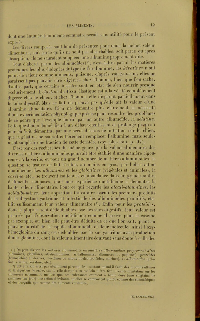 ilont uni' éiîuiuéralion inèine soiiimaire serait sans utilité pour le présent Ces divers composés sont loin de présenter pour nous la même valeur alimentaire, soit parce qu'ils ne sont pas ahsorbables, soit parce qu'après absorption, ils ne sauraient suppléer une albumine proprement dite. Tout d'abord, parmi les all)umoïdes('), c'est-à-dire parmi les matières protéi(pies les plus éloignées du type de l'ovalbumine, les kéralines n'ont point de valeur comme aliments, puisque, d'après von Knierim, elles ne paraissent pas pouvoir être digérées chez l'homme, bien que l'on sache, d'autre part, que certains insectes sont en état de s'en nourrir presque exclusivement, h'élasline du tissu élastique est à la vérité complètement différée chez le chien, et chez l'homme elle dis|)araît partiellement dans le tube digestif. Mais ce fait ne prouve pas qu'elle ait la valeur d'une albumine alimentaire. Rien ne démontre plus clairement la nécessité d'une expérimentation physiologique précise pour résoudre des problèmes de ce genre que l'exemple fourni par un autre albumoïde, la gélatine. Cette question a donné lieu h un débat retentissant et prolongé jusifiu'au jour oùi Voit démontra, par une série d'essais de nuti'ition sur le chien, que la gélatine ne saurait entièrement remplacer l'albumine, mais seule- ment suppléer une fraction de cette dernière (voy. plus loin, p. 97). C'est par des recherches du même genre que la valeur alimentaire des diverses matières albuminoïdes pom-rait être établie d'une manière rigou- reuse. A la vérité, et pour un grand nombre de matières albuminoïdes, la question se trouve de fait résolue, au moins en gros, par l'observation (]uotidienne. Les albumines et les globulincs (végétales et animales), la caséine, etc., se trouvent contenues en abondance dans un grand nombre d'aliments composés, dont une expérience quotidienne a démontré la haute valeur alimentaire. Pour ce qui regarde les alcali-albumines, les acidalbnmines, leur apparition transitoire parmi les premiers produits de la digestion gastrique et intestinale des albuminoïdes primitifs, éta- blit suffisamment leur valeur alimentaire (^). Enfin pour les protéides, dont la plupart sont dédoublables par les sucs digestifs, leur valeur est prouvée par l'observation quotidienne comme il arrive pour la caséine par exemple, ou bien elle peut être déduite de ce que l'on sait, quant au pouvoir nutritif de la copule albuminoïde de leur molécule. Ainsi l'oxy- hémoglohine du sang est dédoublée par le suc gastrique avec production d une globuline, dont la valeur alimentaire équivaut sans doute à celle des (') On peut diviser les malicres albuminoïdes en vialières albuminoïdes proprement dites (all)umiiies, fi;lobiilincs, alcali-ali)umincs, acidalbuniines, albumoscs et pcptones), protéides (hémoglobine cl dérivés, niieléincs ou mieux nucléo-proléides, nuicines), et albiimouirs (géla- tine, élaslinc, kératine, etc.). (*) Cotte raison n'est pas alisolunicnt ])ércmploir(', surtout (]uand il s'agit des produits ultimes de la digestion in vitro, sur le rôle desquels on est loin d'être fixé. L'expérimentation sur les albumoses notamment montre que ces subslanccs exercent à haute dose (une vingtaine de grammes par jour) une action si irritante qu'elles se comportent plutôt comme des stomachiques et des purgatifs que comme des alimonls vérilabh^s.