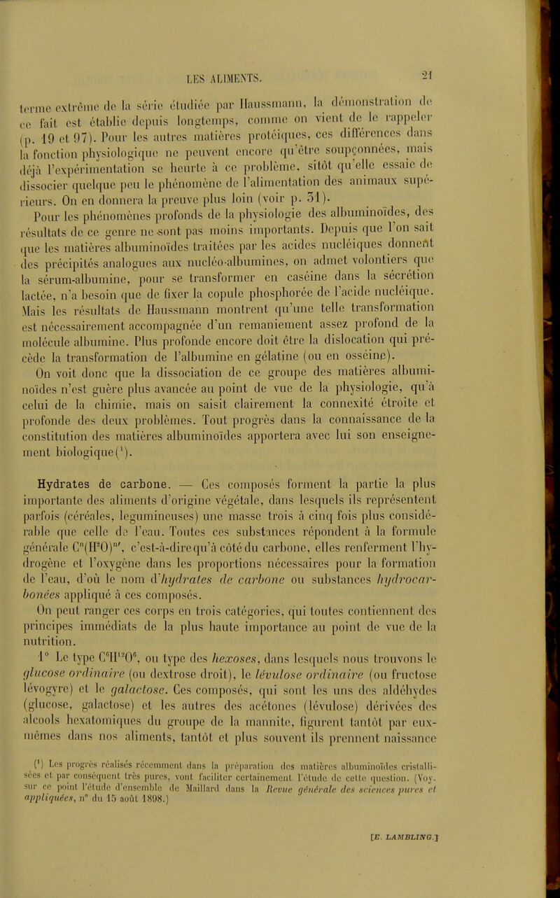 terme cxtrcnie do la sério étiuliée par Ilaiissniann, la dmiionstralion (h. 00 fait ost ctahlic dopiiis lonotomps, coinmo on vient do le rapi)olor (p. 19 et 97). Pour les autres matières protéiquos, ces difréronccs dans la l'onction physioIo«-iquo ne peuvent encore qu'être soupçonnées, mais déjà l'expérimentation se heurte à ce problème, sitôt qu'elle essaie de dissocier quelque pou le phénomène de l'alimentation des animaux supé- rieurs. On en donnera la preuve plus loin (voir p. 31). Pour les phénomènes profonds de la physiolooie des alhuminoïdes, des résultats de ce genre ne -sont pas moins importants. Depuis que l'on sait ({ue les matières alhuminoïdes traitées par les acides nucléiques donnent des précipités analogues aux nucléo-albumines, on admet volontiers qu(! la sérum-alhumine, pour se transformer en caséine dans la sécrétion lactée, n'a besoin que de fixer la copule phosphorée de l'acide nucléique. Mais les résultats de Haussmann montrent qu'une telle transformation est nécessairement accompagnée d'un remaniement assez profond de la molécule albumine. Plus profonde encore doit être la dislocation qui pré- cède la transformation de l'albumine en gélatine (ou en osséinp). On voit donc que la dissociation de ce groupe des matières alhumi- noïdes n'est guère plus avancée au point de vue de la physiologie, qu'à celui de la chimie, mais on saisit clairement la connexité étroite et profonde des deux problèmes. Tout progrès dans la connaissance de la constitution des matières alhuminoïdes apportera avec lui son enseigne- ment biologique ('). Hydrates de carbone. — Ces composés forment la partie la plus importante des aliments d'origine végétale, dans lesquels ils représentent parfois (céréales, légumineuses) une masse trois à cinq fois plus considé- rable que celle do l'eau. Toutes ces substances répondent à la formule générale C(IFO)', c'est-à-dire qu'à côté du carbone, elles renferment l'hy- drogène et l'oxygène dans les proportions nécessaires pour la formation de l'eau, d'où le nom d'hydrates de carbone ou substances hydrocar- bonées appliqué à ces composés. On peut ranger ces corps en trois catégories, qui toutes contiennent des principes immédiats de la plus haute importance au point de vue de la nutrition. 1° Le type ClI'-0°, ou tj^ie des hexoses, dans lesquels nous trouvons le glucose ordinaire (ou dextrose droit), le lévulose ordinaire (ou fructose lévogyre) et le galactose. Ces composés, qui sont les uns des aldéhydes (glucose, galactose) et les autres des acétones (lévulose) dérivées des alcools hexatomiques du groupe de la mannite, figurent tantôt par eux- mêmes dans nos aliments, tantôt et plus souvent ils prennent naissance (') Les progW's ruiilisés rcccmiricnl dans la |irr|)aralioii clos luaLicrcs albumiiioïdcs cristalli- sées et par coiiséquciU très pures, vont laiiiiter cerlaiiicmcnl l'éliulc de ceUe question. (Voy. sur ce point l'étude d'ensemble de Maillard dans la Revue générale des sciences mires cl appliquées, n° du 15 août 1808.)