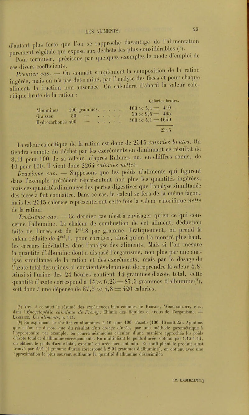 d'autant plus forte que Ton se rapproche davantage de l'alimentation purement végétale qui expose aux déchets les plus considerahles () ' Pour terminer, précisons par quelques exemples le u.ode d emploi de ces divers coefficients. Premier cas. - On connaît sluqdement la composition de la ration incvérée, mais on n'a pas déterminé, par l'analyse des fèces et pour cha(,ue, aliment, la fraction non ahsorbéc. On calculera d abord la valeur calo- rifique brute de la ration : Calories brûles. Albumines 100 grammes 100 x 4/1 = /^lO Graisses 50 - ^S^^^^.S Hydrocarboncs .400 - /mxA,\=im 2515 La valeur calorifique de la ration est donc de 2515 calories brutes. On tiendra compte du déchet par les excréments en diminuant ce résultat de 8,11 pour 100 de sa valeur, d'après Rubner, ou, en chiffres ronds, de 10 pour 100. Il vient donc 2264 calories nettes. Deuxième cas. — Supposons que les poids d'aliments qui figurent dans l'exemple précédent représentent non plus les quantités ingérées, mais ces quantités diminuées des pertes digestives que l'analyse simultanée des fèces a fait connaître. Dans ce cas, le calcul se fera de la même façon, mais les 2515 calories représenteront cette fois la valeur calorifique nette de la ration. Troisième cas. — Ce dernier cas n'est à envisager qu'en ce qui con- cerne l'albumine. La chaleur de combustion de cet aliment, déduction faite de l'urée, est de 4'^',8 par gramme. Pratiquement, on prend la valeur réduite de 4''',1, pour corriger, ainsi qu'on l'a montré plus haut, les erreurs inévitables dans l'analyse des aliments. Mais si l'on mesure la quantité d'albumine dont a disposé l'organisme, non plus par une ana- lyse simultanée de la ration et des excréments, mais par le dosage de l'azote total des urines, il convient évidemment de reprendre la valeur 4,8. Ainsi si l'urine des 24 heures contient 14 grammes d'azote total, cette quantité d'azote correspond à 14x6,25 = 87,5 grammes d'albumine(^), soit donc à une dépense de 87,5 X 4,8 = 420 calories. (') Voy. à ce sujet le résume des expériences bien connues de RiiuxEn, SYonoscHn.oKK, etc., tlans VEiici/clopcdie chimique de Fréiinj : Cbimic des liquides et tissus de l'organisme. — Laotling, LeK alimcnl.1, p. 114. (^) Kn exprimant le résultat en albumines à 16 pour 100 d'azote (100:16 = 0,25). Ajoutons (jue si l'on ne dispose que du résultat d'un dosage d'urée, par une méthode gazoniélrique à riiy|)obromile par exemple, on pourra néanmoins calculer d'une manière ap])r()cbée les |ioids il'azotc total et d'albumine corrcs|)ondants. En mullipliant le poids (l'urée obtenu par l,13-l,l i-. on obtient le poids d'azote total, exprimé en urée bien entendu. En nmltipliant le jjroduit ainsi trouvé par 2,91 (I gramme d'urée correspond à 2,91 grammes d'albumine), on obtient avec une approximation le plus souvent suffisante la quantité d'albumine désassiniiléc