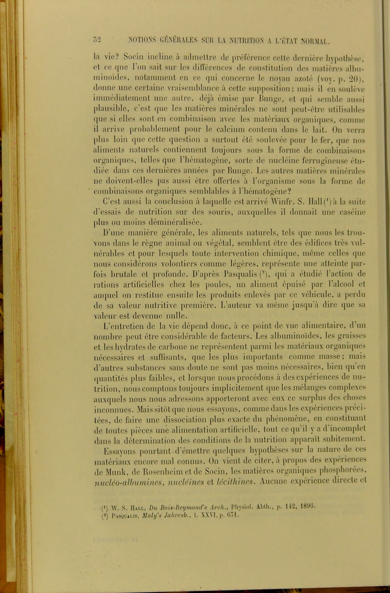 la vio? Socin incline à ailmelLre de préicrence cetU; dernière hypothèse, et ce qne l'on sait sur les diiïérences de constitution des matières alhu- niinoïdes, notannvicnt en ce qui <;oncerne le noyau azoté (voy. p. 20), donne une certaine vraisenil)laiice à cette supposition; niais il en soulève immédiatement une; autre, déjà émise par Bunge, et qui sendde aussi plausihlc, c'est que les matières minérales ne sont peut-êtr(! utilisahles que si elles sont en combinaison avec les matériaux organi(|ues, comme il arrive probablement pour le calcium contenu dans le lait. On verra plus loin que cette question a surtout été soulevée pour le fer, que nos aliments naturels contiennent toujours sous la forme de combinaisons organiques, telles que l'hématogène, sorte de nucléine ferrugineuse étu- diée dans ces dernières années par Bunge. Les autres matières minérales ne doivent-elles pas aussi être offertes à l'organisme sous la forme de combinaisons organiques sejidjlabiés à l'hématogène? C'est aussi la conclusion à laquelle est arrivé Winfr. S. llall(')à la suite d'essais de nutrition sur des souris, auxquelles il donnait une caséine plus ou moins déminéralisée. D'une manière générale, les aliments naturels, tels que nous les trou- vons dans le règne animal ou végétal, semblent être des édifices très vul- nérables et pour lesquels toute intervention chimique, même celles que nous considérons volontiers comme légères, représente une atteinte par- fois brutale et profonde. D'après Pascjualis ('), qui a étudié l'action de rations artificielles chez les poules, un aliment épuisé par l'alcool et aucjuel on restitue ensuite les produits enlevés par ce véliicule, a perdu de sa valeur nutritive première. L'auteur va même jusqu'à dire que sa valeur est devenue nulle. L'entretien de la vie dépend donc, à ce point de vue alimentaire, d'un nombre peut être considérable de facteurs. Les albuminoïdes, les graisses et les hydrates de carbone ne représentent parmi les matériaux organiques nécessaires et suffisants, que les plus importants comme masse; mais d'autres substances sans doute ne sont pas moins nécessaires, bien qu'en quantités plus faibles, et lorsque nous procédons à des expériences de nu- trition, nous comptons toujours implicitement que les mélanges com|ilexes auxquels nous nous adressons apporteront avec eux ce surplus des choses inconnues. Mais sitôt que nous essayons, comme dans les expériences préci- tées, de faire une dissociation plus exacte du phénomène, en constituant de toutes pièces une alimentation artificielle, tout ce qu'il y a d'incom]det dans la détermination des conditions de la nutrition apparaît subitement. Essayons pourtant d'émettre quelques hypothèses sur la nature de ces matériaux encore mal connus. On vient de citer, à propos des expériences de Munk, de Rosenhcim et do Socin, les matières organiques phosphorées, nucléo-albumines, nucUines et lécifhincs. Aucune expérience directe et (') W. s. Hall, Du Bots-ncyinond'n Arch., Physiol. Abtli., p. 1 i'2, 180G. [*) I'asquams, Mali/s Jalircsb., l. XXVI, p. 071.