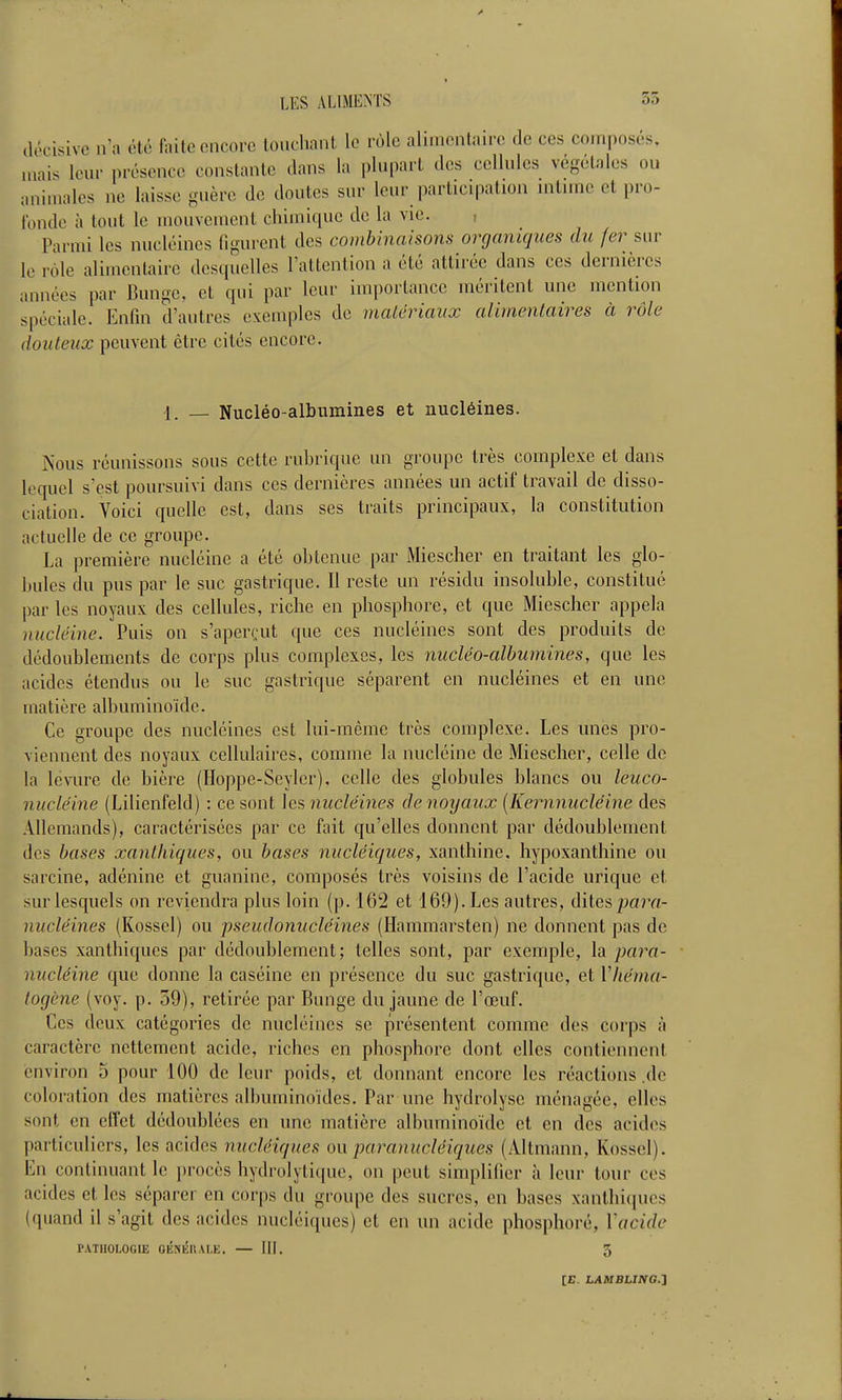 décisive n'a été faite encore touchant le rôle alimentaire de ces composés, mais leur présence constante dans la plupart des cellules végétales ou animales ne laisse guère de doutes sur leur participation intime et pro- fonde à tout le mouvement chimique de la vie. , Parmi les nucléincs figurent des combinaisons organiques du fer sur le rôle alimentaire desquelles l'attention a été attirée dans ces dernières années par Bunge, et qui par leur importance méritent une mention spéciale. Enfin d'autres exemples de matériaux alimentaires à rôle douteux peuvent être cités encore. 1. _ Nucléo-albumines et nucléines. Nous réunissons sous cette ruhrique un groupe très complexe et dans lequel s'est poursuivi dans ces dernières années un actif travail de disso- ciation. Voici quelle est, dans ses traits principaux, la constitution actuelle de ce groupe. La première nucléine a été ohtcnue par Miescher en traitant les glo- bules du pus par le suc gastrique. Il reste un résidu insoluble, constitué par les noyaux des cellules, riche en phosphore, et que Miescher appela nucléine. Puis on s'aperçut que ces nucléines sont des produits de dédoublements de corps plus complexes, les nucléo-albumines, que les acides étendus ou le suc gastrique séparent en nucléines et en une matière albuminoide. Ce groupe des nucléines est lui-même très complexe. Les unes pro- viennent des noyaux cellulaires, comme la nucléine de Miescher, celle de la levure de bière (Hoppe-Seyler), celle des globules blancs ou leuco- nucléine (Lilienfeld) : ce sont les nucléines de noyaux [Kernnucléine des Allemands), caractérisées par ce fait qu'elles donnent par dédoublement des bases xanlhiques, ou bases nucléiques, xanthine, hypoxanthine ou sarcine, adénine et guanine, composés très voisins de l'acide urique et sur lesquels on reviendra plus loin (p. 162 et 169). Les autres, dites ;ja?Yt- nucléines (Kosscl) ou pseudonucléines (Hammarsten) ne donnent pas de bases xanlhiques par dédoublement; telles sont, par exemple, la para- nucléine que donne la caséine en présence du suc gastrique, et Vhénia- togène (voy. p. 59), retirée par Bunge du jaune de l'œuf. Ces deux catégories de nucléines se présentent comme des corps à caractère nettement acide, riches en phosphore dont elles contiennent environ 5 pour 100 de leur poids, et donnant encore les réactions .de coloration des matières albuminoïdes. Par une hydrolyse ménagée, elles sont en effet dédoublées en une matière albuminoide et en des acides particuliers, les acides nucléiques ou paranucléiques (Altmann, Kossel). En continuant le ])rocès hydrolytique, on peut simplifier à leur tour ces acides et les séparer en corps du groupe des sucres, en bases xanthiques (quand il s'agit des acides nucléiques) et en un acide phosphoré, Vacide PATHOLOGIE OÉNlîaAI,E. — III. 3