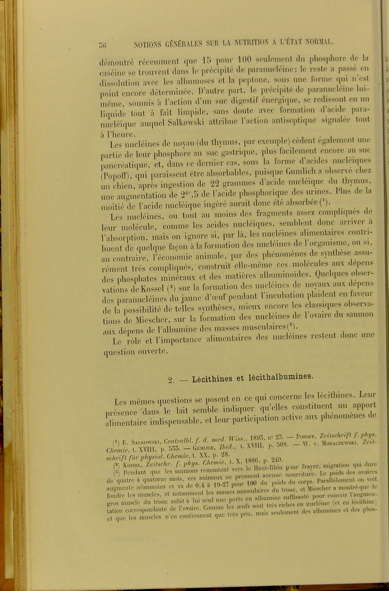 Je l;i o(j î<OTIONS CfiNÉRALES SDR I.V NUTRITION A L'KTAT NORMAL. elémonU'é vécemmcnt ([uc 15 pour 100 sculfinient du i)hos|)horc (!( caséine so trouvent dans le précipité de paranucléine; le reste a passe en dissolution avec les albunioses et la peplone, sous une lorine (pu n est point encore délerminée. D'autre part, le i)récipité de paranuclénie hu- uièuio, soumis à l'action d'un suc digestif éner-iiiuc, se rcdissout en un liquide tout à fait limpide, sans doute avec formation d'acid(! para- nucléirpie auquel Salkowski attribue l'action antiseptique signalée tout yrs nucléincs de noyau (du thymus, par exemple) cèdent également un.- partie de leur phosphore au suc gastrique, plus facilement encore au suc pancréatique, et, daus ce dernier cas, sous la forme d'acides nucléiques Popolî), qui paraissent être absorbables, puisque Gumlich a observe chez un chien, après ingestiou de 22 grammes d'acide nucléique .lu thyuu.s. une augmentation de 2^'-,5 de l'acide phosphorique des urines. 1 lus de la moitié de l'acide nucléique ingéré aurait donc ete absorbée( ). Les nucléincs, ou tout au moins des fragments assez compliques de leur molécule, comme les acides nucléiques, semblent donc arriver a l'absorption, mais on ignore si, par là, les nucléines alimentaires contri- buent de fuielque façon àlaformation des nucleines de lorganisme, ou si. au contraire, l'économie animale, par des phénomènes de synthèse assu- rément très compliqués, construit elle-même .ces molécules aux depe.is des phosphates minéraux et des matières albuminoides. Quelques ob>ei- vations deKossel (^) sur la formation des nucléines de noyaux aux dépens des paranucléinesVlu jaune d'œuf pendant rincubation plaident en faveur de li possibilité de telles synthèses, mieux encore les classiques observa- lions de Mieseher, sur la formation des nucléines de l'ovaire du saumon aux dénens de l'albumine des masses musculaires Le tôle et l'importance alimentaires des nucléines restent donc une question ouverte. 2. — Lécithines et lécithalbumines. Les mêmes questions se posent en ce qui concerne les lécithines. Leur présenr-dansMe lait semble indiquer qu'elles constituent un appor Idunen^aii^ indispensable, et leur participation active aux phénomènes do Cllmir, I. Win, 1). 535. - Gdmuch, IbuL, U WUI, i». scliriflfinplnjsiol.Clicmic,i.\l,V-'^^- (*) Kossia, Zeilsriu: f. phys. ^'''V'''/-j^^']f,,;, luhi..' pour fravcr. mipratio.. qui -huv = Pendant qu,; siu.mons romontcnt vers 1« ' .,.•„„,:,. j,, ,,oi.ls .los ovair.>s JU. . qualor.. moi. ^^-^^^^^-J^^^ Para/l.eu,cu, on v... luiLnuL'Hlc iR'anmonis cl va de 0,4 a 1.1--/ pou. , Mieseher a mont.-o quo I.- r,„:,lr,. les u.nsclcs, Cl nolaiumcnl les .nasses ^:^^^2r:^^'^^,, ,,nr eo..vrir l'au,,......- „.os n.usele .lu ..-«..c sul. l à lu. s.'ul -^l^'^^^J  ;^ , «.^-léine (el e„ leei.l.ine Lion co. .'esi...n.lan.e .le l'ovaue. (.o.u...c 1.. œ« s ' ^ ^ „„,„,„i„es et dos ,>l.os- et q.ie les musel.>s n e.. eonlie...ic..l que l.-es pe... lu.ns .u.iu.