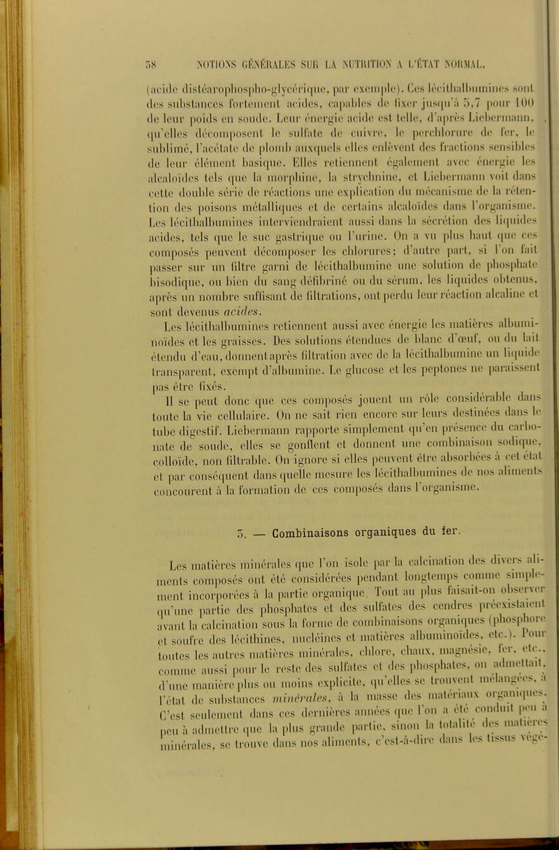 (aciilc tlistéarophospho-glyc('M i(|iiiî, par cxciiiphî). Ces lécilhalbiunines sont des siibslanccs roi'tciiiont acides, capables de lixer jusqu'à 5,7 jiour 100 de leur poids en soude. Leur énergie acide est telle, d'après Licbei-rnann, (prcllcs décomposent le sulfate de cuivre, le percbloi'ure de l'er, le sublimé, l'acétate de plomb auxcpiels elles enlèvent des fractions sensibles de leur élément basique. Elles reticuinent également avec énergie les alcaloïdes tels que la morpbinc, la strychnine, et Liebermann voit dans cette double série de réactions une explication du mécanisme de la réten- tion des poisons métalliques et de certains alcaloïdes dans l'organisme. Les lécithalbumines interviendraient aussi dans la sécrétion des liquido acides, tels (pie le suc gastricpie ou l'urine. Un a vu plus haut que ces composés peuvent décomposer les chlorures; d'autre part, si l'on fait passer sur un (iltre garni de lécithalbumine une solution de phosphate bisodique, ou bien du sang défîbrine ou du sérum, les liquides obtenus, après un nombre suffisant de filtrations, ont perdu leur réaction alcaline et sont devenus acides. Les lécithalbumines retiennent aussi avec énergie les matières albumi- noïdes et les graisses. Des solutions étendues de blanc d'œuf, ou du lait étendu d'eau, donnent après filtration avec de la lécithalbumine un lirpiide transparent, exempt d'albumine. Le glucose et les peptones ne paraissent pas être fixés. 11 se peut donc que ces composés jouent un rôle considérable dans toute la vie cellulaire. On ne sait rien encore sur leurs destinées dans le tube digestif. Liebermann rapporte simplement qu'en présence du carbo- nate de soude, elles se gonflent et donnent une combinaison sodique, colloïde, non filtrable. On ignore si elles peuvent être absorbées à cet état et par conséquent dans quelle mesure les lécithalbumines de nos aliments concourent h la formation de ces composés dans l'organisme. 5. — Combinaisons organiques du fer. Les matières minérales que l'on isole par la calcination des divers ali- ments composés ont été considérées pendant longtemps comme simpl»-- ment incorporées à la partie organique. Tout au plus laisait-on observer qu'une partie des phosphates et des sullates des cendres preex.slaieul avant la calcination sous la forme de combinaisons organiques (phosphore et soufre des lécithines, nucléines et matières albuminoides, etc.). 1 our toutes les autres matières minérales, chlore, chaux, magnésie, ier, etc.. comme aussi pour le reste des sulfates et des phosphates, on a.lmetlmt, d'une manière plus ou moins explicite, .prelles se trouvent mélangées, a l'état de substances minérales, à la masse des matériaux organiques. C'est seulement dans ces dernières années que 1 on a ete conduit peu a peu à admettre (pie la plus grande partie, sinon la totalité des matières Ininérales, se trouve dans nos aliments, c'est-à-dire dans les tissus vege-