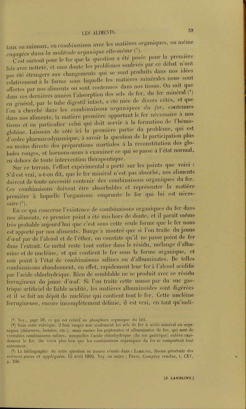 taux ou animaux, en combinaison avec les nmlicrcs organiques, ou même enmqées dans la molécule ovçjamqne elle-même {)■ i-L surtout pour le fer que la question a été posée pour «a P'--- Ibis avec netteté, et sans cloute les problèmes soulevés par ce débat n ont pas été étrangers aux changements qui se sont produits dans nos .deos ' olativement à la forme sous laquelle les matières nunerales nous sont olVertos par nos aliments ou sont contenues dans nos tissus. On sait que dans ces derniires années l'absorption des sels de fer, du ier minerai ( ) ,.u général, par le tube digestif intact, a été niée de divers cotes, et que |-on a cherché dans les combinaisons onjaniques du fer, contenues dans nos aliments, la matière première apportant le fer nécessaire a nos tissus et en particulier celui qui doit servir à la formation de 1 hémo- globine. Laissons de côté ici la première partie du problème, qui est d'ordre pharmacodynamique, à savoir la question de la participation plus ou moins directe des préparations martiales à la reconstitution des glo- bules rouges, et bornons-nous à examiner ce qui se passe à l'état normal, en dehors de toute intervention thérapeutique. Sur ce terrain, l'effort expérimental a porté sur les points que voici : S'il est vrai, a-t-on dit, que le fer minéral n'est pas ahsorbé, nos aliments doivent de toute nécessité contenir des combinaisons organiques du fer. Ces combinaisons doivent être absorbables et représenter la matière première à laquelle l'organisuie emprunte le fer qui hii est néces- saire (^). En ce qui concerne l'existence de combinaisons organiques du fer dans nos aliments, ce premier point a été rais hors de doute, et il paraît même très proljable aujourd'hui que c'est sous cette seule forme que le fer nous est apporté par nos aliments. Bunge a montré que si l'on traite du jaune d'œuf par de l'alcool et de l'éthcr, on constate qu'il ne passe point de fer dans l'extrait. Ce métal reste tout entier dans le résidu, mélange d'albu- mine et de nucléine, et qui contient le fer sous la forme organique, et non point h l'état de combinaisons salines ou d'albuuiinates. De telles combinaisons abandonnent, en effet, rapidement leur fera l'alcool acidifié par l'acide chlorhydrique. Rien de semblable ne se produit avec ce résidu ferrugineux du jaune d'œuf. Si l'on traite cette masse par du suc gas- trique artificiel de faible acidité, les matières albuminoïdcs sont digérées et il se fait un dépôt de nucléine qui contient tout le fer. Cette nucléine ferrugineuse, encore incomplètement définie, il est vrai, en tant qu'indi- (') Voy., i)agc .^0, en 411! est rclalil' au ijliosphore organifiuo. du lail. (*) Sous ccUc ruhriiiue, il faut ranger non sculemenl les sels de fer à acide minéral ou orga- niques (chlorures, laclales, etc.), mais encore les peptonaLes et alhuminales de l'er, qui sont de véritables combinaisons salines, auxquelles l'acide chlorhydrique (du suc gastrique) enlève ra|)i- demeiit le fer. On verra \Aus loin (|uc les combinaisons organiques du l'er se comportent tout autrement. (') La bibliographie de cette question se trouve réunie dans : Lamiii.in(!, Ucvuc générale dex sciences pures et appliquées, 15 avril IS'J'i. Voy. en outre : Petit, Comptes rendus, t. CXV, p. 246. [E. LAMELma j