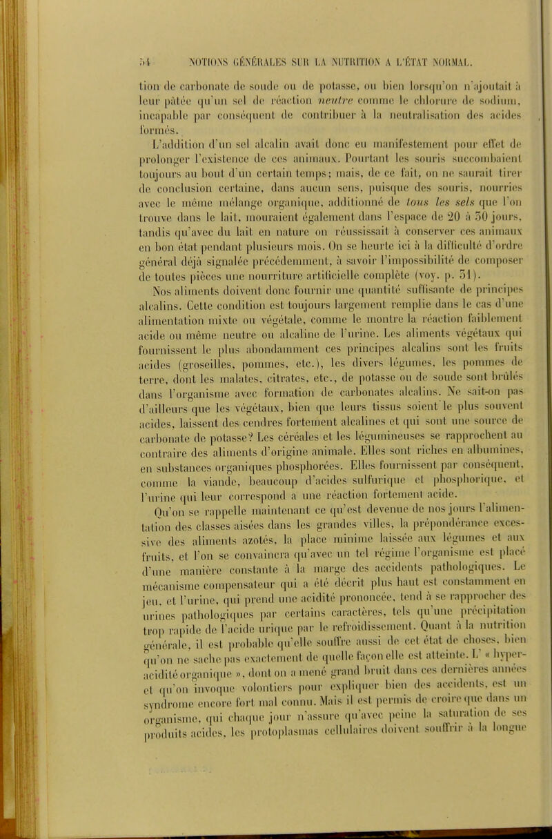 i)-4 ?i()TI(l.\S GKNÉUALES SUU LA MUTHIÏION A L'ÉTAT NORMAL. lion (le carbonate de soude ou de potasse, ou bien lorsqu'on n'ajoutait à leur pâtée qu'un sel de réaction neutre comme le chlorure de sodium, incapable par conséquent de contribuer à la neutralisation des acides formés. L'addition d'un sel alcalin avait donc eu manifestement |)Our elTet de prolon^'cr l'existence de ces animaux. Poui'tant les souris succombaient toujours au bout d'un certain temps; mais, de ce fait, on ne saurait tirer de conclusion certaine, dans aucun sens, ])uisquc des souris, nourries avec le même mélange organique, additionné de tous les sels que l'on trouve dans le lait, mouraient également dans l'espace de '20 à 50 jours, tandis qu'avec du lait en nature on réussissait à conserver ces animaux en bon état pendant plusieurs mois. On se heurte ici à la difficulté d'ordre général déjà signalée précédennnent, à savoir l'impossibilité de composer de toutes pièces une nourriture artilicielle complète (voy. p. 51). Nos aliments doivent donc fournir une quantité suffisante de principes alcalins. Cette condition est toujours largement remplie dans le cas d'une alimentation mixte ou végétale, comme le montre la réaction faiblement acide ou même neutre ou alcaline de l'urine. Les aliments végétaux qui fournissent le plus abondamment ces principes alcalins sont les fruits acides (groseilles, pommes, etc.), les divers légumes, les pommes de terre, dont les malates, citrates, etc., de potasse ou de soude sont brûlés dans l'organisme avec formation de carbonates alcalins. Ne sait-on pas d'ailleurs que les végétaux, bien que leurs tissus soient le plus souvent acides, laissent des cendres fortement alcalines et qui sont une source de carbonate de potasse? Les céréales et les légumineuses se rapprochent au contraire des aliments d'origine animale. Elles sont riches en albumines, en substances organiques phospliorées. Elles fournissent par conséquent, comme la viande, beaucoup d'acides sulfurique et phosphorique, et l'urine qui leur correspond a une réaction fortement acide. Qu'on se rap|)elle maintenant ce qu'est devenue de nos jours Talimen- tation des classes aisées dans les grandes villes, la prépondérance exces- sive des aliments azotés, la place minime laissée aux légumes et aux fruits, et l'on se convaincra qu'avec un tel régime l'organisme est placé d'une' manière constante à la marge des accidents pathologiques. Le mécanisme compensateur qui a été décrit plus haut est constaunnent en jeu, et l'urine, qui prend une acidité prononcée, tend à se rapi)rocher des urines pathologiques par certains caractères, tels qu'une précipitation trop rapide de l'acide uri(iue par le refroidissement. Quant à la nutrition o-énérale, il est probable qu'elle soulTrc aussi de cet état de choses, bien qu'on ne sache pas exactement de quelle façon elle est atteinte. L « hyi)er- aciditéorgani(pie », dont on a mené grand bruit dans ces dernières années et (nron invoque volontiers pour expliquer bien des accidents, est un syndrome encore fort mal connu. Mais il est permis de croire que dans un orcnmisme, qui chaque jour n'assure qu'avec peine la saturation de ses produits acides, les protoplasnias cellulaires doivent soiifTiir a la longue