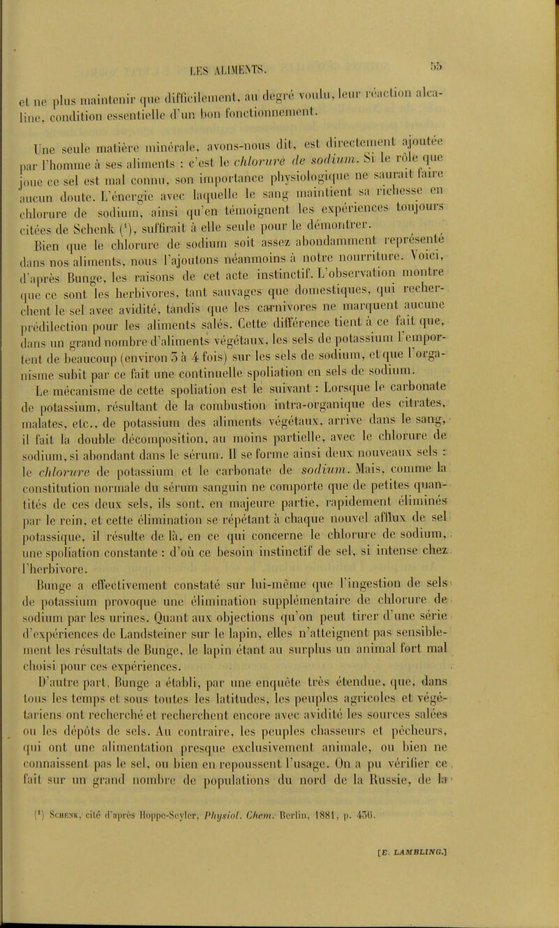 et ne plus n.aintonir que difllcilcuicnt, au tlogré voulu, leur réaclion alca- line, condition essentielle û\m bon fonctionnement. Une seule matière minérale, avons-nous dit, est directement ajoutée par l'homme à ses aliments : c'est le chlorure de sochnm. Si le rôle que joue ce sel est mal connu, son importance physiologique ne saurait taire aucun doute. L'énergie avec laquelle le sang maintient sa richesse en chlorure de sodium, ainsi qu'en témoignent les expériences toujours citées de Schenk ('), suffirait à elle seule pour le démontrer. Bien que le chlorure de sodium soit assez abondamment représente dans nos aliments, nous l'ajoutons néanmoins à notre nourriture. Voici, d'après Bunge, les raisons de cet acte instinctif. L'observation montre (pie ce sont les herbivores, tant sauvages que domestiques, qui recher- chent le sel avec avidité, tandis que les ca-rnivores ne marquent aucune prédilection pour les aliments salés. Cette différence tient ti ce fait que, dans un grand nombre d'aliments végétaux, les sels de potassium l'empor- tent de beaucoup (environ 5 à 4 fois) sur les sels de sodium, et que l'orga- nisme subit par ce fait une continuelle spoliation en sels de sodium. Le mécanisme de cette spoliation est le suivant : Lorsque le carbonate de potassium, résultant de la combustion intra-organique des citrates, malates, etc., de potassium des aliments végétaux, arrive dans le sang, il fait la double décomposition, au moins partielle, avec le chlorure de sodium, si abondant dans le sérum, il se forme ainsi deux nouveaux sels : le chlorure de potassium et le carbonate de sodium. Mais, comme la constitution normale du sérum sanguin ne comporte que de petites quan- tités de ces deux sels, ils sont, en majeure partie, rapidement éliminés par le rein, et cette élimination se répétant h chaque nouvel afflux de sel potassique, il résulte de là, en ce qui concerne le chlorure de sodium, une spoHation constante : d'où ce besoin instinctif de sel, si intense chez l'herbivore. Bunge a effectivement constaté sur lui-même que l'ingestion de sels de potassium provoque une élimination supplémentaire de chlorure de sodium par les urines. Quant aux objections qu'on peut tirer d'une série d'expériences de Landsteiner sur le lapin, elles n'atteignent pas sensible- ment les résultats de Bunge, le lapin étant au surplus un animal fort mal choisi pour ces expériences. D'autre part, Bunge a établi, par une enquête très étendue, que, dans tous les temps et sous toutes les latitudes, les peuples agricoles et végé- tariens ont recherché et recherchent encore avec avidité les sources salées ou les dépôts de sels. Au contraire, les peuples chasseurs et pêcheurs, (fui ont une alimentation presque exclusivement animale, ou bien ne connaissent pas le sel, ou bien en repoussent l'usage. On a pu vérifier ce fait sur un grand nombre de populations du nord de la Russie, de 1» (') ScHEXK, cité (fapros Hoppe-Seylcr, Pliysiol. Chcm. Berlin, 1881, p. 40(5.