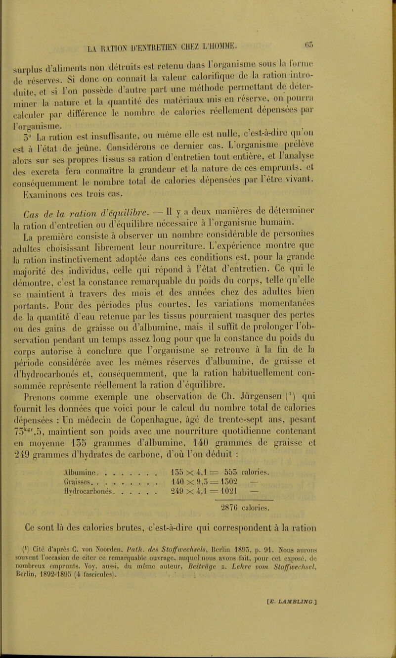 surplus cValinients non dcti-uils est retenu dans Torganisme sous la forme de réserves. Si donc on connaît la valeur calorifique do la ration intro- duite et si l'on possède d'autre i)art une méthode permettant de déter- miner la nature et la quantité des matériaux mis en réserve, on pourra calculer par ditïérence le iioiui)re de calories réellement dépensées par l'ormuiisme. , x - t ' 3° La ration est insuffisante, ou même elle est nulle, c est-a-dirc qu on est à l'état .de jeûne. Considérons ce dernier cas. L'organisme prélève alors sur ses propres tissus sa ration d'entretien tout entière, et l'analyse des excréta fera connaître la grandeur et la nature de ces emprunts, et conséquemment le nombre total de calories dépensées par l'être vivant. Examinons ces trois cas. Cas de la ration (Véquilibre. — H y a deux manières de déterminer la ration d'entretien ou d'équilibre nécessaire à l'organisme humain. La première consiste à observer un nombre considérable de personiies adultes choisissant librement leur nourriture. L'expérience montre que la ration instinctivement adoptée dans ces conditions est, pour la grande majorité des individus* celle qui répond à l'état d'entretien. Ce qui le démontre, c'est la constance remarquable du poids du corps, telle qu'elle se maintient à travers des mois et des années chez des adultes bien portants. Pour des périodes plus courtes, les variations momentanées de la quantité d'eau retenue par les tissus pourraient masquer des pertes ou des gains de graisse ou d'albumine, mais il suffit de prolonger l'ob- servation pendant un temps assez long pour que la constance du poids du corps autorise à conclure que l'organisme se retrouve à la fin de la période considérée avec les mêmes réserves d'albumine, de graisse et d'hydrocarbonés et, conséquemment, que la ration habituellement con- sommée représente réellement la ration d'équilibre. Prenons comme exemple une observation de Ch. Jûrgensen (*) qui fournit les données que voici pour le calcul du nombre total de calories dépensées : Un médecin de Copenhague, âgé de trente-sept ans, pesant 75''^%5, maintient son poids avec une nourriture quotidienne contenant en moyenne 135 grammes d'albumine, 140 grammes de graisse et '249 grammes d'hydrates de carbone, d'oii l'on déduit : Albumine 155x4,1= 5b3 calories. Graisses 140 X 9,5 = 1502 — Hydrocarbonés 249 X 4,1 = 10'21 — 2870 calories. Ce sont là des calories brutes, c'est-à-dire qui corres[)ondent à la ration {') Cilo d'après C. von Noordcn. Pnih. dm Sto/fwcclisch, Borlin 1803, p. 91. Nous anrons souvent l'occasion de citer ce remarquable ouvrage, auquel nous avons l'ait, pour cet exposé, de, nombreux emprunts. Voy. aussi, du même auteur, Deitrnge 3. Lekre vont Sloffwechscl. lierlin, 1892-1895 (4 fascicules). ■ . .